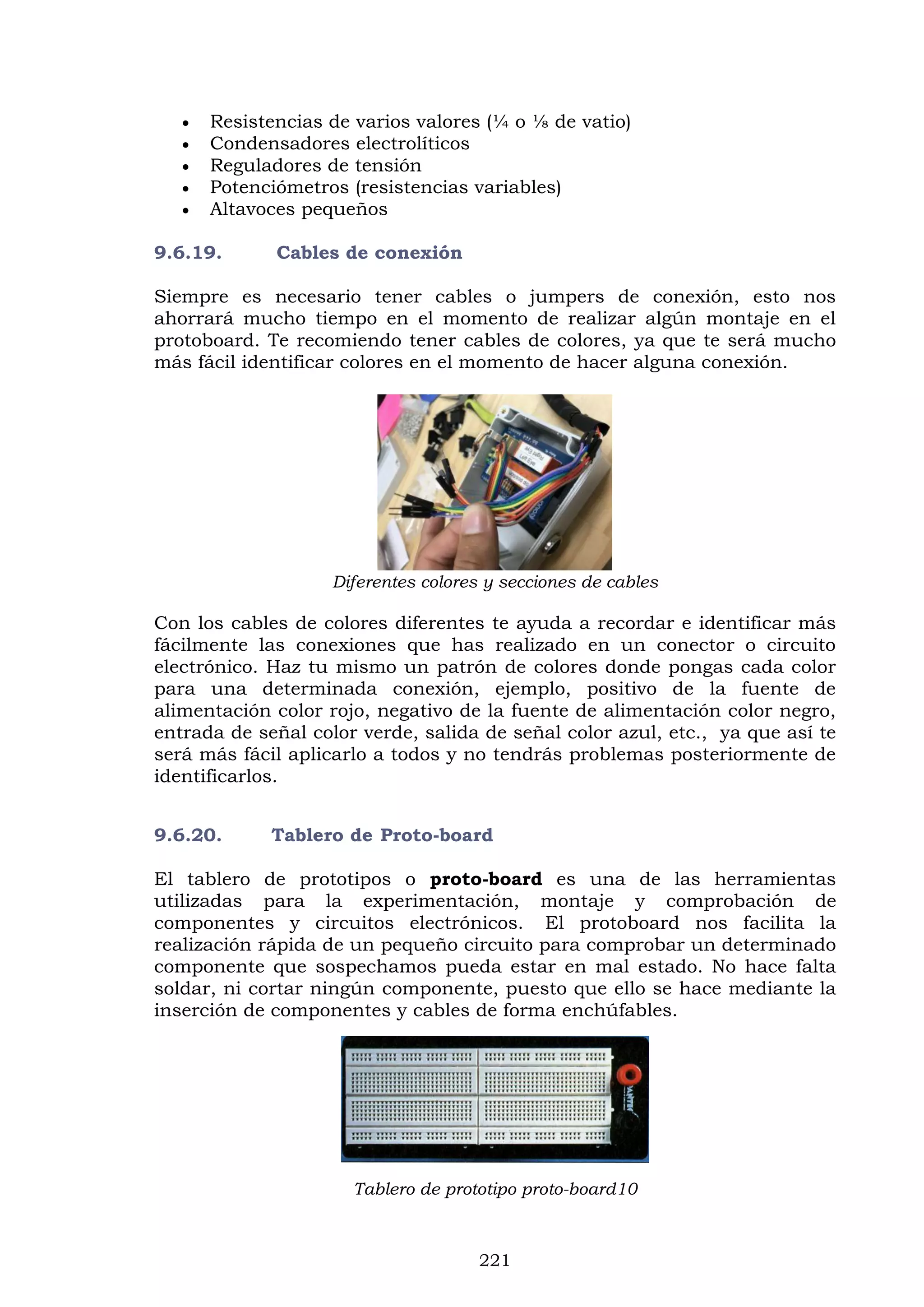 221
 Resistencias de varios valores (¼ o ⅛ de vatio)
 Condensadores electrolíticos
 Reguladores de tensión
 Potenciómetros (resistencias variables)
 Altavoces pequeños
9.6.19. Cables de conexión
Siempre es necesario tener cables o jumpers de conexión, esto nos
ahorrará mucho tiempo en el momento de realizar algún montaje en el
protoboard. Te recomiendo tener cables de colores, ya que te será mucho
más fácil identificar colores en el momento de hacer alguna conexión.
Diferentes colores y secciones de cables
Con los cables de colores diferentes te ayuda a recordar e identificar más
fácilmente las conexiones que has realizado en un conector o circuito
electrónico. Haz tu mismo un patrón de colores donde pongas cada color
para una determinada conexión, ejemplo, positivo de la fuente de
alimentación color rojo, negativo de la fuente de alimentación color negro,
entrada de señal color verde, salida de señal color azul, etc., ya que así te
será más fácil aplicarlo a todos y no tendrás problemas posteriormente de
identificarlos.
9.6.20. Tablero de Proto-board
El tablero de prototipos o proto-board es una de las herramientas
utilizadas para la experimentación, montaje y comprobación de
componentes y circuitos electrónicos. El protoboard nos facilita la
realización rápida de un pequeño circuito para comprobar un determinado
componente que sospechamos pueda estar en mal estado. No hace falta
soldar, ni cortar ningún componente, puesto que ello se hace mediante la
inserción de componentes y cables de forma enchúfables.
Tablero de prototipo proto-board10
 
