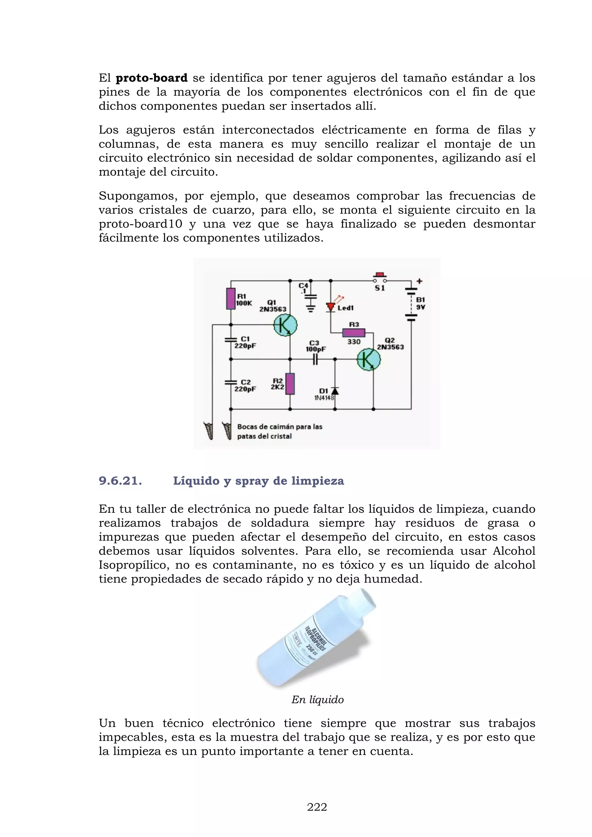 222
El proto-board se identifica por tener agujeros del tamaño estándar a los
pines de la mayoría de los componentes electrónicos con el fin de que
dichos componentes puedan ser insertados allí.
Los agujeros están interconectados eléctricamente en forma de filas y
columnas, de esta manera es muy sencillo realizar el montaje de un
circuito electrónico sin necesidad de soldar componentes, agilizando así el
montaje del circuito.
Supongamos, por ejemplo, que deseamos comprobar las frecuencias de
varios cristales de cuarzo, para ello, se monta el siguiente circuito en la
proto-board10 y una vez que se haya finalizado se pueden desmontar
fácilmente los componentes utilizados.
9.6.21. Líquido y spray de limpieza
En tu taller de electrónica no puede faltar los líquidos de limpieza, cuando
realizamos trabajos de soldadura siempre hay residuos de grasa o
impurezas que pueden afectar el desempeño del circuito, en estos casos
debemos usar líquidos solventes. Para ello, se recomienda usar Alcohol
Isopropílico, no es contaminante, no es tóxico y es un líquido de alcohol
tiene propiedades de secado rápido y no deja humedad.
En líquido
Un buen técnico electrónico tiene siempre que mostrar sus trabajos
impecables, esta es la muestra del trabajo que se realiza, y es por esto que
la limpieza es un punto importante a tener en cuenta.
 
