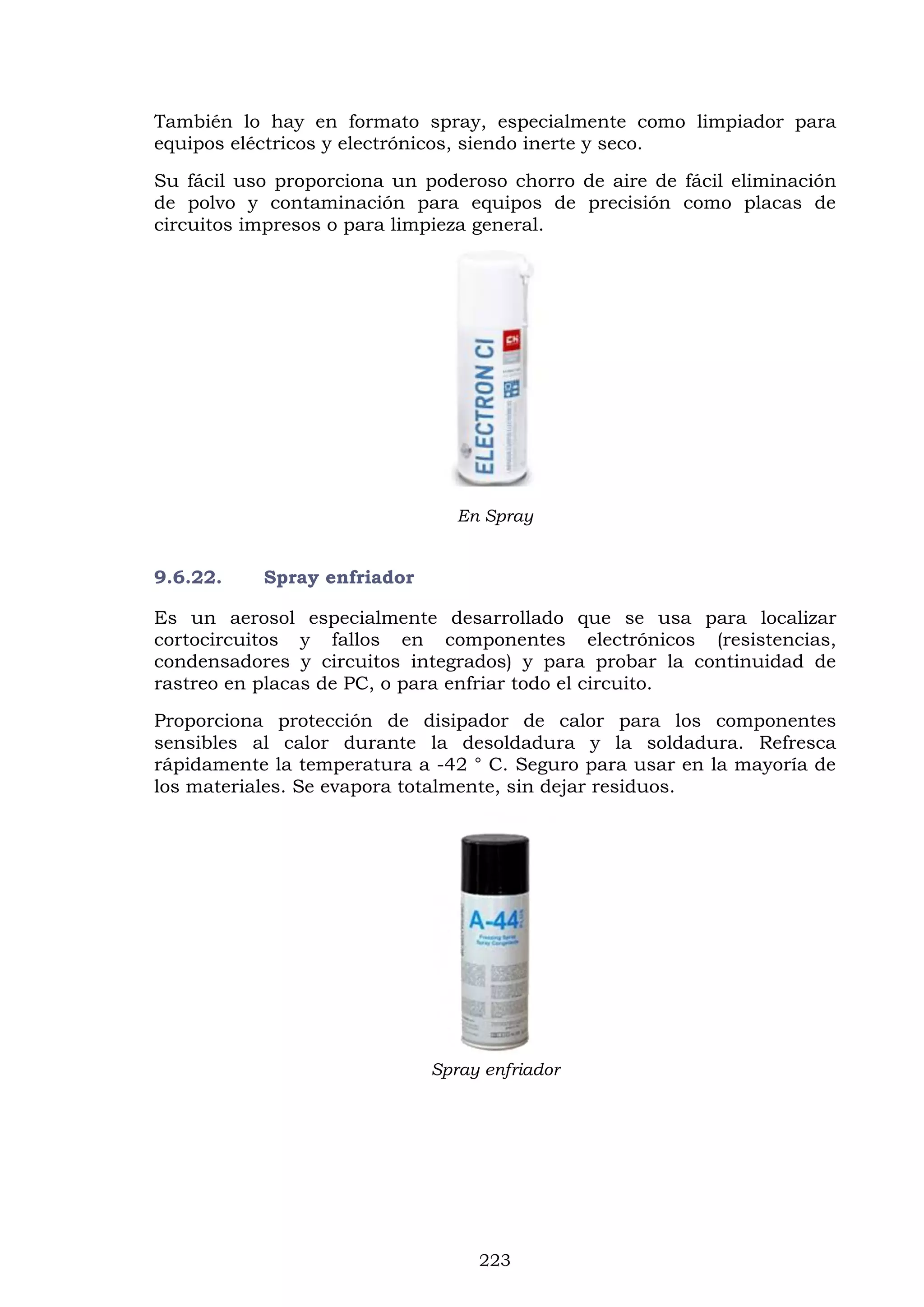 223
También lo hay en formato spray, especialmente como limpiador para
equipos eléctricos y electrónicos, siendo inerte y seco.
Su fácil uso proporciona un poderoso chorro de aire de fácil eliminación
de polvo y contaminación para equipos de precisión como placas de
circuitos impresos o para limpieza general.
En Spray
9.6.22. Spray enfriador
Es un aerosol especialmente desarrollado que se usa para localizar
cortocircuitos y fallos en componentes electrónicos (resistencias,
condensadores y circuitos integrados) y para probar la continuidad de
rastreo en placas de PC, o para enfriar todo el circuito.
Proporciona protección de disipador de calor para los componentes
sensibles al calor durante la desoldadura y la soldadura. Refresca
rápidamente la temperatura a -42 ° C. Seguro para usar en la mayoría de
los materiales. Se evapora totalmente, sin dejar residuos.
Spray enfriador
 