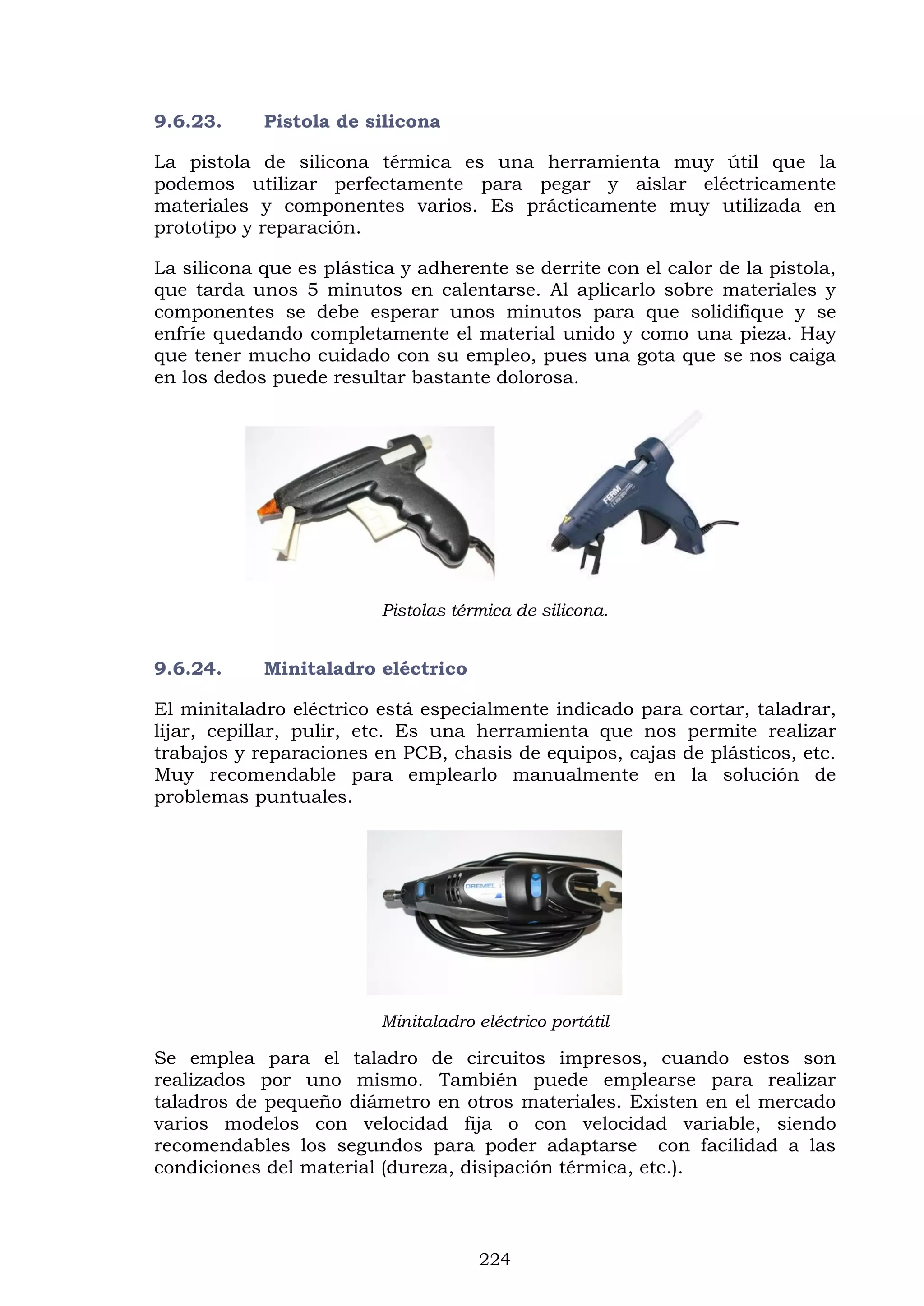 224
9.6.23. Pistola de silicona
La pistola de silicona térmica es una herramienta muy útil que la
podemos utilizar perfectamente para pegar y aislar eléctricamente
materiales y componentes varios. Es prácticamente muy utilizada en
prototipo y reparación.
La silicona que es plástica y adherente se derrite con el calor de la pistola,
que tarda unos 5 minutos en calentarse. Al aplicarlo sobre materiales y
componentes se debe esperar unos minutos para que solidifique y se
enfríe quedando completamente el material unido y como una pieza. Hay
que tener mucho cuidado con su empleo, pues una gota que se nos caiga
en los dedos puede resultar bastante dolorosa.
Pistolas térmica de silicona.
9.6.24. Minitaladro eléctrico
El minitaladro eléctrico está especialmente indicado para cortar, taladrar,
lijar, cepillar, pulir, etc. Es una herramienta que nos permite realizar
trabajos y reparaciones en PCB, chasis de equipos, cajas de plásticos, etc.
Muy recomendable para emplearlo manualmente en la solución de
problemas puntuales.
Minitaladro eléctrico portátil
Se emplea para el taladro de circuitos impresos, cuando estos son
realizados por uno mismo. También puede emplearse para realizar
taladros de pequeño diámetro en otros materiales. Existen en el mercado
varios modelos con velocidad fija o con velocidad variable, siendo
recomendables los segundos para poder adaptarse con facilidad a las
condiciones del material (dureza, disipación térmica, etc.).
 
