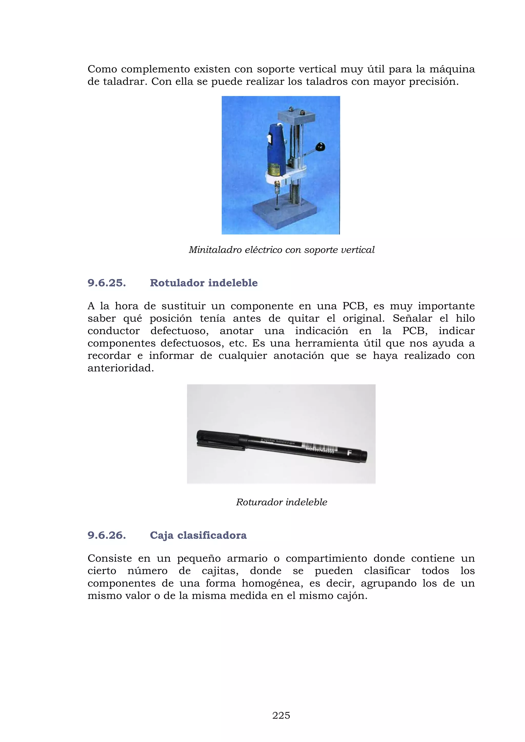 225
Como complemento existen con soporte vertical muy útil para la máquina
de taladrar. Con ella se puede realizar los taladros con mayor precisión.
Minitaladro eléctrico con soporte vertical
9.6.25. Rotulador indeleble
A la hora de sustituir un componente en una PCB, es muy importante
saber qué posición tenía antes de quitar el original. Señalar el hilo
conductor defectuoso, anotar una indicación en la PCB, indicar
componentes defectuosos, etc. Es una herramienta útil que nos ayuda a
recordar e informar de cualquier anotación que se haya realizado con
anterioridad.
Roturador indeleble
9.6.26. Caja clasificadora
Consiste en un pequeño armario o compartimiento donde contiene un
cierto número de cajitas, donde se pueden clasificar todos los
componentes de una forma homogénea, es decir, agrupando los de un
mismo valor o de la misma medida en el mismo cajón.
 