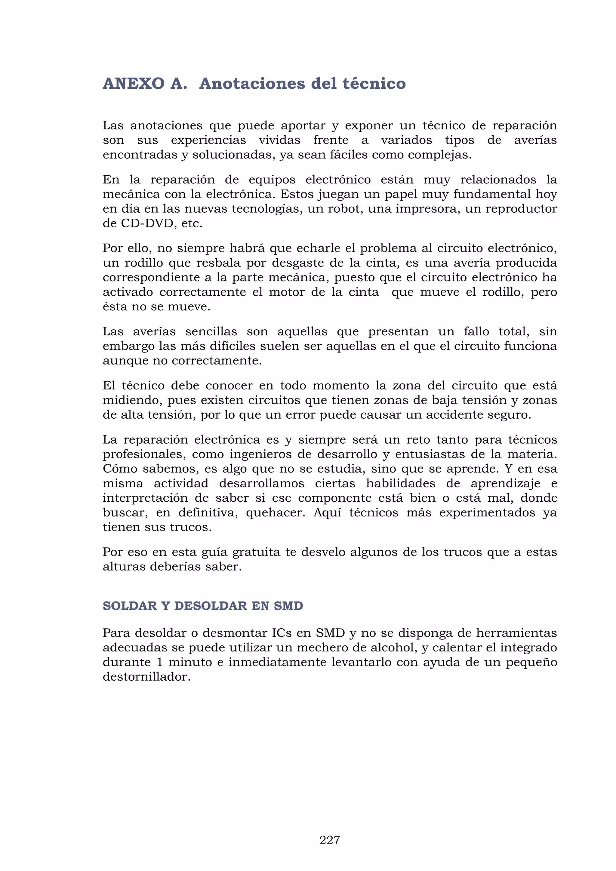 227
ANEXO A. Anotaciones del técnico
Las anotaciones que puede aportar y exponer un técnico de reparación
son sus experiencias vividas frente a variados tipos de averías
encontradas y solucionadas, ya sean fáciles como complejas.
En la reparación de equipos electrónico están muy relacionados la
mecánica con la electrónica. Estos juegan un papel muy fundamental hoy
en día en las nuevas tecnologías, un robot, una impresora, un reproductor
de CD-DVD, etc.
Por ello, no siempre habrá que echarle el problema al circuito electrónico,
un rodillo que resbala por desgaste de la cinta, es una avería producida
correspondiente a la parte mecánica, puesto que el circuito electrónico ha
activado correctamente el motor de la cinta que mueve el rodillo, pero
ésta no se mueve.
Las averías sencillas son aquellas que presentan un fallo total, sin
embargo las más difíciles suelen ser aquellas en el que el circuito funciona
aunque no correctamente.
El técnico debe conocer en todo momento la zona del circuito que está
midiendo, pues existen circuitos que tienen zonas de baja tensión y zonas
de alta tensión, por lo que un error puede causar un accidente seguro.
La reparación electrónica es y siempre será un reto tanto para técnicos
profesionales, como ingenieros de desarrollo y entusiastas de la materia.
Cómo sabemos, es algo que no se estudia, sino que se aprende. Y en esa
misma actividad desarrollamos ciertas habilidades de aprendizaje e
interpretación de saber si ese componente está bien o está mal, donde
buscar, en definitiva, quehacer. Aquí técnicos más experimentados ya
tienen sus trucos.
Por eso en esta guía gratuita te desvelo algunos de los trucos que a estas
alturas deberías saber.
SOLDAR Y DESOLDAR EN SMD
Para desoldar o desmontar ICs en SMD y no se disponga de herramientas
adecuadas se puede utilizar un mechero de alcohol, y calentar el integrado
durante 1 minuto e inmediatamente levantarlo con ayuda de un pequeño
destornillador.
 