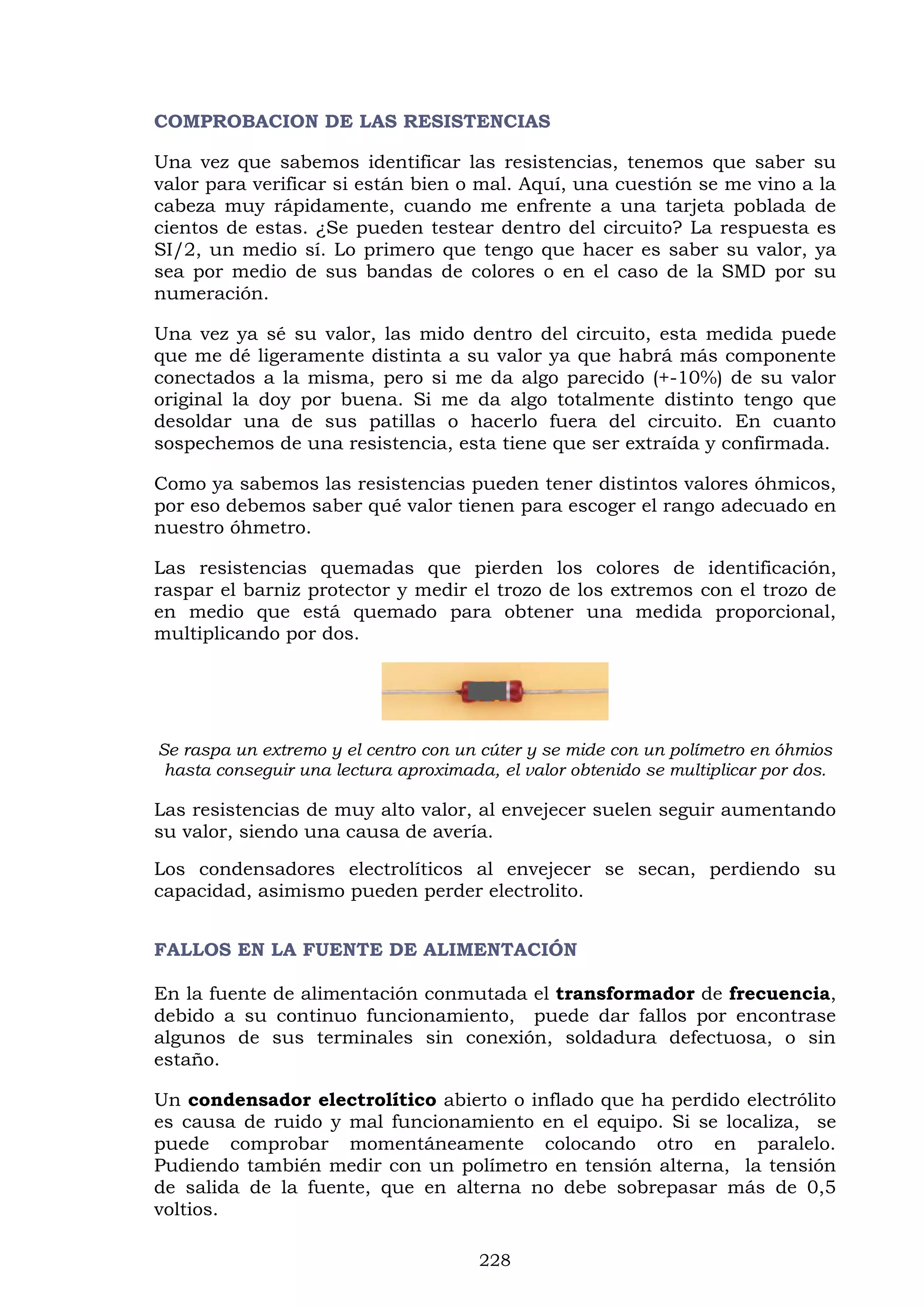 228
COMPROBACION DE LAS RESISTENCIAS
Una vez que sabemos identificar las resistencias, tenemos que saber su
valor para verificar si están bien o mal. Aquí, una cuestión se me vino a la
cabeza muy rápidamente, cuando me enfrente a una tarjeta poblada de
cientos de estas. ¿Se pueden testear dentro del circuito? La respuesta es
SI/2, un medio sí. Lo primero que tengo que hacer es saber su valor, ya
sea por medio de sus bandas de colores o en el caso de la SMD por su
numeración.
Una vez ya sé su valor, las mido dentro del circuito, esta medida puede
que me dé ligeramente distinta a su valor ya que habrá más componente
conectados a la misma, pero si me da algo parecido (+-10%) de su valor
original la doy por buena. Si me da algo totalmente distinto tengo que
desoldar una de sus patillas o hacerlo fuera del circuito. En cuanto
sospechemos de una resistencia, esta tiene que ser extraída y confirmada.
Como ya sabemos las resistencias pueden tener distintos valores óhmicos,
por eso debemos saber qué valor tienen para escoger el rango adecuado en
nuestro óhmetro.
Las resistencias quemadas que pierden los colores de identificación,
raspar el barniz protector y medir el trozo de los extremos con el trozo de
en medio que está quemado para obtener una medida proporcional,
multiplicando por dos.
Se raspa un extremo y el centro con un cúter y se mide con un polímetro en óhmios
hasta conseguir una lectura aproximada, el valor obtenido se multiplicar por dos.
Las resistencias de muy alto valor, al envejecer suelen seguir aumentando
su valor, siendo una causa de avería.
Los condensadores electrolíticos al envejecer se secan, perdiendo su
capacidad, asimismo pueden perder electrolito.
FALLOS EN LA FUENTE DE ALIMENTACIÓN
En la fuente de alimentación conmutada el transformador de frecuencia,
debido a su continuo funcionamiento, puede dar fallos por encontrase
algunos de sus terminales sin conexión, soldadura defectuosa, o sin
estaño.
Un condensador electrolítico abierto o inflado que ha perdido electrólito
es causa de ruido y mal funcionamiento en el equipo. Si se localiza, se
puede comprobar momentáneamente colocando otro en paralelo.
Pudiendo también medir con un polímetro en tensión alterna, la tensión
de salida de la fuente, que en alterna no debe sobrepasar más de 0,5
voltios.
 