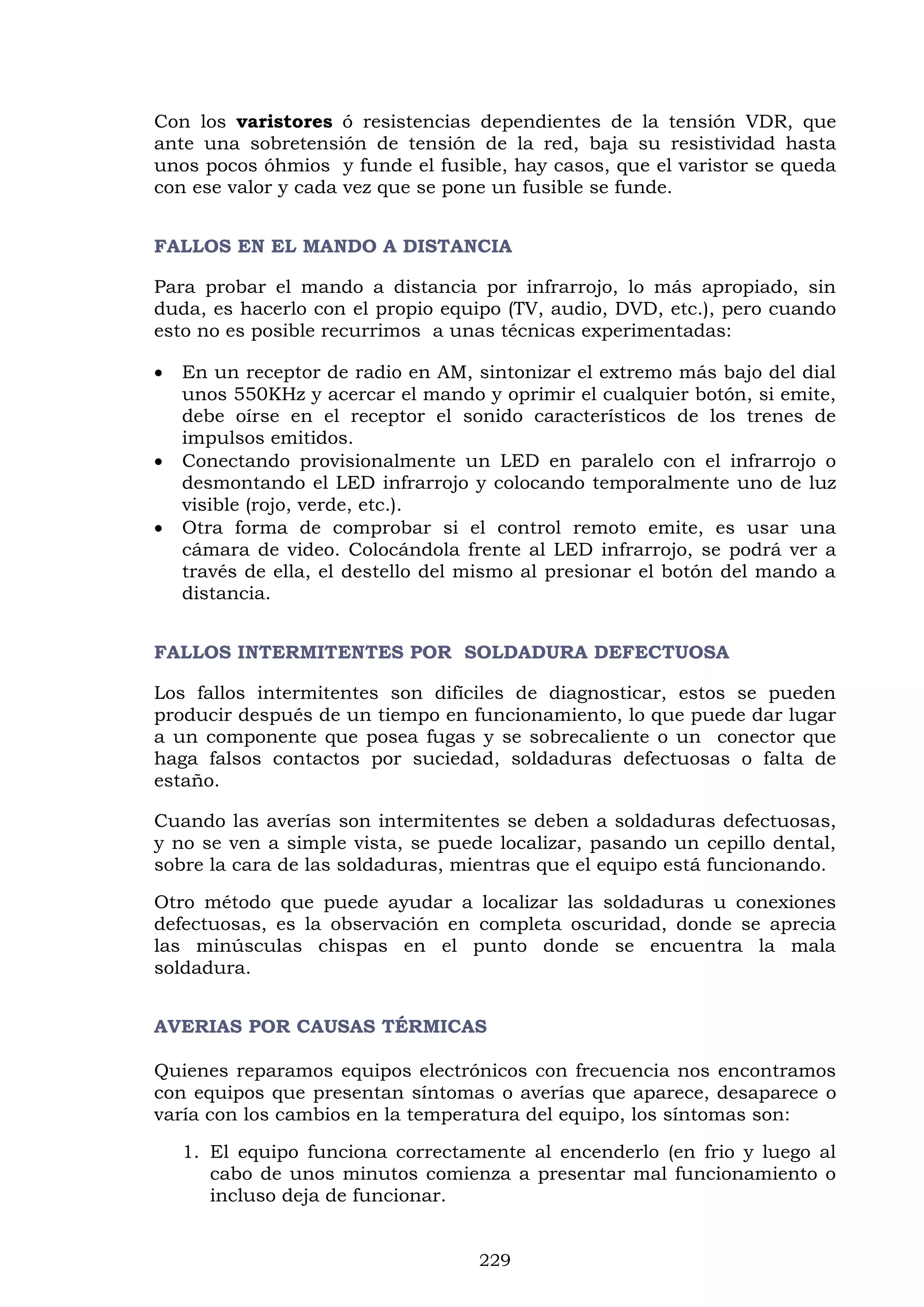 229
Con los varistores ó resistencias dependientes de la tensión VDR, que
ante una sobretensión de tensión de la red, baja su resistividad hasta
unos pocos óhmios y funde el fusible, hay casos, que el varistor se queda
con ese valor y cada vez que se pone un fusible se funde.
FALLOS EN EL MANDO A DISTANCIA
Para probar el mando a distancia por infrarrojo, lo más apropiado, sin
duda, es hacerlo con el propio equipo (TV, audio, DVD, etc.), pero cuando
esto no es posible recurrimos a unas técnicas experimentadas:
 En un receptor de radio en AM, sintonizar el extremo más bajo del dial
unos 550KHz y acercar el mando y oprimir el cualquier botón, si emite,
debe oírse en el receptor el sonido característicos de los trenes de
impulsos emitidos.
 Conectando provisionalmente un LED en paralelo con el infrarrojo o
desmontando el LED infrarrojo y colocando temporalmente uno de luz
visible (rojo, verde, etc.).
 Otra forma de comprobar si el control remoto emite, es usar una
cámara de video. Colocándola frente al LED infrarrojo, se podrá ver a
través de ella, el destello del mismo al presionar el botón del mando a
distancia.
FALLOS INTERMITENTES POR SOLDADURA DEFECTUOSA
Los fallos intermitentes son difíciles de diagnosticar, estos se pueden
producir después de un tiempo en funcionamiento, lo que puede dar lugar
a un componente que posea fugas y se sobrecaliente o un conector que
haga falsos contactos por suciedad, soldaduras defectuosas o falta de
estaño.
Cuando las averías son intermitentes se deben a soldaduras defectuosas,
y no se ven a simple vista, se puede localizar, pasando un cepillo dental,
sobre la cara de las soldaduras, mientras que el equipo está funcionando.
Otro método que puede ayudar a localizar las soldaduras u conexiones
defectuosas, es la observación en completa oscuridad, donde se aprecia
las minúsculas chispas en el punto donde se encuentra la mala
soldadura.
AVERIAS POR CAUSAS TÉRMICAS
Quienes reparamos equipos electrónicos con frecuencia nos encontramos
con equipos que presentan síntomas o averías que aparece, desaparece o
varía con los cambios en la temperatura del equipo, los síntomas son:
1. El equipo funciona correctamente al encenderlo (en frio y luego al
cabo de unos minutos comienza a presentar mal funcionamiento o
incluso deja de funcionar.
 