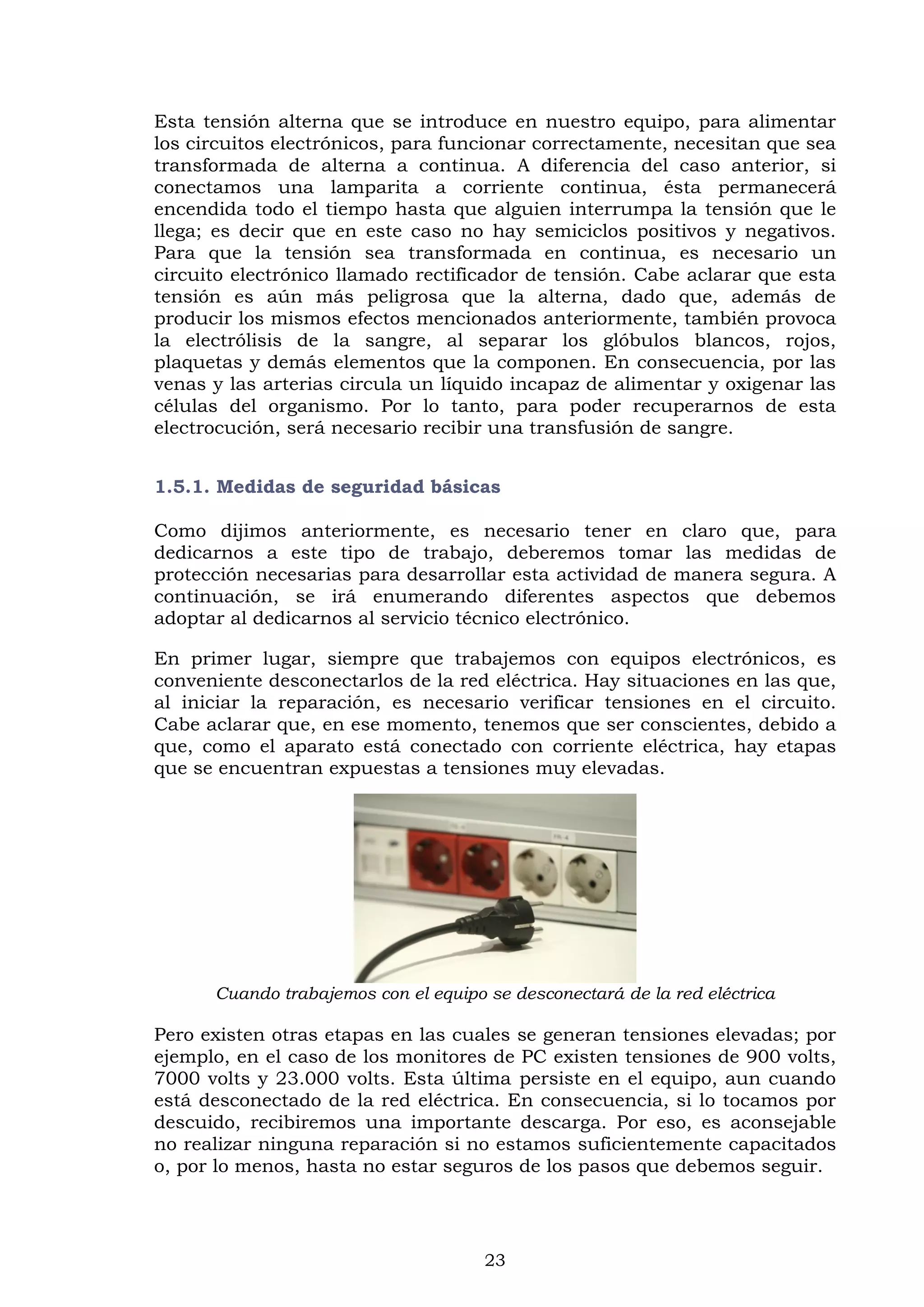 23
Esta tensión alterna que se introduce en nuestro equipo, para alimentar
los circuitos electrónicos, para funcionar correctamente, necesitan que sea
transformada de alterna a continua. A diferencia del caso anterior, si
conectamos una lamparita a corriente continua, ésta permanecerá
encendida todo el tiempo hasta que alguien interrumpa la tensión que le
llega; es decir que en este caso no hay semiciclos positivos y negativos.
Para que la tensión sea transformada en continua, es necesario un
circuito electrónico llamado rectificador de tensión. Cabe aclarar que esta
tensión es aún más peligrosa que la alterna, dado que, además de
producir los mismos efectos mencionados anteriormente, también provoca
la electrólisis de la sangre, al separar los glóbulos blancos, rojos,
plaquetas y demás elementos que la componen. En consecuencia, por las
venas y las arterias circula un líquido incapaz de alimentar y oxigenar las
células del organismo. Por lo tanto, para poder recuperarnos de esta
electrocución, será necesario recibir una transfusión de sangre.
1.5.1. Medidas de seguridad básicas
Como dijimos anteriormente, es necesario tener en claro que, para
dedicarnos a este tipo de trabajo, deberemos tomar las medidas de
protección necesarias para desarrollar esta actividad de manera segura. A
continuación, se irá enumerando diferentes aspectos que debemos
adoptar al dedicarnos al servicio técnico electrónico.
En primer lugar, siempre que trabajemos con equipos electrónicos, es
conveniente desconectarlos de la red eléctrica. Hay situaciones en las que,
al iniciar la reparación, es necesario verificar tensiones en el circuito.
Cabe aclarar que, en ese momento, tenemos que ser conscientes, debido a
que, como el aparato está conectado con corriente eléctrica, hay etapas
que se encuentran expuestas a tensiones muy elevadas.
Cuando trabajemos con el equipo se desconectará de la red eléctrica
Pero existen otras etapas en las cuales se generan tensiones elevadas; por
ejemplo, en el caso de los monitores de PC existen tensiones de 900 volts,
7000 volts y 23.000 volts. Esta última persiste en el equipo, aun cuando
está desconectado de la red eléctrica. En consecuencia, si lo tocamos por
descuido, recibiremos una importante descarga. Por eso, es aconsejable
no realizar ninguna reparación si no estamos suficientemente capacitados
o, por lo menos, hasta no estar seguros de los pasos que debemos seguir.
 