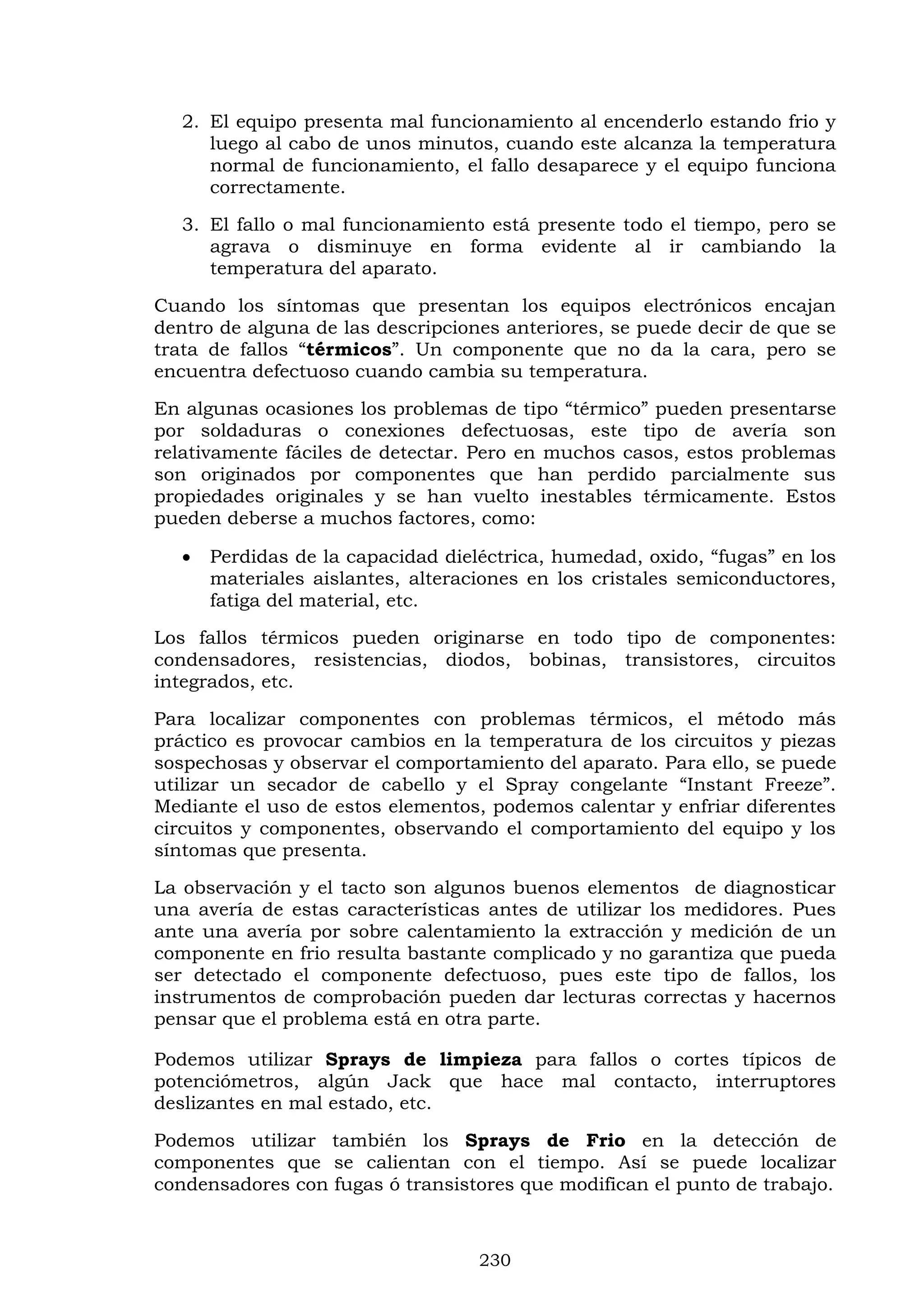230
2. El equipo presenta mal funcionamiento al encenderlo estando frio y
luego al cabo de unos minutos, cuando este alcanza la temperatura
normal de funcionamiento, el fallo desaparece y el equipo funciona
correctamente.
3. El fallo o mal funcionamiento está presente todo el tiempo, pero se
agrava o disminuye en forma evidente al ir cambiando la
temperatura del aparato.
Cuando los síntomas que presentan los equipos electrónicos encajan
dentro de alguna de las descripciones anteriores, se puede decir de que se
trata de fallos “térmicos”. Un componente que no da la cara, pero se
encuentra defectuoso cuando cambia su temperatura.
En algunas ocasiones los problemas de tipo “térmico” pueden presentarse
por soldaduras o conexiones defectuosas, este tipo de avería son
relativamente fáciles de detectar. Pero en muchos casos, estos problemas
son originados por componentes que han perdido parcialmente sus
propiedades originales y se han vuelto inestables térmicamente. Estos
pueden deberse a muchos factores, como:
 Perdidas de la capacidad dieléctrica, humedad, oxido, “fugas” en los
materiales aislantes, alteraciones en los cristales semiconductores,
fatiga del material, etc.
Los fallos térmicos pueden originarse en todo tipo de componentes:
condensadores, resistencias, diodos, bobinas, transistores, circuitos
integrados, etc.
Para localizar componentes con problemas térmicos, el método más
práctico es provocar cambios en la temperatura de los circuitos y piezas
sospechosas y observar el comportamiento del aparato. Para ello, se puede
utilizar un secador de cabello y el Spray congelante “Instant Freeze”.
Mediante el uso de estos elementos, podemos calentar y enfriar diferentes
circuitos y componentes, observando el comportamiento del equipo y los
síntomas que presenta.
La observación y el tacto son algunos buenos elementos de diagnosticar
una avería de estas características antes de utilizar los medidores. Pues
ante una avería por sobre calentamiento la extracción y medición de un
componente en frio resulta bastante complicado y no garantiza que pueda
ser detectado el componente defectuoso, pues este tipo de fallos, los
instrumentos de comprobación pueden dar lecturas correctas y hacernos
pensar que el problema está en otra parte.
Podemos utilizar Sprays de limpieza para fallos o cortes típicos de
potenciómetros, algún Jack que hace mal contacto, interruptores
deslizantes en mal estado, etc.
Podemos utilizar también los Sprays de Frio en la detección de
componentes que se calientan con el tiempo. Así se puede localizar
condensadores con fugas ó transistores que modifican el punto de trabajo.
 