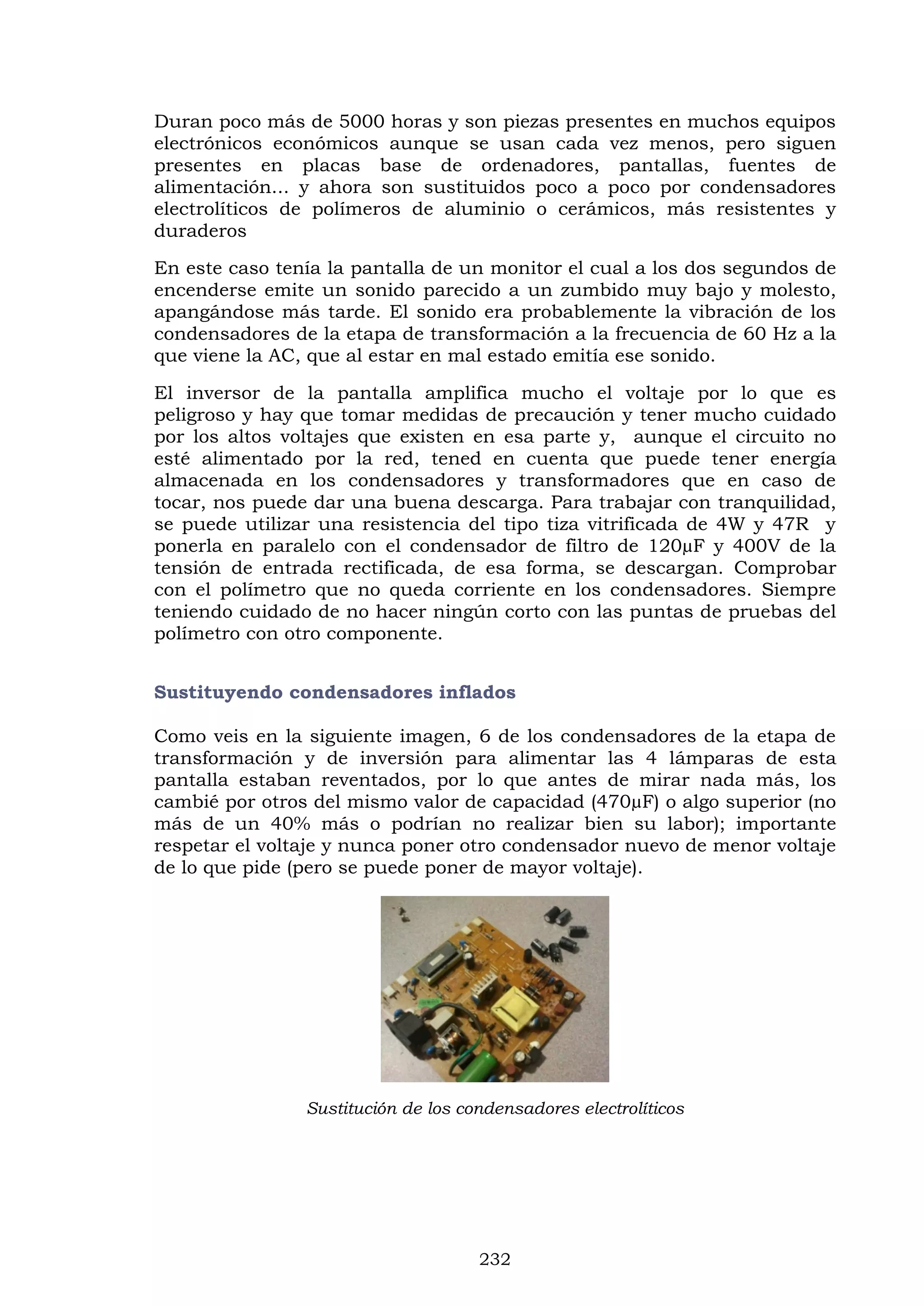 232
Duran poco más de 5000 horas y son piezas presentes en muchos equipos
electrónicos económicos aunque se usan cada vez menos, pero siguen
presentes en placas base de ordenadores, pantallas, fuentes de
alimentación... y ahora son sustituidos poco a poco por condensadores
electrolíticos de polímeros de aluminio o cerámicos, más resistentes y
duraderos
En este caso tenía la pantalla de un monitor el cual a los dos segundos de
encenderse emite un sonido parecido a un zumbido muy bajo y molesto,
apangándose más tarde. El sonido era probablemente la vibración de los
condensadores de la etapa de transformación a la frecuencia de 60 Hz a la
que viene la AC, que al estar en mal estado emitía ese sonido.
El inversor de la pantalla amplifica mucho el voltaje por lo que es
peligroso y hay que tomar medidas de precaución y tener mucho cuidado
por los altos voltajes que existen en esa parte y, aunque el circuito no
esté alimentado por la red, tened en cuenta que puede tener energía
almacenada en los condensadores y transformadores que en caso de
tocar, nos puede dar una buena descarga. Para trabajar con tranquilidad,
se puede utilizar una resistencia del tipo tiza vitrificada de 4W y 47R y
ponerla en paralelo con el condensador de filtro de 120µF y 400V de la
tensión de entrada rectificada, de esa forma, se descargan. Comprobar
con el polímetro que no queda corriente en los condensadores. Siempre
teniendo cuidado de no hacer ningún corto con las puntas de pruebas del
polímetro con otro componente.
Sustituyendo condensadores inflados
Como veis en la siguiente imagen, 6 de los condensadores de la etapa de
transformación y de inversión para alimentar las 4 lámparas de esta
pantalla estaban reventados, por lo que antes de mirar nada más, los
cambié por otros del mismo valor de capacidad (470µF) o algo superior (no
más de un 40% más o podrían no realizar bien su labor); importante
respetar el voltaje y nunca poner otro condensador nuevo de menor voltaje
de lo que pide (pero se puede poner de mayor voltaje).
Sustitución de los condensadores electrolíticos
 