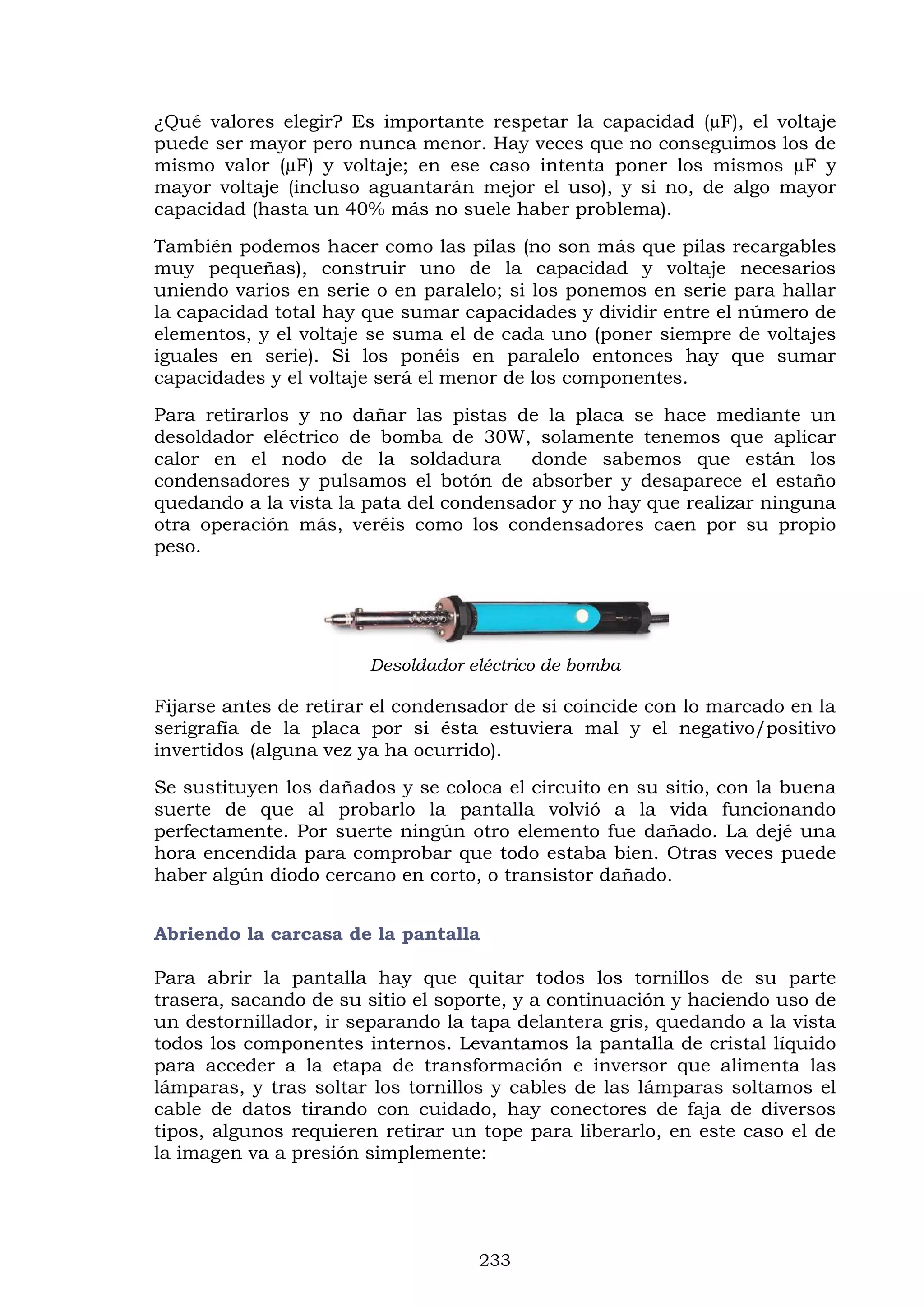233
¿Qué valores elegir? Es importante respetar la capacidad (µF), el voltaje
puede ser mayor pero nunca menor. Hay veces que no conseguimos los de
mismo valor (µF) y voltaje; en ese caso intenta poner los mismos µF y
mayor voltaje (incluso aguantarán mejor el uso), y si no, de algo mayor
capacidad (hasta un 40% más no suele haber problema).
También podemos hacer como las pilas (no son más que pilas recargables
muy pequeñas), construir uno de la capacidad y voltaje necesarios
uniendo varios en serie o en paralelo; si los ponemos en serie para hallar
la capacidad total hay que sumar capacidades y dividir entre el número de
elementos, y el voltaje se suma el de cada uno (poner siempre de voltajes
iguales en serie). Si los ponéis en paralelo entonces hay que sumar
capacidades y el voltaje será el menor de los componentes.
Para retirarlos y no dañar las pistas de la placa se hace mediante un
desoldador eléctrico de bomba de 30W, solamente tenemos que aplicar
calor en el nodo de la soldadura donde sabemos que están los
condensadores y pulsamos el botón de absorber y desaparece el estaño
quedando a la vista la pata del condensador y no hay que realizar ninguna
otra operación más, veréis como los condensadores caen por su propio
peso.
Desoldador eléctrico de bomba
Fijarse antes de retirar el condensador de si coincide con lo marcado en la
serigrafía de la placa por si ésta estuviera mal y el negativo/positivo
invertidos (alguna vez ya ha ocurrido).
Se sustituyen los dañados y se coloca el circuito en su sitio, con la buena
suerte de que al probarlo la pantalla volvió a la vida funcionando
perfectamente. Por suerte ningún otro elemento fue dañado. La dejé una
hora encendida para comprobar que todo estaba bien. Otras veces puede
haber algún diodo cercano en corto, o transistor dañado.
Abriendo la carcasa de la pantalla
Para abrir la pantalla hay que quitar todos los tornillos de su parte
trasera, sacando de su sitio el soporte, y a continuación y haciendo uso de
un destornillador, ir separando la tapa delantera gris, quedando a la vista
todos los componentes internos. Levantamos la pantalla de cristal líquido
para acceder a la etapa de transformación e inversor que alimenta las
lámparas, y tras soltar los tornillos y cables de las lámparas soltamos el
cable de datos tirando con cuidado, hay conectores de faja de diversos
tipos, algunos requieren retirar un tope para liberarlo, en este caso el de
la imagen va a presión simplemente:
 