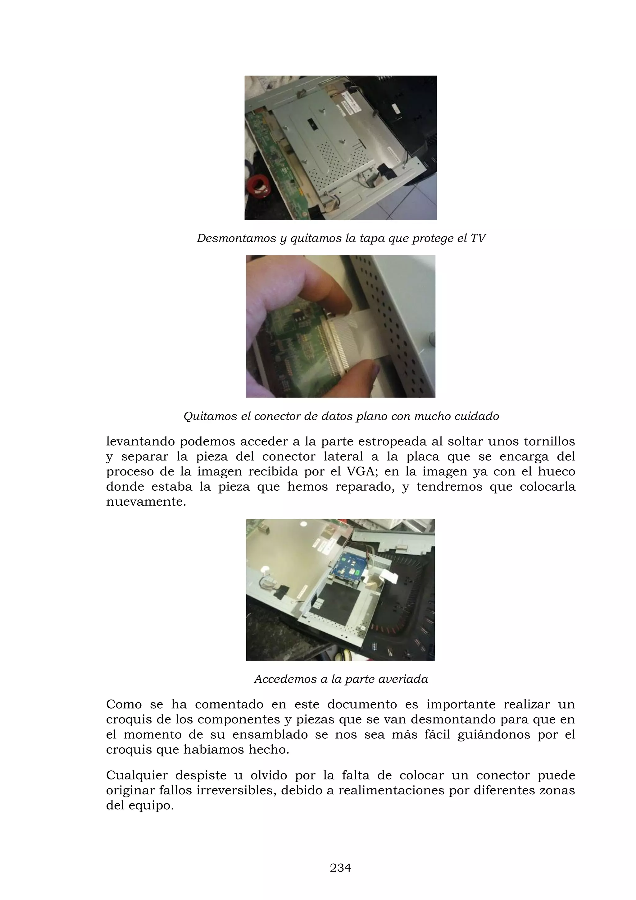 234
Desmontamos y quitamos la tapa que protege el TV
Quitamos el conector de datos plano con mucho cuidado
levantando podemos acceder a la parte estropeada al soltar unos tornillos
y separar la pieza del conector lateral a la placa que se encarga del
proceso de la imagen recibida por el VGA; en la imagen ya con el hueco
donde estaba la pieza que hemos reparado, y tendremos que colocarla
nuevamente.
Accedemos a la parte averiada
Como se ha comentado en este documento es importante realizar un
croquis de los componentes y piezas que se van desmontando para que en
el momento de su ensamblado se nos sea más fácil guiándonos por el
croquis que habíamos hecho.
Cualquier despiste u olvido por la falta de colocar un conector puede
originar fallos irreversibles, debido a realimentaciones por diferentes zonas
del equipo.
 