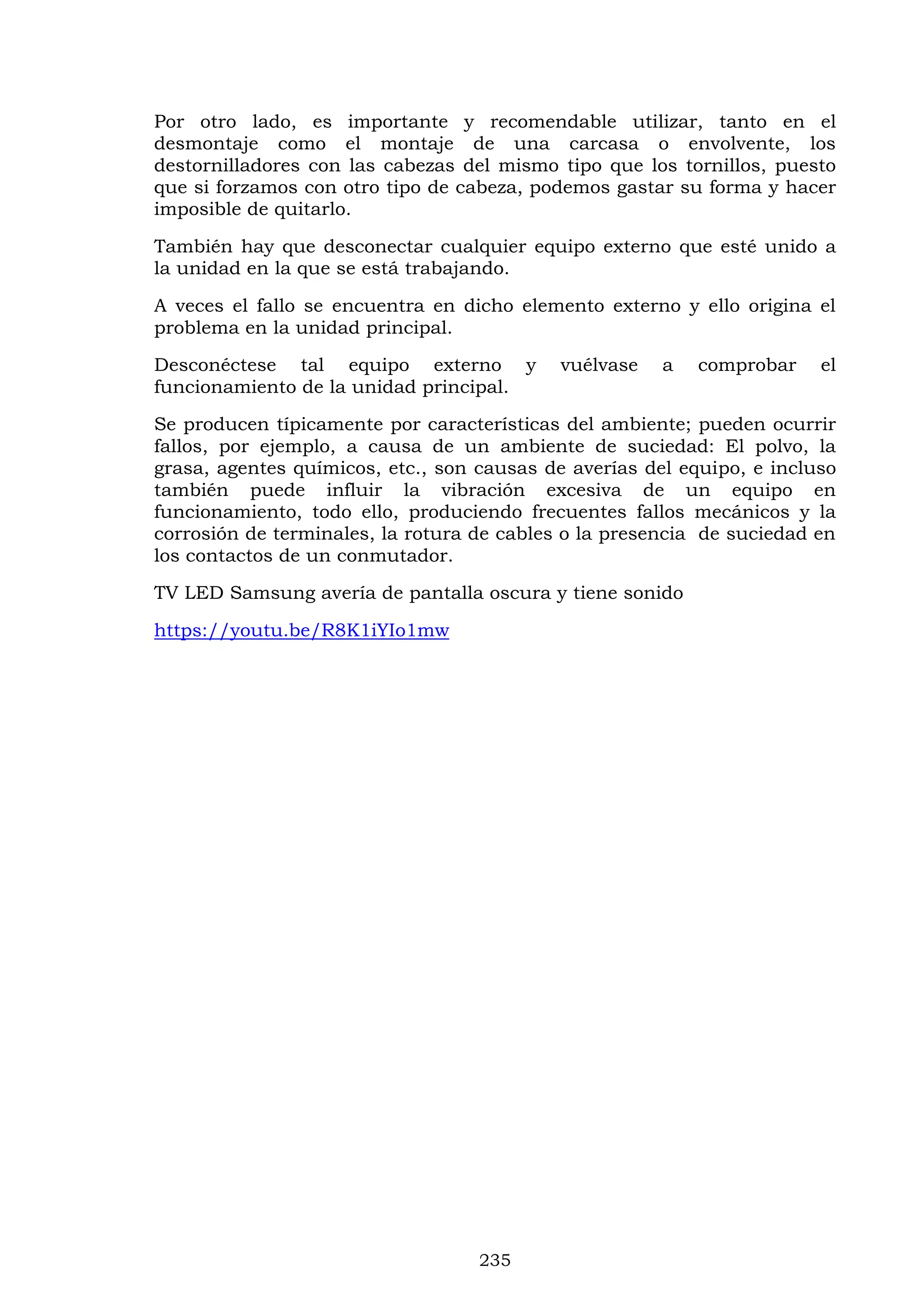 235
Por otro lado, es importante y recomendable utilizar, tanto en el
desmontaje como el montaje de una carcasa o envolvente, los
destornilladores con las cabezas del mismo tipo que los tornillos, puesto
que si forzamos con otro tipo de cabeza, podemos gastar su forma y hacer
imposible de quitarlo.
También hay que desconectar cualquier equipo externo que esté unido a
la unidad en la que se está trabajando.
A veces el fallo se encuentra en dicho elemento externo y ello origina el
problema en la unidad principal.
Desconéctese tal equipo externo y vuélvase a comprobar el
funcionamiento de la unidad principal.
Se producen típicamente por características del ambiente; pueden ocurrir
fallos, por ejemplo, a causa de un ambiente de suciedad: El polvo, la
grasa, agentes químicos, etc., son causas de averías del equipo, e incluso
también puede influir la vibración excesiva de un equipo en
funcionamiento, todo ello, produciendo frecuentes fallos mecánicos y la
corrosión de terminales, la rotura de cables o la presencia de suciedad en
los contactos de un conmutador.
TV LED Samsung avería de pantalla oscura y tiene sonido
https://youtu.be/R8K1iYIo1mw
 