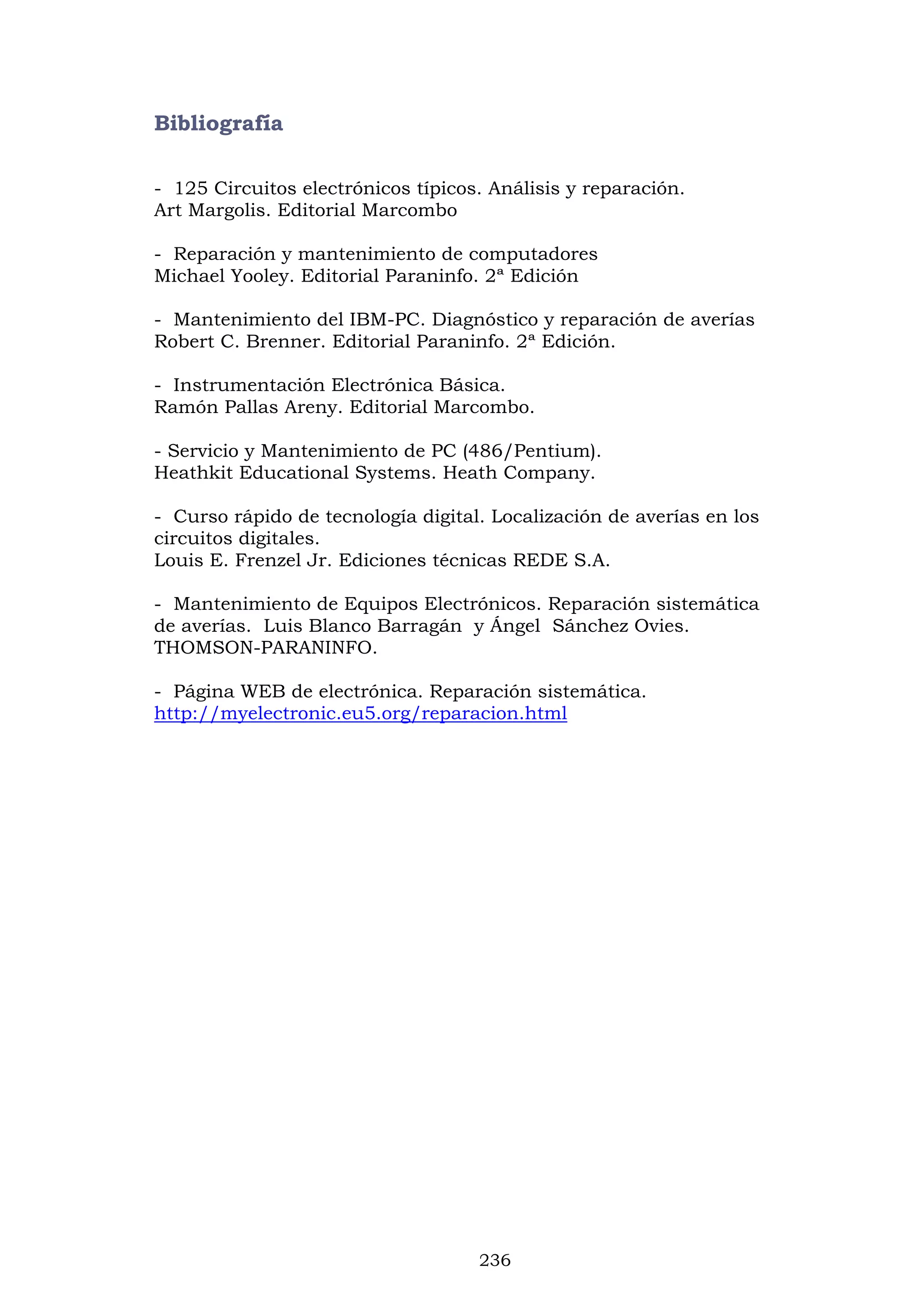 236
Bibliografía
- 125 Circuitos electrónicos típicos. Análisis y reparación.
Art Margolis. Editorial Marcombo
- Reparación y mantenimiento de computadores
Michael Yooley. Editorial Paraninfo. 2ª Edición
- Mantenimiento del IBM-PC. Diagnóstico y reparación de averías
Robert C. Brenner. Editorial Paraninfo. 2ª Edición.
- Instrumentación Electrónica Básica.
Ramón Pallas Areny. Editorial Marcombo.
- Servicio y Mantenimiento de PC (486/Pentium).
Heathkit Educational Systems. Heath Company.
- Curso rápido de tecnología digital. Localización de averías en los
circuitos digitales.
Louis E. Frenzel Jr. Ediciones técnicas REDE S.A.
- Mantenimiento de Equipos Electrónicos. Reparación sistemática
de averías. Luis Blanco Barragán y Ángel Sánchez Ovies.
THOMSON-PARANINFO.
- Página WEB de electrónica. Reparación sistemática.
http://myelectronic.eu5.org/reparacion.html
 