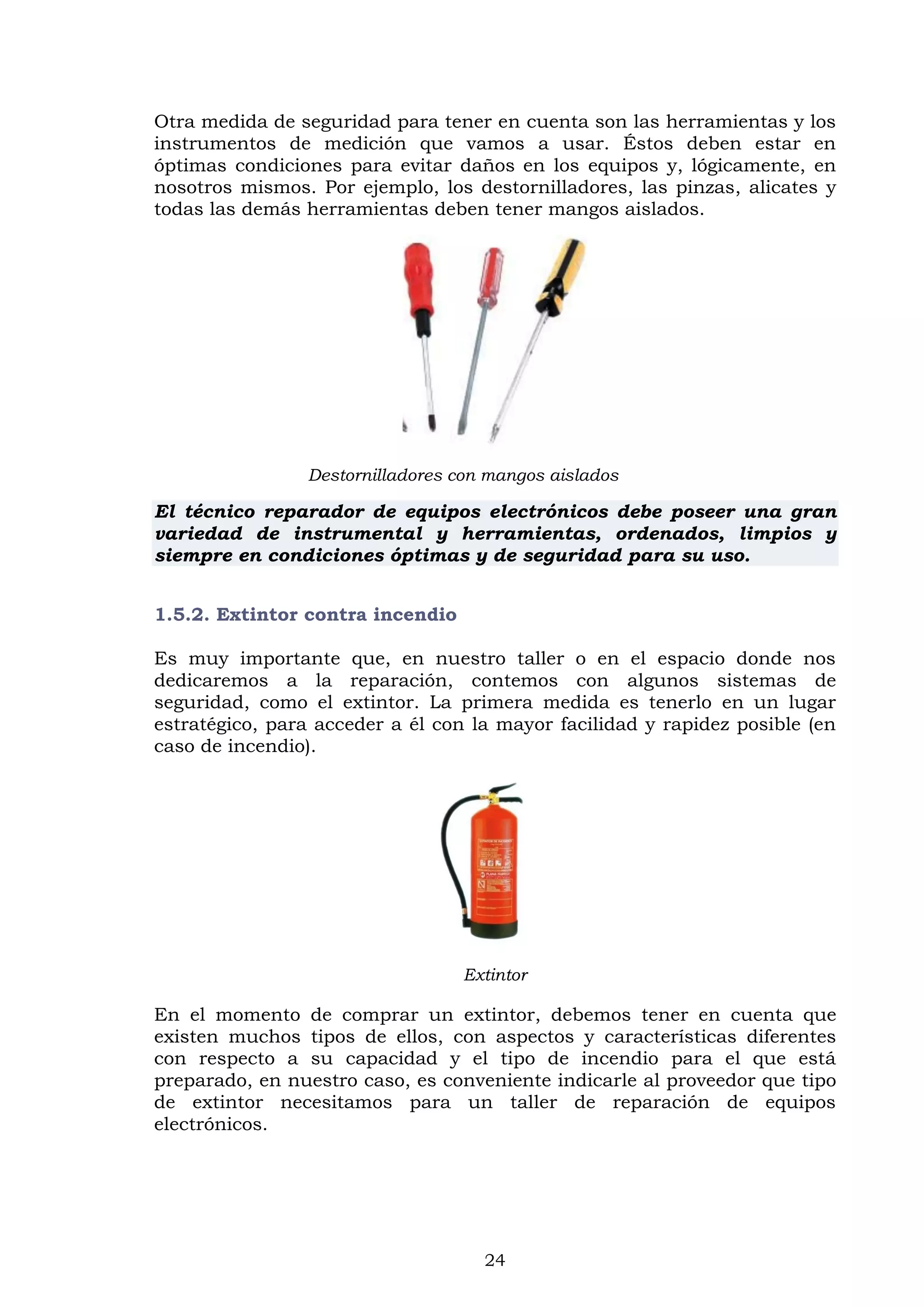 24
Otra medida de seguridad para tener en cuenta son las herramientas y los
instrumentos de medición que vamos a usar. Éstos deben estar en
óptimas condiciones para evitar daños en los equipos y, lógicamente, en
nosotros mismos. Por ejemplo, los destornilladores, las pinzas, alicates y
todas las demás herramientas deben tener mangos aislados.
Destornilladores con mangos aislados
El técnico reparador de equipos electrónicos debe poseer una gran
variedad de instrumental y herramientas, ordenados, limpios y
siempre en condiciones óptimas y de seguridad para su uso.
1.5.2. Extintor contra incendio
Es muy importante que, en nuestro taller o en el espacio donde nos
dedicaremos a la reparación, contemos con algunos sistemas de
seguridad, como el extintor. La primera medida es tenerlo en un lugar
estratégico, para acceder a él con la mayor facilidad y rapidez posible (en
caso de incendio).
Extintor
En el momento de comprar un extintor, debemos tener en cuenta que
existen muchos tipos de ellos, con aspectos y características diferentes
con respecto a su capacidad y el tipo de incendio para el que está
preparado, en nuestro caso, es conveniente indicarle al proveedor que tipo
de extintor necesitamos para un taller de reparación de equipos
electrónicos.
 