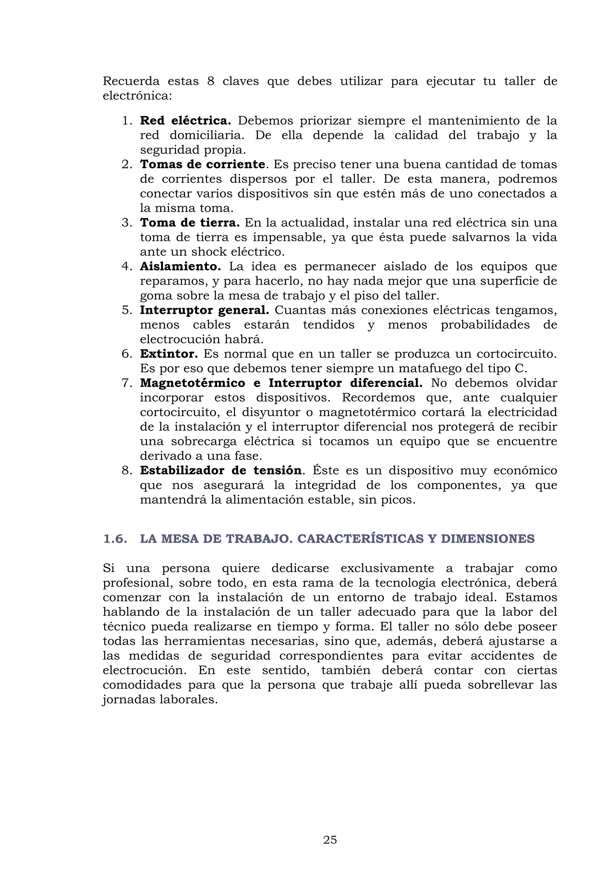 25
Recuerda estas 8 claves que debes utilizar para ejecutar tu taller de
electrónica:
1. Red eléctrica. Debemos priorizar siempre el mantenimiento de la
red domiciliaria. De ella depende la calidad del trabajo y la
seguridad propia.
2. Tomas de corriente. Es preciso tener una buena cantidad de tomas
de corrientes dispersos por el taller. De esta manera, podremos
conectar varios dispositivos sin que estén más de uno conectados a
la misma toma.
3. Toma de tierra. En la actualidad, instalar una red eléctrica sin una
toma de tierra es impensable, ya que ésta puede salvarnos la vida
ante un shock eléctrico.
4. Aislamiento. La idea es permanecer aislado de los equipos que
reparamos, y para hacerlo, no hay nada mejor que una superficie de
goma sobre la mesa de trabajo y el piso del taller.
5. Interruptor general. Cuantas más conexiones eléctricas tengamos,
menos cables estarán tendidos y menos probabilidades de
electrocución habrá.
6. Extintor. Es normal que en un taller se produzca un cortocircuito.
Es por eso que debemos tener siempre un matafuego del tipo C.
7. Magnetotérmico e Interruptor diferencial. No debemos olvidar
incorporar estos dispositivos. Recordemos que, ante cualquier
cortocircuito, el disyuntor o magnetotérmico cortará la electricidad
de la instalación y el interruptor diferencial nos protegerá de recibir
una sobrecarga eléctrica si tocamos un equipo que se encuentre
derivado a una fase.
8. Estabilizador de tensión. Éste es un dispositivo muy económico
que nos asegurará la integridad de los componentes, ya que
mantendrá la alimentación estable, sin picos.
1.6. LA MESA DE TRABAJO. CARACTERÍSTICAS Y DIMENSIONES
Si una persona quiere dedicarse exclusivamente a trabajar como
profesional, sobre todo, en esta rama de la tecnología electrónica, deberá
comenzar con la instalación de un entorno de trabajo ideal. Estamos
hablando de la instalación de un taller adecuado para que la labor del
técnico pueda realizarse en tiempo y forma. El taller no sólo debe poseer
todas las herramientas necesarias, sino que, además, deberá ajustarse a
las medidas de seguridad correspondientes para evitar accidentes de
electrocución. En este sentido, también deberá contar con ciertas
comodidades para que la persona que trabaje allí pueda sobrellevar las
jornadas laborales.
 