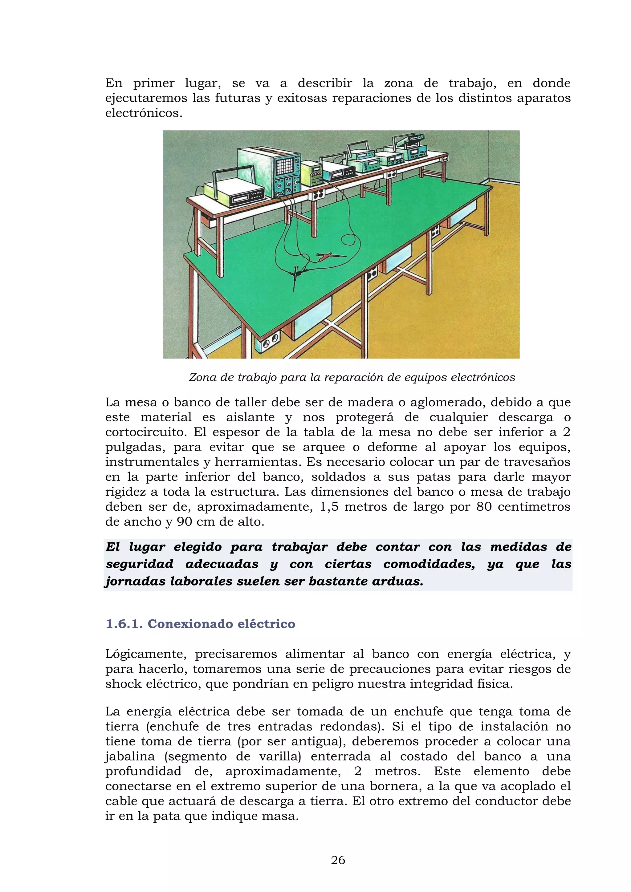 26
En primer lugar, se va a describir la zona de trabajo, en donde
ejecutaremos las futuras y exitosas reparaciones de los distintos aparatos
electrónicos.
Zona de trabajo para la reparación de equipos electrónicos
La mesa o banco de taller debe ser de madera o aglomerado, debido a que
este material es aislante y nos protegerá de cualquier descarga o
cortocircuito. El espesor de la tabla de la mesa no debe ser inferior a 2
pulgadas, para evitar que se arquee o deforme al apoyar los equipos,
instrumentales y herramientas. Es necesario colocar un par de travesaños
en la parte inferior del banco, soldados a sus patas para darle mayor
rigidez a toda la estructura. Las dimensiones del banco o mesa de trabajo
deben ser de, aproximadamente, 1,5 metros de largo por 80 centímetros
de ancho y 90 cm de alto.
El lugar elegido para trabajar debe contar con las medidas de
seguridad adecuadas y con ciertas comodidades, ya que las
jornadas laborales suelen ser bastante arduas.
1.6.1. Conexionado eléctrico
Lógicamente, precisaremos alimentar al banco con energía eléctrica, y
para hacerlo, tomaremos una serie de precauciones para evitar riesgos de
shock eléctrico, que pondrían en peligro nuestra integridad física.
La energía eléctrica debe ser tomada de un enchufe que tenga toma de
tierra (enchufe de tres entradas redondas). Si el tipo de instalación no
tiene toma de tierra (por ser antigua), deberemos proceder a colocar una
jabalina (segmento de varilla) enterrada al costado del banco a una
profundidad de, aproximadamente, 2 metros. Este elemento debe
conectarse en el extremo superior de una bornera, a la que va acoplado el
cable que actuará de descarga a tierra. El otro extremo del conductor debe
ir en la pata que indique masa.
 