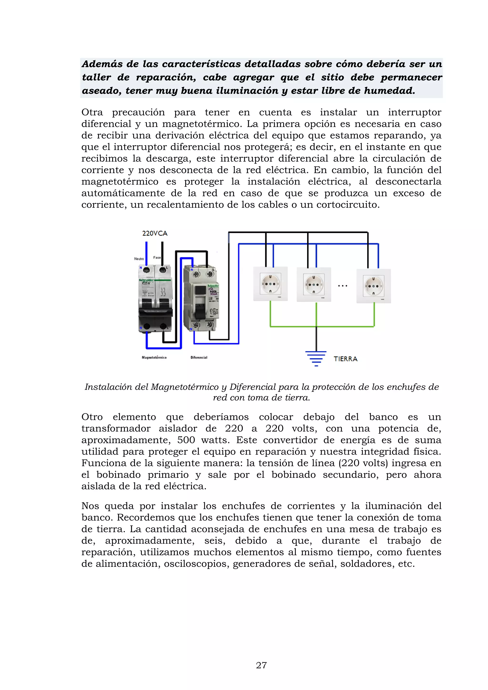 27
Además de las características detalladas sobre cómo debería ser un
taller de reparación, cabe agregar que el sitio debe permanecer
aseado, tener muy buena iluminación y estar libre de humedad.
Otra precaución para tener en cuenta es instalar un interruptor
diferencial y un magnetotérmico. La primera opción es necesaria en caso
de recibir una derivación eléctrica del equipo que estamos reparando, ya
que el interruptor diferencial nos protegerá; es decir, en el instante en que
recibimos la descarga, este interruptor diferencial abre la circulación de
corriente y nos desconecta de la red eléctrica. En cambio, la función del
magnetotérmico es proteger la instalación eléctrica, al desconectarla
automáticamente de la red en caso de que se produzca un exceso de
corriente, un recalentamiento de los cables o un cortocircuito.
Instalación del Magnetotérmico y Diferencial para la protección de los enchufes de
red con toma de tierra.
Otro elemento que deberíamos colocar debajo del banco es un
transformador aislador de 220 a 220 volts, con una potencia de,
aproximadamente, 500 watts. Este convertidor de energía es de suma
utilidad para proteger el equipo en reparación y nuestra integridad física.
Funciona de la siguiente manera: la tensión de línea (220 volts) ingresa en
el bobinado primario y sale por el bobinado secundario, pero ahora
aislada de la red eléctrica.
Nos queda por instalar los enchufes de corrientes y la iluminación del
banco. Recordemos que los enchufes tienen que tener la conexión de toma
de tierra. La cantidad aconsejada de enchufes en una mesa de trabajo es
de, aproximadamente, seis, debido a que, durante el trabajo de
reparación, utilizamos muchos elementos al mismo tiempo, como fuentes
de alimentación, osciloscopios, generadores de señal, soldadores, etc.
 