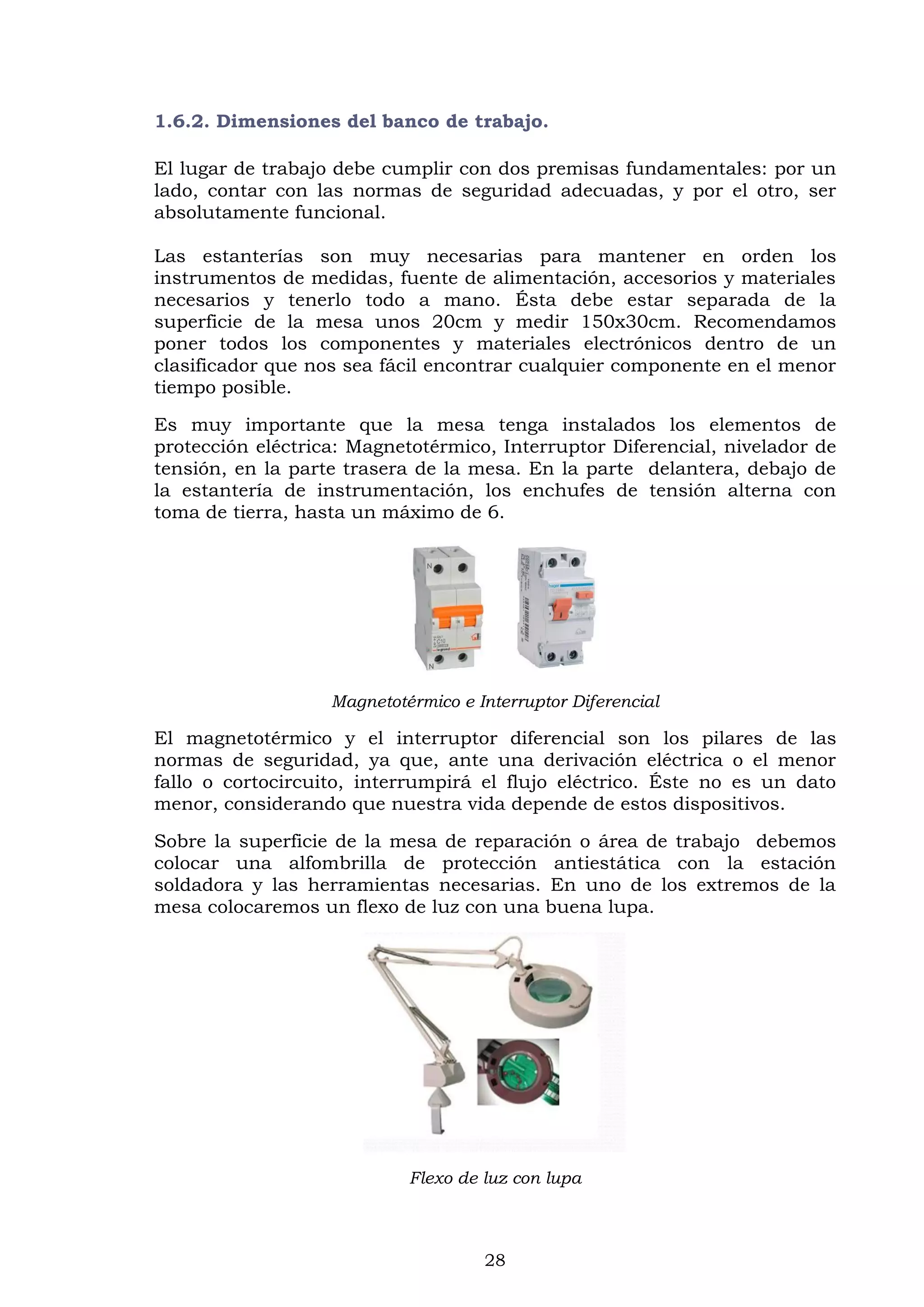 28
1.6.2. Dimensiones del banco de trabajo.
El lugar de trabajo debe cumplir con dos premisas fundamentales: por un
lado, contar con las normas de seguridad adecuadas, y por el otro, ser
absolutamente funcional.
Las estanterías son muy necesarias para mantener en orden los
instrumentos de medidas, fuente de alimentación, accesorios y materiales
necesarios y tenerlo todo a mano. Ésta debe estar separada de la
superficie de la mesa unos 20cm y medir 150x30cm. Recomendamos
poner todos los componentes y materiales electrónicos dentro de un
clasificador que nos sea fácil encontrar cualquier componente en el menor
tiempo posible.
Es muy importante que la mesa tenga instalados los elementos de
protección eléctrica: Magnetotérmico, Interruptor Diferencial, nivelador de
tensión, en la parte trasera de la mesa. En la parte delantera, debajo de
la estantería de instrumentación, los enchufes de tensión alterna con
toma de tierra, hasta un máximo de 6.
Magnetotérmico e Interruptor Diferencial
El magnetotérmico y el interruptor diferencial son los pilares de las
normas de seguridad, ya que, ante una derivación eléctrica o el menor
fallo o cortocircuito, interrumpirá el flujo eléctrico. Éste no es un dato
menor, considerando que nuestra vida depende de estos dispositivos.
Sobre la superficie de la mesa de reparación o área de trabajo debemos
colocar una alfombrilla de protección antiestática con la estación
soldadora y las herramientas necesarias. En uno de los extremos de la
mesa colocaremos un flexo de luz con una buena lupa.
Flexo de luz con lupa
 