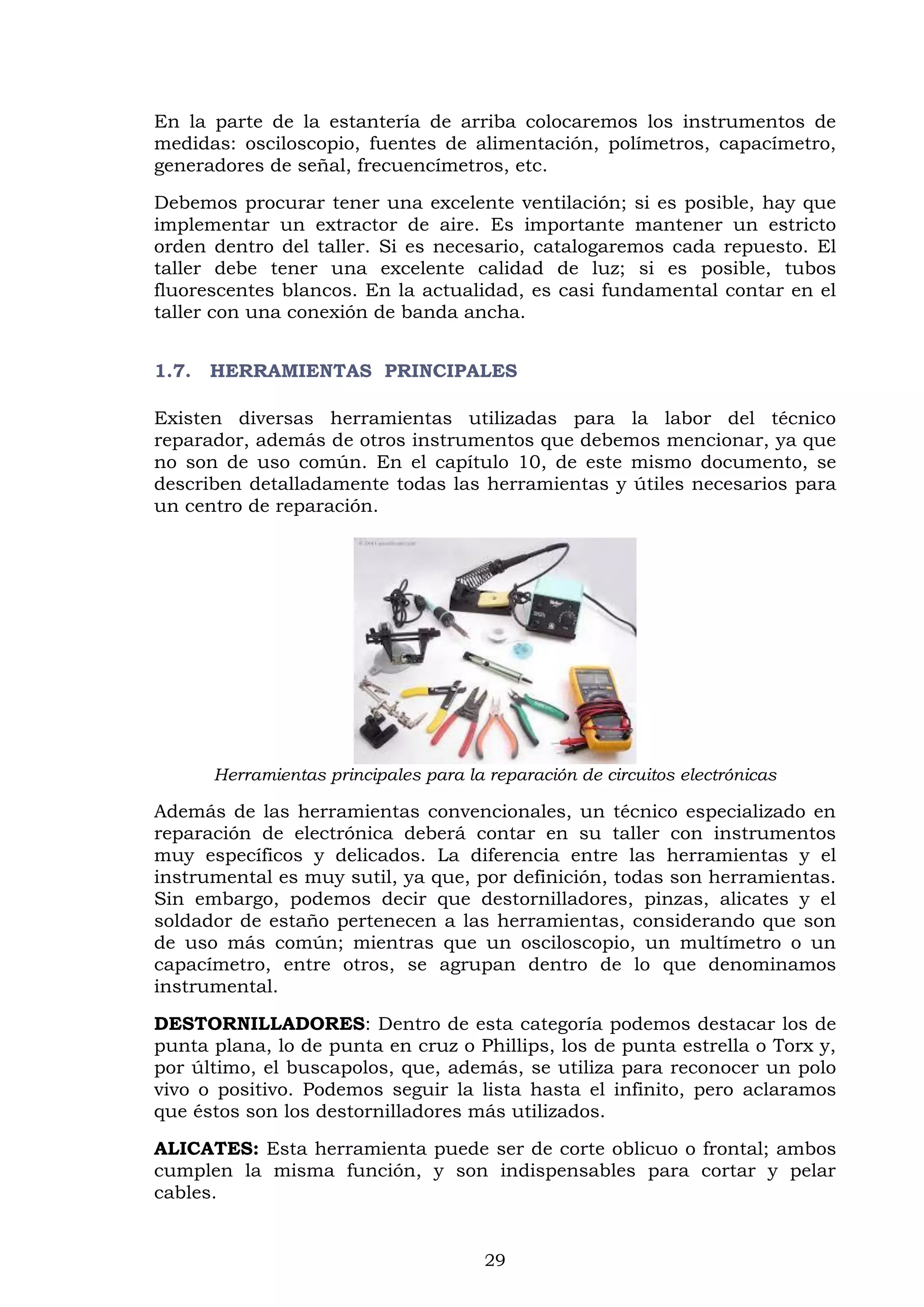 29
En la parte de la estantería de arriba colocaremos los instrumentos de
medidas: osciloscopio, fuentes de alimentación, polímetros, capacímetro,
generadores de señal, frecuencímetros, etc.
Debemos procurar tener una excelente ventilación; si es posible, hay que
implementar un extractor de aire. Es importante mantener un estricto
orden dentro del taller. Si es necesario, catalogaremos cada repuesto. El
taller debe tener una excelente calidad de luz; si es posible, tubos
fluorescentes blancos. En la actualidad, es casi fundamental contar en el
taller con una conexión de banda ancha.
1.7. HERRAMIENTAS PRINCIPALES
Existen diversas herramientas utilizadas para la labor del técnico
reparador, además de otros instrumentos que debemos mencionar, ya que
no son de uso común. En el capítulo 10, de este mismo documento, se
describen detalladamente todas las herramientas y útiles necesarios para
un centro de reparación.
Herramientas principales para la reparación de circuitos electrónicas
Además de las herramientas convencionales, un técnico especializado en
reparación de electrónica deberá contar en su taller con instrumentos
muy específicos y delicados. La diferencia entre las herramientas y el
instrumental es muy sutil, ya que, por definición, todas son herramientas.
Sin embargo, podemos decir que destornilladores, pinzas, alicates y el
soldador de estaño pertenecen a las herramientas, considerando que son
de uso más común; mientras que un osciloscopio, un multímetro o un
capacímetro, entre otros, se agrupan dentro de lo que denominamos
instrumental.
DESTORNILLADORES: Dentro de esta categoría podemos destacar los de
punta plana, lo de punta en cruz o Phillips, los de punta estrella o Torx y,
por último, el buscapolos, que, además, se utiliza para reconocer un polo
vivo o positivo. Podemos seguir la lista hasta el infinito, pero aclaramos
que éstos son los destornilladores más utilizados.
ALICATES: Esta herramienta puede ser de corte oblicuo o frontal; ambos
cumplen la misma función, y son indispensables para cortar y pelar
cables.
 