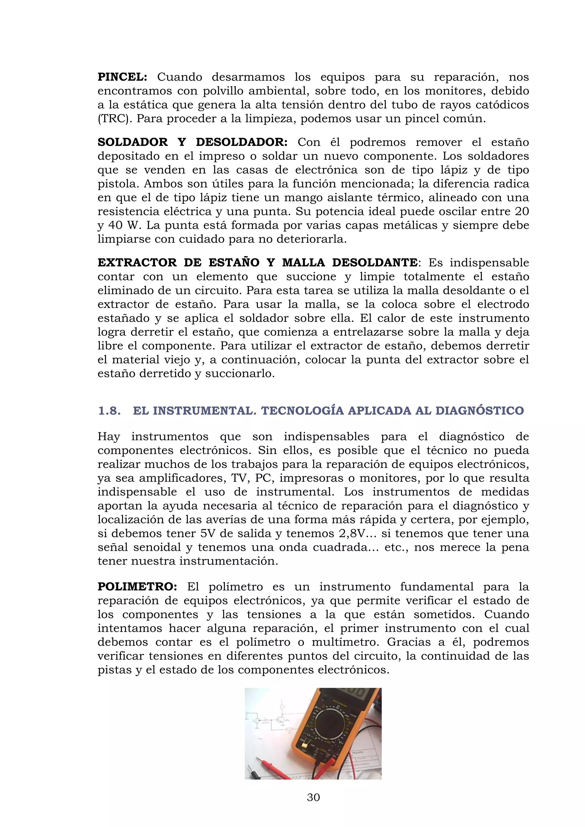 30
PINCEL: Cuando desarmamos los equipos para su reparación, nos
encontramos con polvillo ambiental, sobre todo, en los monitores, debido
a la estática que genera la alta tensión dentro del tubo de rayos catódicos
(TRC). Para proceder a la limpieza, podemos usar un pincel común.
SOLDADOR Y DESOLDADOR: Con él podremos remover el estaño
depositado en el impreso o soldar un nuevo componente. Los soldadores
que se venden en las casas de electrónica son de tipo lápiz y de tipo
pistola. Ambos son útiles para la función mencionada; la diferencia radica
en que el de tipo lápiz tiene un mango aislante térmico, alineado con una
resistencia eléctrica y una punta. Su potencia ideal puede oscilar entre 20
y 40 W. La punta está formada por varias capas metálicas y siempre debe
limpiarse con cuidado para no deteriorarla.
EXTRACTOR DE ESTAÑO Y MALLA DESOLDANTE: Es indispensable
contar con un elemento que succione y limpie totalmente el estaño
eliminado de un circuito. Para esta tarea se utiliza la malla desoldante o el
extractor de estaño. Para usar la malla, se la coloca sobre el electrodo
estañado y se aplica el soldador sobre ella. El calor de este instrumento
logra derretir el estaño, que comienza a entrelazarse sobre la malla y deja
libre el componente. Para utilizar el extractor de estaño, debemos derretir
el material viejo y, a continuación, colocar la punta del extractor sobre el
estaño derretido y succionarlo.
1.8. EL INSTRUMENTAL. TECNOLOGÍA APLICADA AL DIAGNÓSTICO
Hay instrumentos que son indispensables para el diagnóstico de
componentes electrónicos. Sin ellos, es posible que el técnico no pueda
realizar muchos de los trabajos para la reparación de equipos electrónicos,
ya sea amplificadores, TV, PC, impresoras o monitores, por lo que resulta
indispensable el uso de instrumental. Los instrumentos de medidas
aportan la ayuda necesaria al técnico de reparación para el diagnóstico y
localización de las averías de una forma más rápida y certera, por ejemplo,
si debemos tener 5V de salida y tenemos 2,8V… si tenemos que tener una
señal senoidal y tenemos una onda cuadrada… etc., nos merece la pena
tener nuestra instrumentación.
POLIMETRO: El polímetro es un instrumento fundamental para la
reparación de equipos electrónicos, ya que permite verificar el estado de
los componentes y las tensiones a la que están sometidos. Cuando
intentamos hacer alguna reparación, el primer instrumento con el cual
debemos contar es el polímetro o multímetro. Gracias a él, podremos
verificar tensiones en diferentes puntos del circuito, la continuidad de las
pistas y el estado de los componentes electrónicos.
 