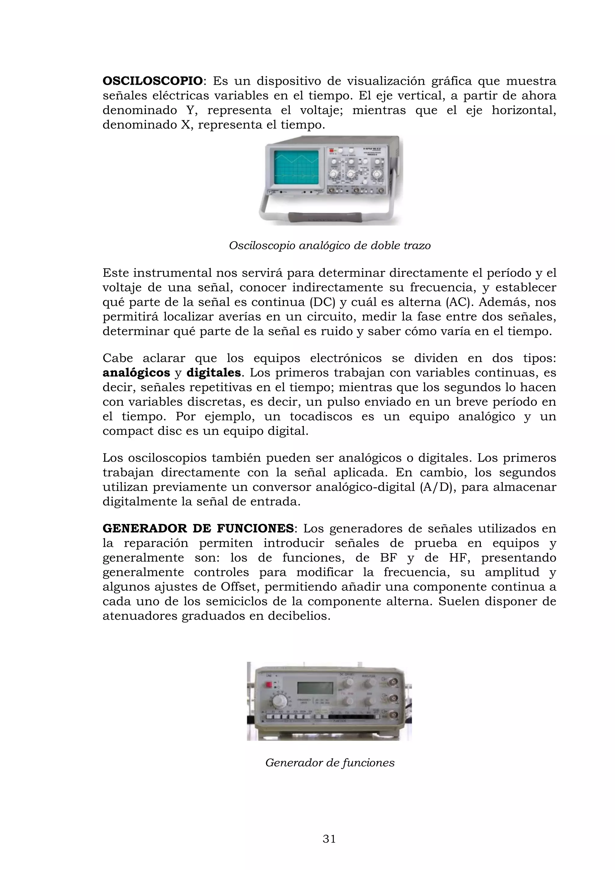 31
OSCILOSCOPIO: Es un dispositivo de visualización gráfica que muestra
señales eléctricas variables en el tiempo. El eje vertical, a partir de ahora
denominado Y, representa el voltaje; mientras que el eje horizontal,
denominado X, representa el tiempo.
Osciloscopio analógico de doble trazo
Este instrumental nos servirá para determinar directamente el período y el
voltaje de una señal, conocer indirectamente su frecuencia, y establecer
qué parte de la señal es continua (DC) y cuál es alterna (AC). Además, nos
permitirá localizar averías en un circuito, medir la fase entre dos señales,
determinar qué parte de la señal es ruido y saber cómo varía en el tiempo.
Cabe aclarar que los equipos electrónicos se dividen en dos tipos:
analógicos y digitales. Los primeros trabajan con variables continuas, es
decir, señales repetitivas en el tiempo; mientras que los segundos lo hacen
con variables discretas, es decir, un pulso enviado en un breve período en
el tiempo. Por ejemplo, un tocadiscos es un equipo analógico y un
compact disc es un equipo digital.
Los osciloscopios también pueden ser analógicos o digitales. Los primeros
trabajan directamente con la señal aplicada. En cambio, los segundos
utilizan previamente un conversor analógico-digital (A/D), para almacenar
digitalmente la señal de entrada.
GENERADOR DE FUNCIONES: Los generadores de señales utilizados en
la reparación permiten introducir señales de prueba en equipos y
generalmente son: los de funciones, de BF y de HF, presentando
generalmente controles para modificar la frecuencia, su amplitud y
algunos ajustes de Offset, permitiendo añadir una componente continua a
cada uno de los semiciclos de la componente alterna. Suelen disponer de
atenuadores graduados en decibelios.
Generador de funciones
 
