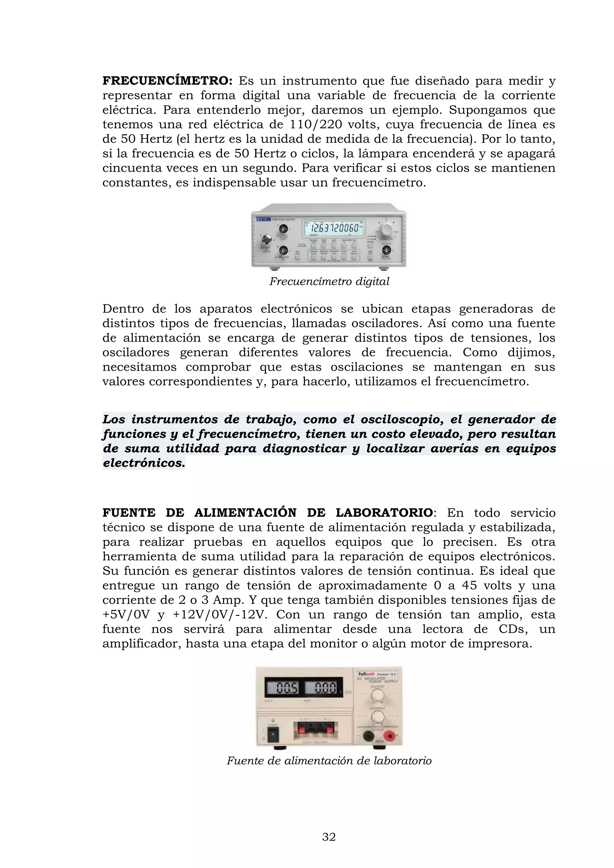 32
FRECUENCÍMETRO: Es un instrumento que fue diseñado para medir y
representar en forma digital una variable de frecuencia de la corriente
eléctrica. Para entenderlo mejor, daremos un ejemplo. Supongamos que
tenemos una red eléctrica de 110/220 volts, cuya frecuencia de línea es
de 50 Hertz (el hertz es la unidad de medida de la frecuencia). Por lo tanto,
si la frecuencia es de 50 Hertz o ciclos, la lámpara encenderá y se apagará
cincuenta veces en un segundo. Para verificar si estos ciclos se mantienen
constantes, es indispensable usar un frecuencímetro.
Frecuencímetro digital
Dentro de los aparatos electrónicos se ubican etapas generadoras de
distintos tipos de frecuencias, llamadas osciladores. Así como una fuente
de alimentación se encarga de generar distintos tipos de tensiones, los
osciladores generan diferentes valores de frecuencia. Como dijimos,
necesitamos comprobar que estas oscilaciones se mantengan en sus
valores correspondientes y, para hacerlo, utilizamos el frecuencímetro.
Los instrumentos de trabajo, como el osciloscopio, el generador de
funciones y el frecuencímetro, tienen un costo elevado, pero resultan
de suma utilidad para diagnosticar y localizar averías en equipos
electrónicos.
FUENTE DE ALIMENTACIÓN DE LABORATORIO: En todo servicio
técnico se dispone de una fuente de alimentación regulada y estabilizada,
para realizar pruebas en aquellos equipos que lo precisen. Es otra
herramienta de suma utilidad para la reparación de equipos electrónicos.
Su función es generar distintos valores de tensión continua. Es ideal que
entregue un rango de tensión de aproximadamente 0 a 45 volts y una
corriente de 2 o 3 Amp. Y que tenga también disponibles tensiones fijas de
+5V/0V y +12V/0V/-12V. Con un rango de tensión tan amplio, esta
fuente nos servirá para alimentar desde una lectora de CDs, un
amplificador, hasta una etapa del monitor o algún motor de impresora.
Fuente de alimentación de laboratorio
 
