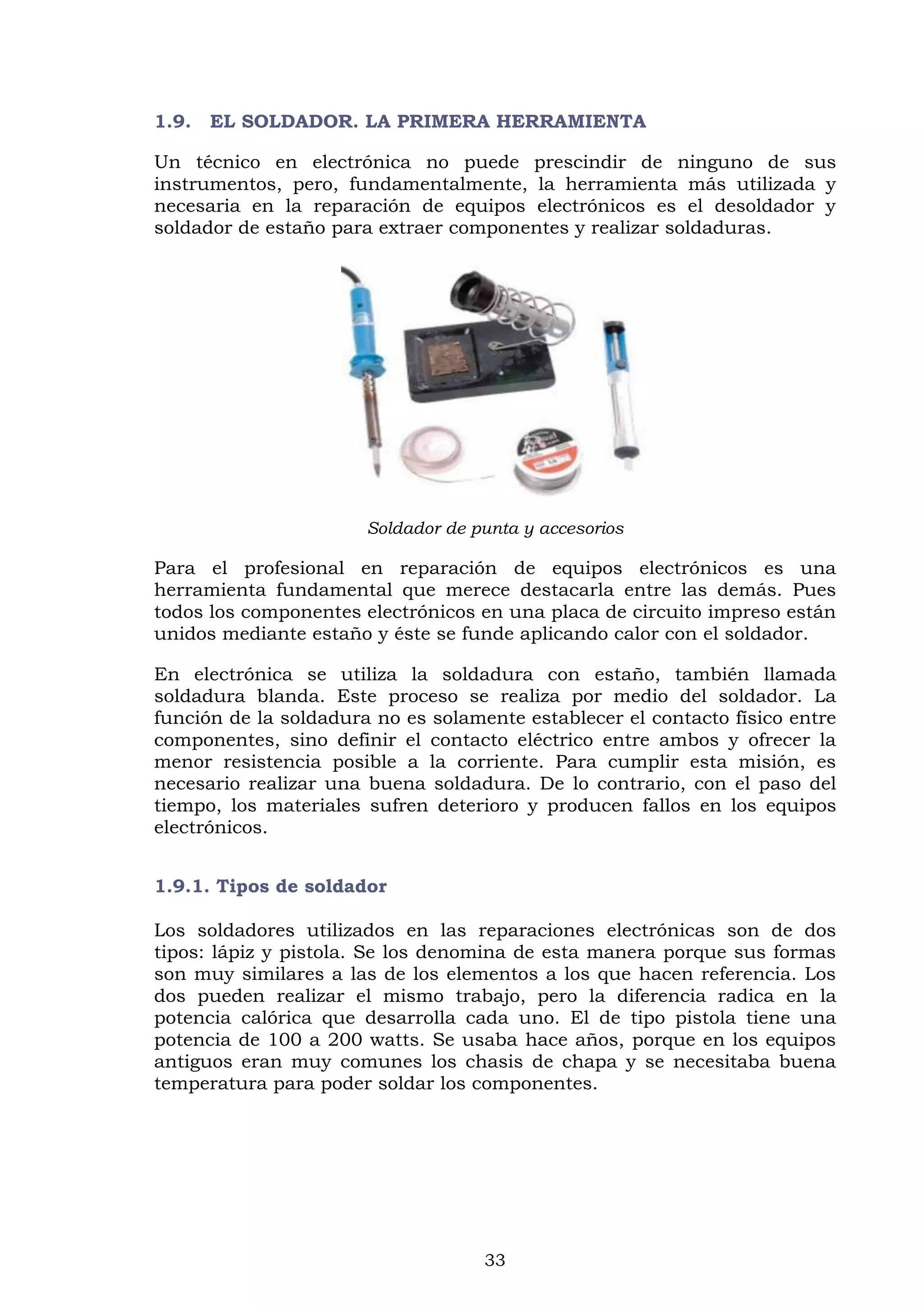 33
1.9. EL SOLDADOR. LA PRIMERA HERRAMIENTA
Un técnico en electrónica no puede prescindir de ninguno de sus
instrumentos, pero, fundamentalmente, la herramienta más utilizada y
necesaria en la reparación de equipos electrónicos es el desoldador y
soldador de estaño para extraer componentes y realizar soldaduras.
Soldador de punta y accesorios
Para el profesional en reparación de equipos electrónicos es una
herramienta fundamental que merece destacarla entre las demás. Pues
todos los componentes electrónicos en una placa de circuito impreso están
unidos mediante estaño y éste se funde aplicando calor con el soldador.
En electrónica se utiliza la soldadura con estaño, también llamada
soldadura blanda. Este proceso se realiza por medio del soldador. La
función de la soldadura no es solamente establecer el contacto físico entre
componentes, sino definir el contacto eléctrico entre ambos y ofrecer la
menor resistencia posible a la corriente. Para cumplir esta misión, es
necesario realizar una buena soldadura. De lo contrario, con el paso del
tiempo, los materiales sufren deterioro y producen fallos en los equipos
electrónicos.
1.9.1. Tipos de soldador
Los soldadores utilizados en las reparaciones electrónicas son de dos
tipos: lápiz y pistola. Se los denomina de esta manera porque sus formas
son muy similares a las de los elementos a los que hacen referencia. Los
dos pueden realizar el mismo trabajo, pero la diferencia radica en la
potencia calórica que desarrolla cada uno. El de tipo pistola tiene una
potencia de 100 a 200 watts. Se usaba hace años, porque en los equipos
antiguos eran muy comunes los chasis de chapa y se necesitaba buena
temperatura para poder soldar los componentes.
 