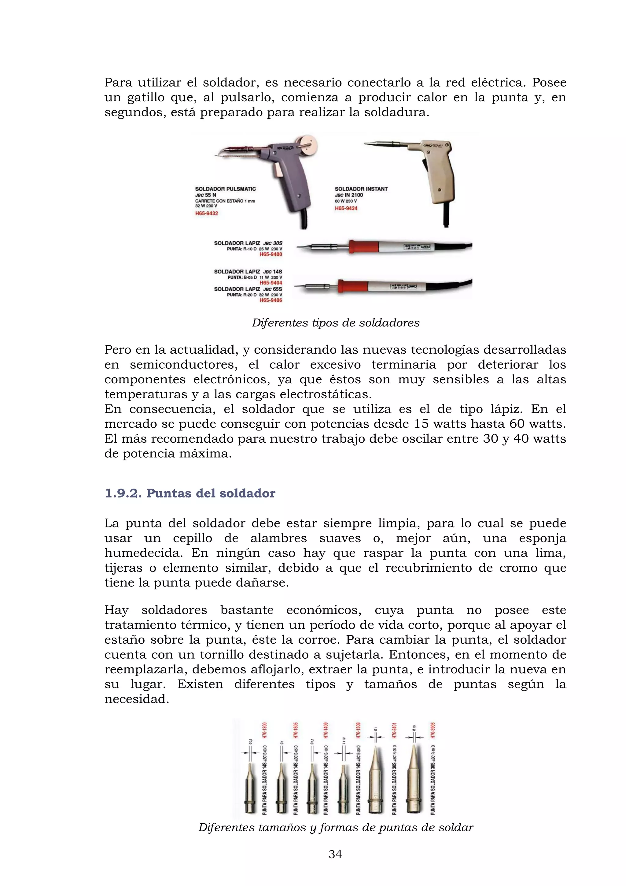 34
Para utilizar el soldador, es necesario conectarlo a la red eléctrica. Posee
un gatillo que, al pulsarlo, comienza a producir calor en la punta y, en
segundos, está preparado para realizar la soldadura.
Diferentes tipos de soldadores
Pero en la actualidad, y considerando las nuevas tecnologías desarrolladas
en semiconductores, el calor excesivo terminaría por deteriorar los
componentes electrónicos, ya que éstos son muy sensibles a las altas
temperaturas y a las cargas electrostáticas.
En consecuencia, el soldador que se utiliza es el de tipo lápiz. En el
mercado se puede conseguir con potencias desde 15 watts hasta 60 watts.
El más recomendado para nuestro trabajo debe oscilar entre 30 y 40 watts
de potencia máxima.
1.9.2. Puntas del soldador
La punta del soldador debe estar siempre limpia, para lo cual se puede
usar un cepillo de alambres suaves o, mejor aún, una esponja
humedecida. En ningún caso hay que raspar la punta con una lima,
tijeras o elemento similar, debido a que el recubrimiento de cromo que
tiene la punta puede dañarse.
Hay soldadores bastante económicos, cuya punta no posee este
tratamiento térmico, y tienen un período de vida corto, porque al apoyar el
estaño sobre la punta, éste la corroe. Para cambiar la punta, el soldador
cuenta con un tornillo destinado a sujetarla. Entonces, en el momento de
reemplazarla, debemos aflojarlo, extraer la punta, e introducir la nueva en
su lugar. Existen diferentes tipos y tamaños de puntas según la
necesidad.
Diferentes tamaños y formas de puntas de soldar
 