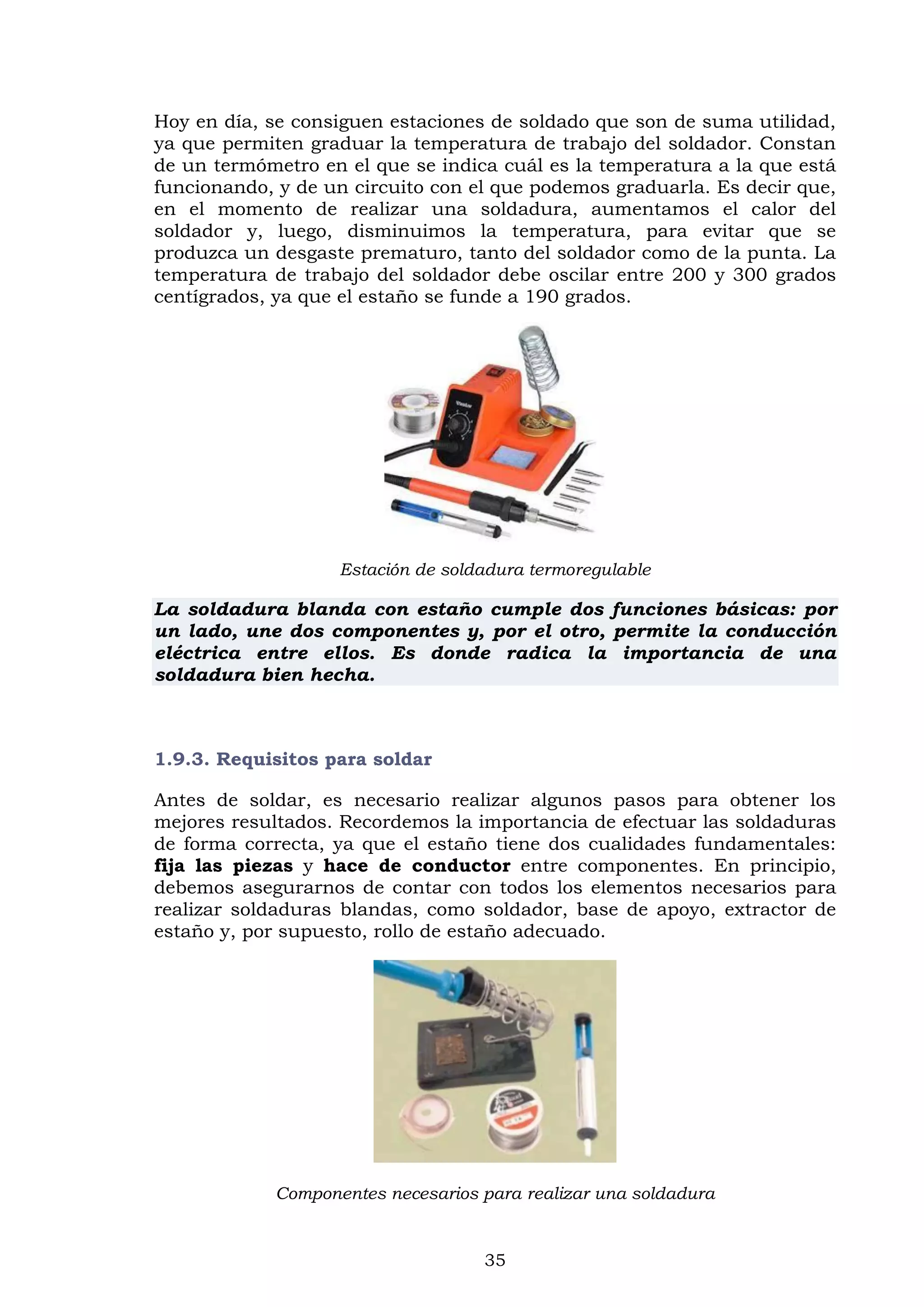 35
Hoy en día, se consiguen estaciones de soldado que son de suma utilidad,
ya que permiten graduar la temperatura de trabajo del soldador. Constan
de un termómetro en el que se indica cuál es la temperatura a la que está
funcionando, y de un circuito con el que podemos graduarla. Es decir que,
en el momento de realizar una soldadura, aumentamos el calor del
soldador y, luego, disminuimos la temperatura, para evitar que se
produzca un desgaste prematuro, tanto del soldador como de la punta. La
temperatura de trabajo del soldador debe oscilar entre 200 y 300 grados
centígrados, ya que el estaño se funde a 190 grados.
Estación de soldadura termoregulable
La soldadura blanda con estaño cumple dos funciones básicas: por
un lado, une dos componentes y, por el otro, permite la conducción
eléctrica entre ellos. Es donde radica la importancia de una
soldadura bien hecha.
1.9.3. Requisitos para soldar
Antes de soldar, es necesario realizar algunos pasos para obtener los
mejores resultados. Recordemos la importancia de efectuar las soldaduras
de forma correcta, ya que el estaño tiene dos cualidades fundamentales:
fija las piezas y hace de conductor entre componentes. En principio,
debemos asegurarnos de contar con todos los elementos necesarios para
realizar soldaduras blandas, como soldador, base de apoyo, extractor de
estaño y, por supuesto, rollo de estaño adecuado.
Componentes necesarios para realizar una soldadura
 