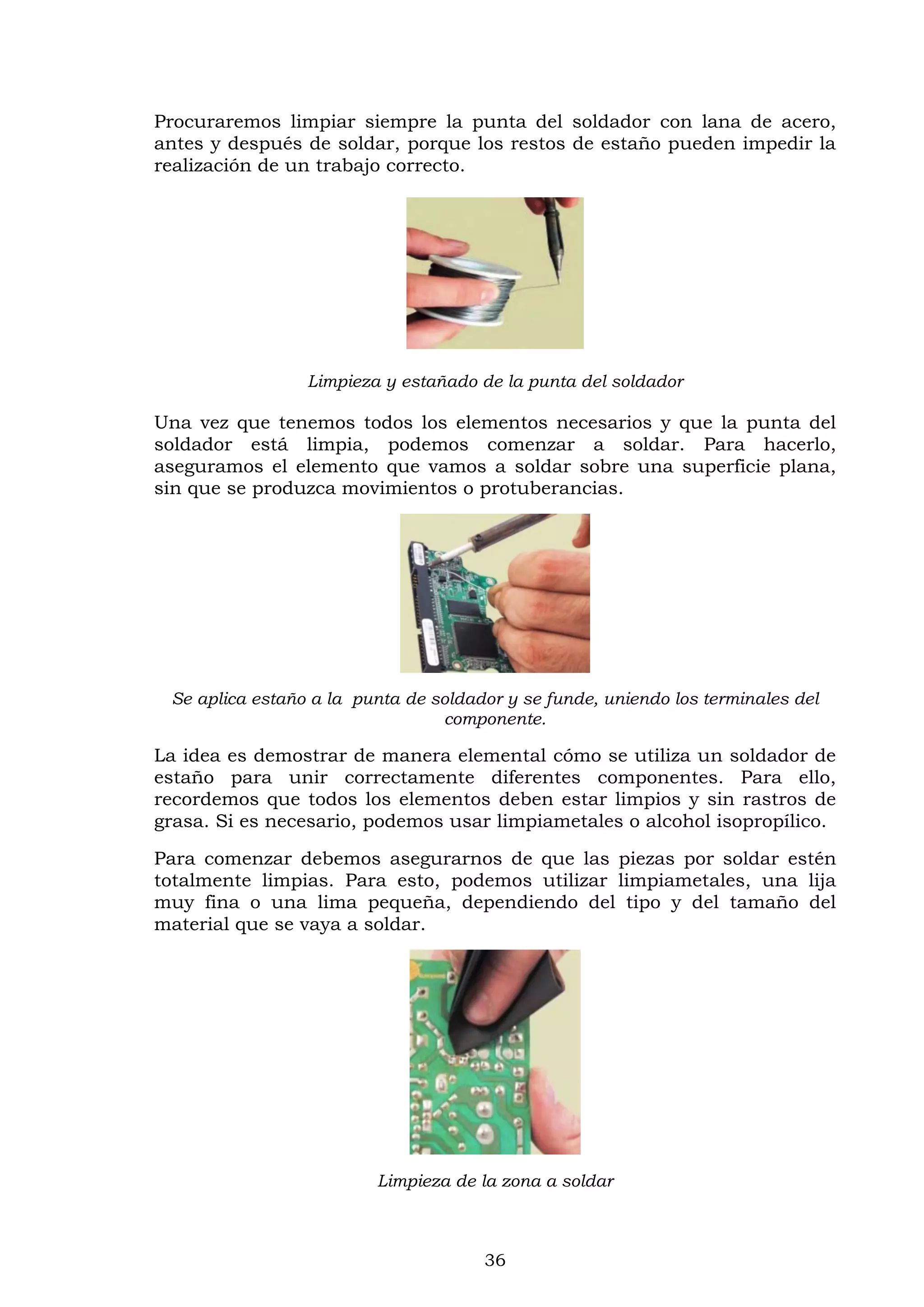 36
Procuraremos limpiar siempre la punta del soldador con lana de acero,
antes y después de soldar, porque los restos de estaño pueden impedir la
realización de un trabajo correcto.
Limpieza y estañado de la punta del soldador
Una vez que tenemos todos los elementos necesarios y que la punta del
soldador está limpia, podemos comenzar a soldar. Para hacerlo,
aseguramos el elemento que vamos a soldar sobre una superficie plana,
sin que se produzca movimientos o protuberancias.
Se aplica estaño a la punta de soldador y se funde, uniendo los terminales del
componente.
La idea es demostrar de manera elemental cómo se utiliza un soldador de
estaño para unir correctamente diferentes componentes. Para ello,
recordemos que todos los elementos deben estar limpios y sin rastros de
grasa. Si es necesario, podemos usar limpiametales o alcohol isopropílico.
Para comenzar debemos asegurarnos de que las piezas por soldar estén
totalmente limpias. Para esto, podemos utilizar limpiametales, una lija
muy fina o una lima pequeña, dependiendo del tipo y del tamaño del
material que se vaya a soldar.
Limpieza de la zona a soldar
 