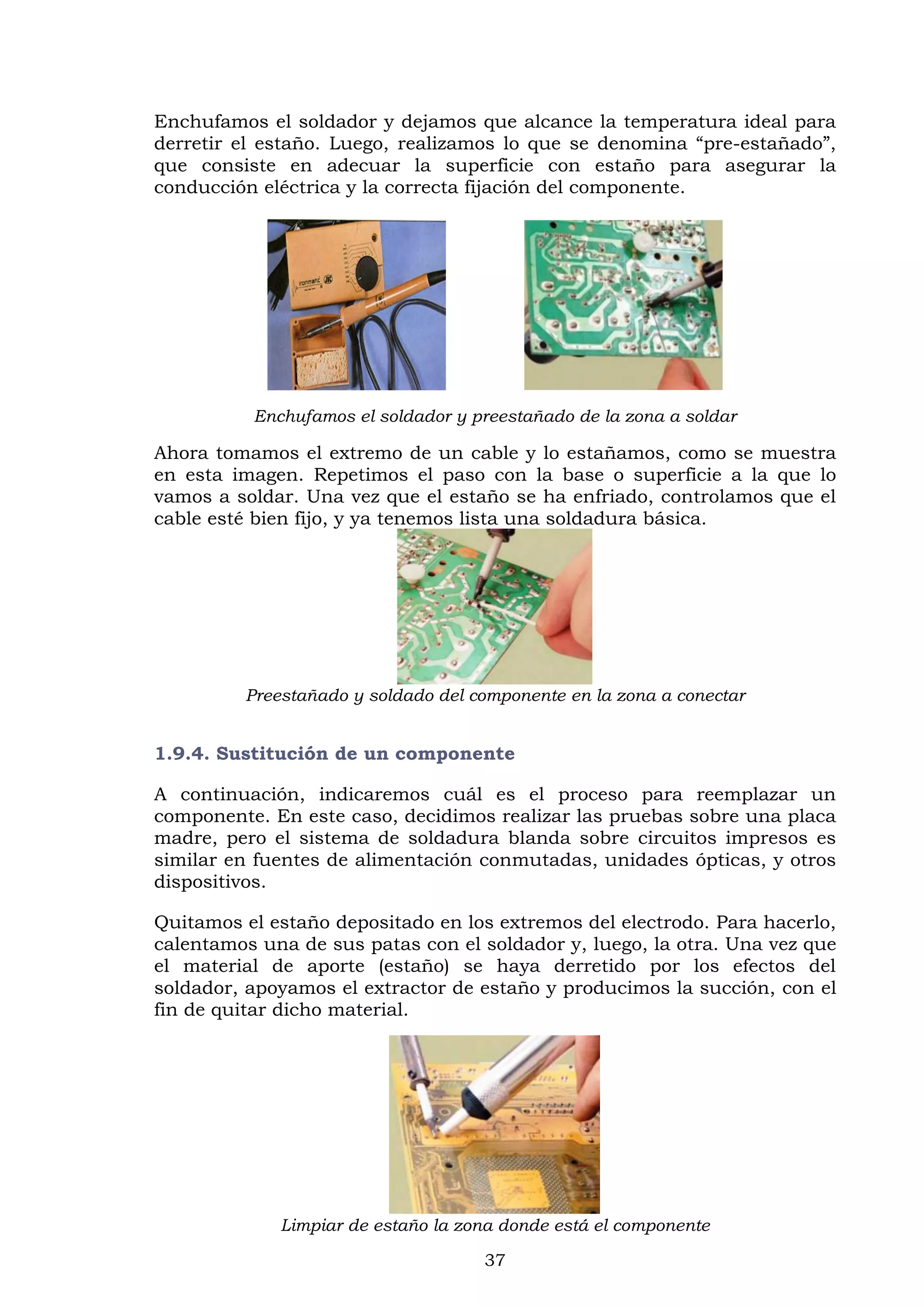 37
Enchufamos el soldador y dejamos que alcance la temperatura ideal para
derretir el estaño. Luego, realizamos lo que se denomina “pre-estañado”,
que consiste en adecuar la superficie con estaño para asegurar la
conducción eléctrica y la correcta fijación del componente.
Enchufamos el soldador y preestañado de la zona a soldar
Ahora tomamos el extremo de un cable y lo estañamos, como se muestra
en esta imagen. Repetimos el paso con la base o superficie a la que lo
vamos a soldar. Una vez que el estaño se ha enfriado, controlamos que el
cable esté bien fijo, y ya tenemos lista una soldadura básica.
Preestañado y soldado del componente en la zona a conectar
1.9.4. Sustitución de un componente
A continuación, indicaremos cuál es el proceso para reemplazar un
componente. En este caso, decidimos realizar las pruebas sobre una placa
madre, pero el sistema de soldadura blanda sobre circuitos impresos es
similar en fuentes de alimentación conmutadas, unidades ópticas, y otros
dispositivos.
Quitamos el estaño depositado en los extremos del electrodo. Para hacerlo,
calentamos una de sus patas con el soldador y, luego, la otra. Una vez que
el material de aporte (estaño) se haya derretido por los efectos del
soldador, apoyamos el extractor de estaño y producimos la succión, con el
fin de quitar dicho material.
Limpiar de estaño la zona donde está el componente
 
