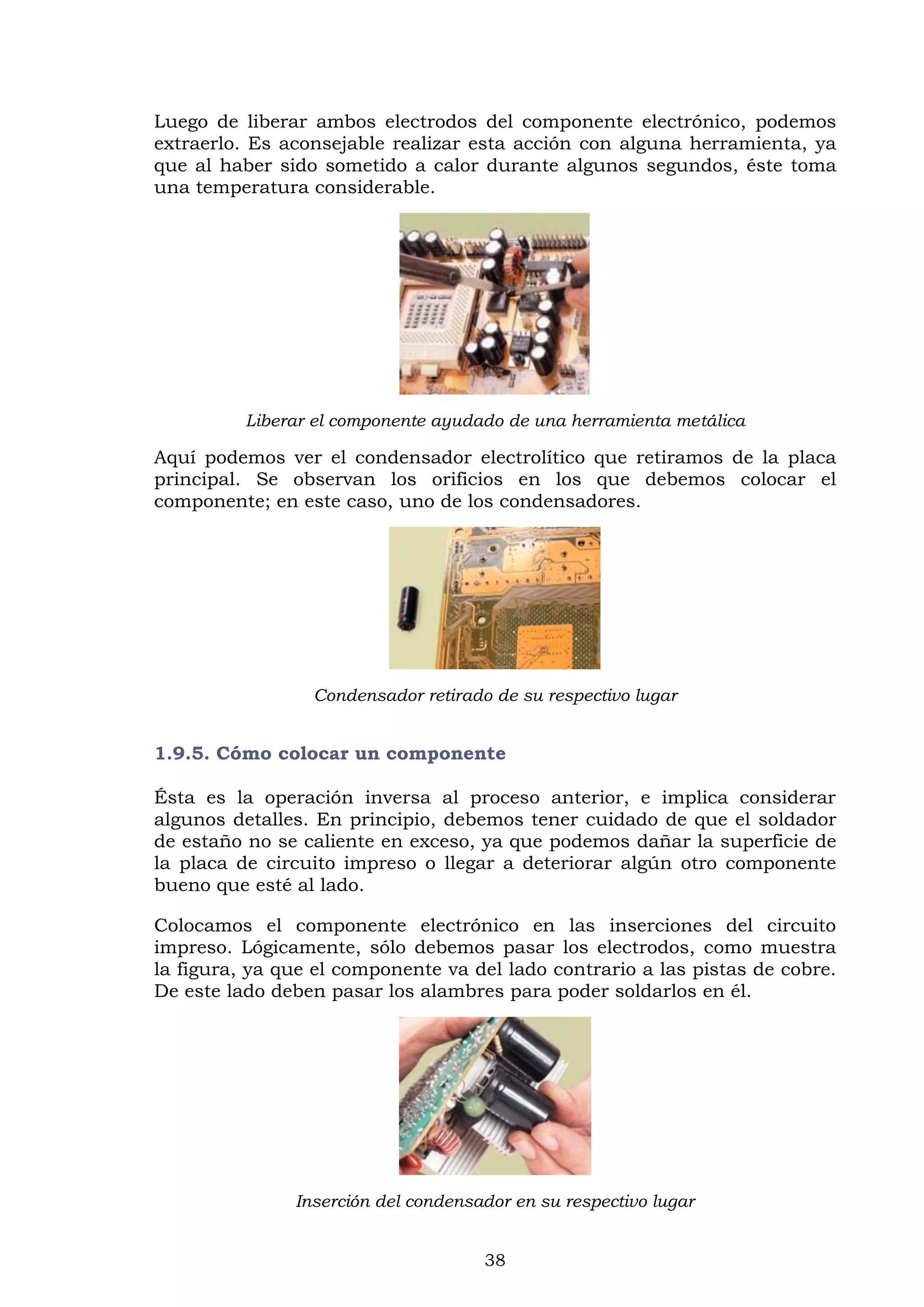 38
Luego de liberar ambos electrodos del componente electrónico, podemos
extraerlo. Es aconsejable realizar esta acción con alguna herramienta, ya
que al haber sido sometido a calor durante algunos segundos, éste toma
una temperatura considerable.
Liberar el componente ayudado de una herramienta metálica
Aquí podemos ver el condensador electrolítico que retiramos de la placa
principal. Se observan los orificios en los que debemos colocar el
componente; en este caso, uno de los condensadores.
Condensador retirado de su respectivo lugar
1.9.5. Cómo colocar un componente
Ésta es la operación inversa al proceso anterior, e implica considerar
algunos detalles. En principio, debemos tener cuidado de que el soldador
de estaño no se caliente en exceso, ya que podemos dañar la superficie de
la placa de circuito impreso o llegar a deteriorar algún otro componente
bueno que esté al lado.
Colocamos el componente electrónico en las inserciones del circuito
impreso. Lógicamente, sólo debemos pasar los electrodos, como muestra
la figura, ya que el componente va del lado contrario a las pistas de cobre.
De este lado deben pasar los alambres para poder soldarlos en él.
Inserción del condensador en su respectivo lugar
 