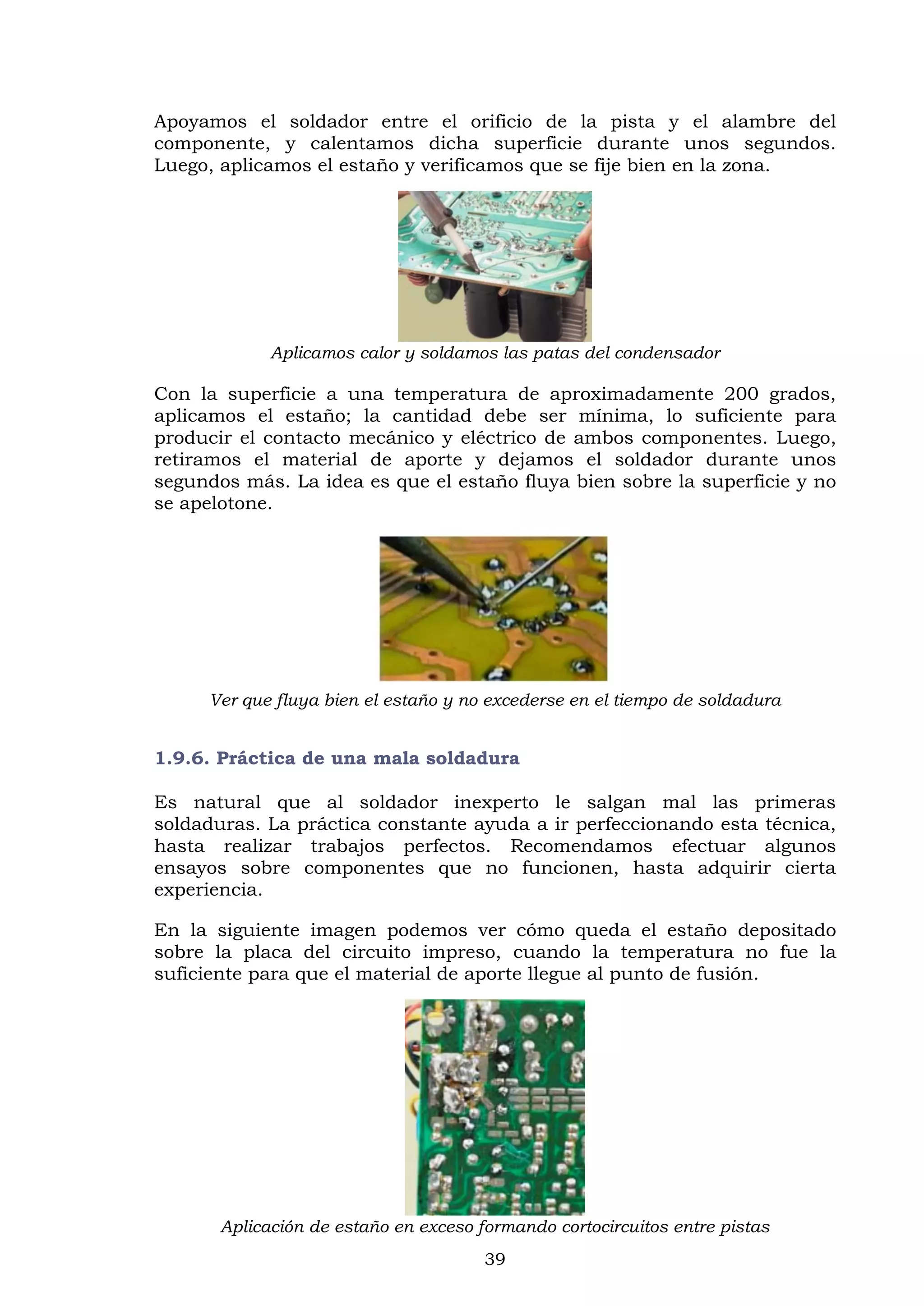 39
Apoyamos el soldador entre el orificio de la pista y el alambre del
componente, y calentamos dicha superficie durante unos segundos.
Luego, aplicamos el estaño y verificamos que se fije bien en la zona.
Aplicamos calor y soldamos las patas del condensador
Con la superficie a una temperatura de aproximadamente 200 grados,
aplicamos el estaño; la cantidad debe ser mínima, lo suficiente para
producir el contacto mecánico y eléctrico de ambos componentes. Luego,
retiramos el material de aporte y dejamos el soldador durante unos
segundos más. La idea es que el estaño fluya bien sobre la superficie y no
se apelotone.
Ver que fluya bien el estaño y no excederse en el tiempo de soldadura
1.9.6. Práctica de una mala soldadura
Es natural que al soldador inexperto le salgan mal las primeras
soldaduras. La práctica constante ayuda a ir perfeccionando esta técnica,
hasta realizar trabajos perfectos. Recomendamos efectuar algunos
ensayos sobre componentes que no funcionen, hasta adquirir cierta
experiencia.
En la siguiente imagen podemos ver cómo queda el estaño depositado
sobre la placa del circuito impreso, cuando la temperatura no fue la
suficiente para que el material de aporte llegue al punto de fusión.
Aplicación de estaño en exceso formando cortocircuitos entre pistas
 