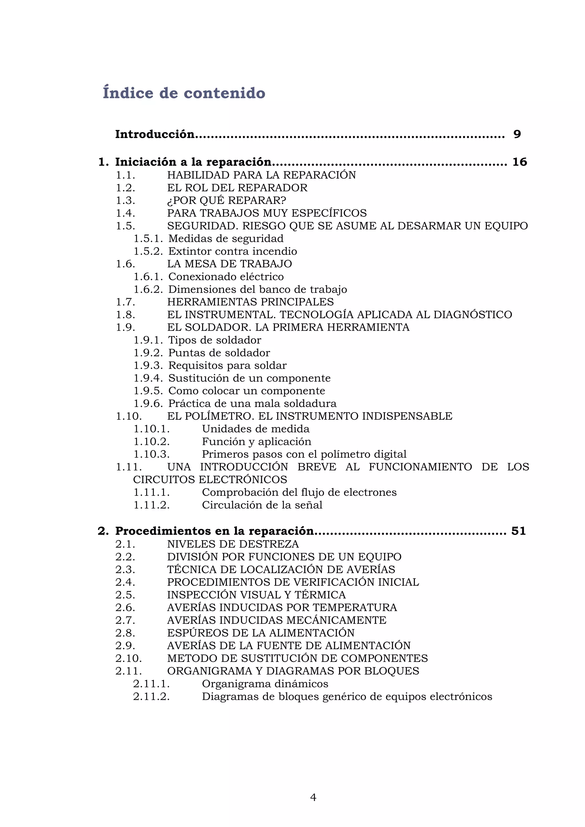 4
Índice de contenido
Introducción……………………………………………………………………. 9
1. Iniciación a la reparación…………………..…………………….………… 16
1.1. HABILIDAD PARA LA REPARACIÓN
1.2. EL ROL DEL REPARADOR
1.3. ¿POR QUÉ REPARAR?
1.4. PARA TRABAJOS MUY ESPECÍFICOS
1.5. SEGURIDAD. RIESGO QUE SE ASUME AL DESARMAR UN EQUIPO
1.5.1. Medidas de seguridad
1.5.2. Extintor contra incendio
1.6. LA MESA DE TRABAJO
1.6.1. Conexionado eléctrico
1.6.2. Dimensiones del banco de trabajo
1.7. HERRAMIENTAS PRINCIPALES
1.8. EL INSTRUMENTAL. TECNOLOGÍA APLICADA AL DIAGNÓSTICO
1.9. EL SOLDADOR. LA PRIMERA HERRAMIENTA
1.9.1. Tipos de soldador
1.9.2. Puntas de soldador
1.9.3. Requisitos para soldar
1.9.4. Sustitución de un componente
1.9.5. Como colocar un componente
1.9.6. Práctica de una mala soldadura
1.10. EL POLÍMETRO. EL INSTRUMENTO INDISPENSABLE
1.10.1. Unidades de medida
1.10.2. Función y aplicación
1.10.3. Primeros pasos con el polímetro digital
1.11. UNA INTRODUCCIÓN BREVE AL FUNCIONAMIENTO DE LOS
CIRCUITOS ELECTRÓNICOS
1.11.1. Comprobación del flujo de electrones
1.11.2. Circulación de la señal
2. Procedimientos en la reparación…….…………………….…………….. 51
2.1. NIVELES DE DESTREZA
2.2. DIVISIÓN POR FUNCIONES DE UN EQUIPO
2.3. TÉCNICA DE LOCALIZACIÓN DE AVERÍAS
2.4. PROCEDIMIENTOS DE VERIFICACIÓN INICIAL
2.5. INSPECCIÓN VISUAL Y TÉRMICA
2.6. AVERÍAS INDUCIDAS POR TEMPERATURA
2.7. AVERÍAS INDUCIDAS MECÁNICAMENTE
2.8. ESPÚREOS DE LA ALIMENTACIÓN
2.9. AVERÍAS DE LA FUENTE DE ALIMENTACIÓN
2.10. METODO DE SUSTITUCIÓN DE COMPONENTES
2.11. ORGANIGRAMA Y DIAGRAMAS POR BLOQUES
2.11.1. Organigrama dinámicos
2.11.2. Diagramas de bloques genérico de equipos electrónicos
 