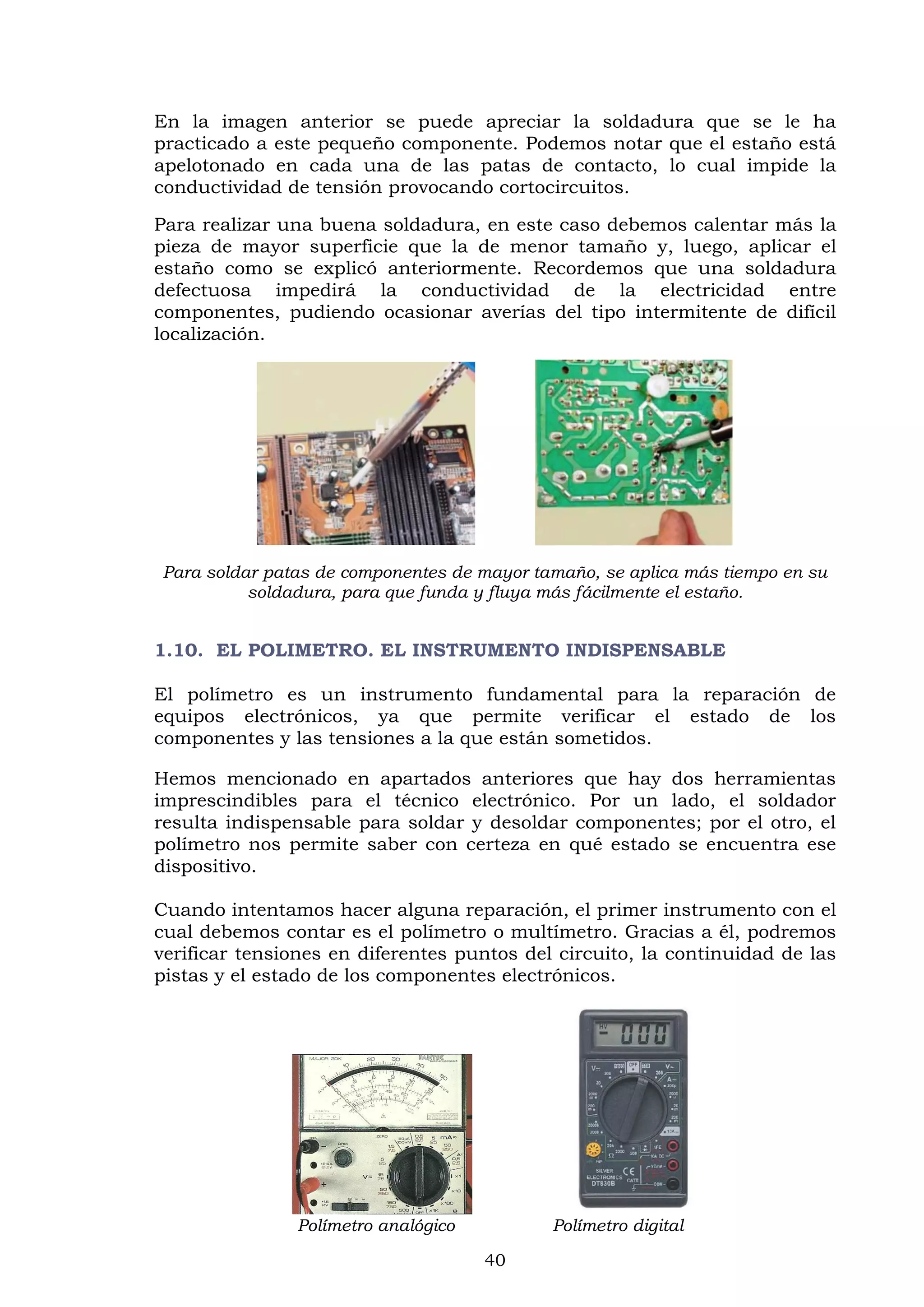 40
En la imagen anterior se puede apreciar la soldadura que se le ha
practicado a este pequeño componente. Podemos notar que el estaño está
apelotonado en cada una de las patas de contacto, lo cual impide la
conductividad de tensión provocando cortocircuitos.
Para realizar una buena soldadura, en este caso debemos calentar más la
pieza de mayor superficie que la de menor tamaño y, luego, aplicar el
estaño como se explicó anteriormente. Recordemos que una soldadura
defectuosa impedirá la conductividad de la electricidad entre
componentes, pudiendo ocasionar averías del tipo intermitente de difícil
localización.
Para soldar patas de componentes de mayor tamaño, se aplica más tiempo en su
soldadura, para que funda y fluya más fácilmente el estaño.
1.10. EL POLIMETRO. EL INSTRUMENTO INDISPENSABLE
El polímetro es un instrumento fundamental para la reparación de
equipos electrónicos, ya que permite verificar el estado de los
componentes y las tensiones a la que están sometidos.
Hemos mencionado en apartados anteriores que hay dos herramientas
imprescindibles para el técnico electrónico. Por un lado, el soldador
resulta indispensable para soldar y desoldar componentes; por el otro, el
polímetro nos permite saber con certeza en qué estado se encuentra ese
dispositivo.
Cuando intentamos hacer alguna reparación, el primer instrumento con el
cual debemos contar es el polímetro o multímetro. Gracias a él, podremos
verificar tensiones en diferentes puntos del circuito, la continuidad de las
pistas y el estado de los componentes electrónicos.
Polímetro analógico Polímetro digital
 
