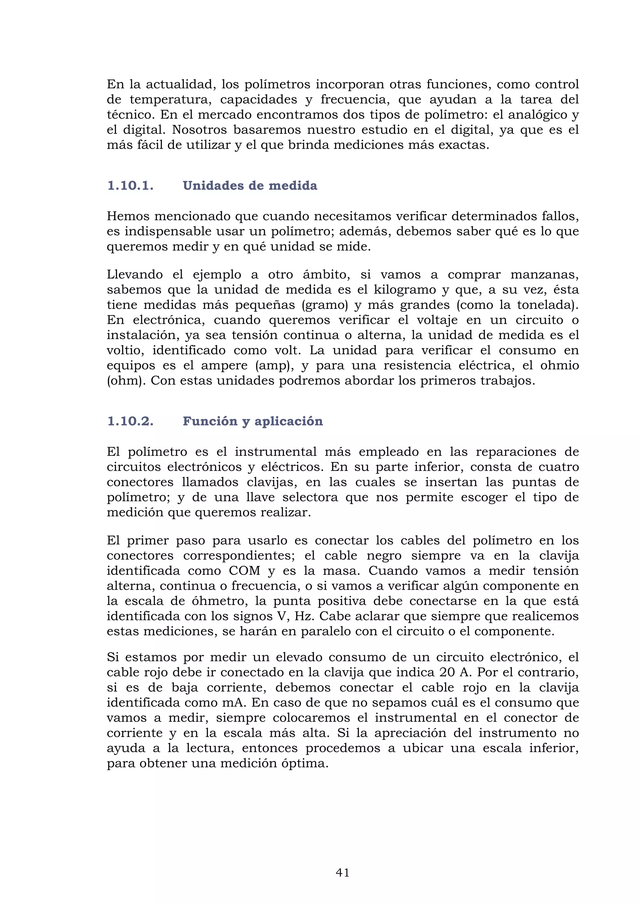 41
En la actualidad, los polímetros incorporan otras funciones, como control
de temperatura, capacidades y frecuencia, que ayudan a la tarea del
técnico. En el mercado encontramos dos tipos de polímetro: el analógico y
el digital. Nosotros basaremos nuestro estudio en el digital, ya que es el
más fácil de utilizar y el que brinda mediciones más exactas.
1.10.1. Unidades de medida
Hemos mencionado que cuando necesitamos verificar determinados fallos,
es indispensable usar un polímetro; además, debemos saber qué es lo que
queremos medir y en qué unidad se mide.
Llevando el ejemplo a otro ámbito, si vamos a comprar manzanas,
sabemos que la unidad de medida es el kilogramo y que, a su vez, ésta
tiene medidas más pequeñas (gramo) y más grandes (como la tonelada).
En electrónica, cuando queremos verificar el voltaje en un circuito o
instalación, ya sea tensión continua o alterna, la unidad de medida es el
voltio, identificado como volt. La unidad para verificar el consumo en
equipos es el ampere (amp), y para una resistencia eléctrica, el ohmio
(ohm). Con estas unidades podremos abordar los primeros trabajos.
1.10.2. Función y aplicación
El polímetro es el instrumental más empleado en las reparaciones de
circuitos electrónicos y eléctricos. En su parte inferior, consta de cuatro
conectores llamados clavijas, en las cuales se insertan las puntas de
polímetro; y de una llave selectora que nos permite escoger el tipo de
medición que queremos realizar.
El primer paso para usarlo es conectar los cables del polímetro en los
conectores correspondientes; el cable negro siempre va en la clavija
identificada como COM y es la masa. Cuando vamos a medir tensión
alterna, continua o frecuencia, o si vamos a verificar algún componente en
la escala de óhmetro, la punta positiva debe conectarse en la que está
identificada con los signos V, Hz. Cabe aclarar que siempre que realicemos
estas mediciones, se harán en paralelo con el circuito o el componente.
Si estamos por medir un elevado consumo de un circuito electrónico, el
cable rojo debe ir conectado en la clavija que indica 20 A. Por el contrario,
si es de baja corriente, debemos conectar el cable rojo en la clavija
identificada como mA. En caso de que no sepamos cuál es el consumo que
vamos a medir, siempre colocaremos el instrumental en el conector de
corriente y en la escala más alta. Si la apreciación del instrumento no
ayuda a la lectura, entonces procedemos a ubicar una escala inferior,
para obtener una medición óptima.
 