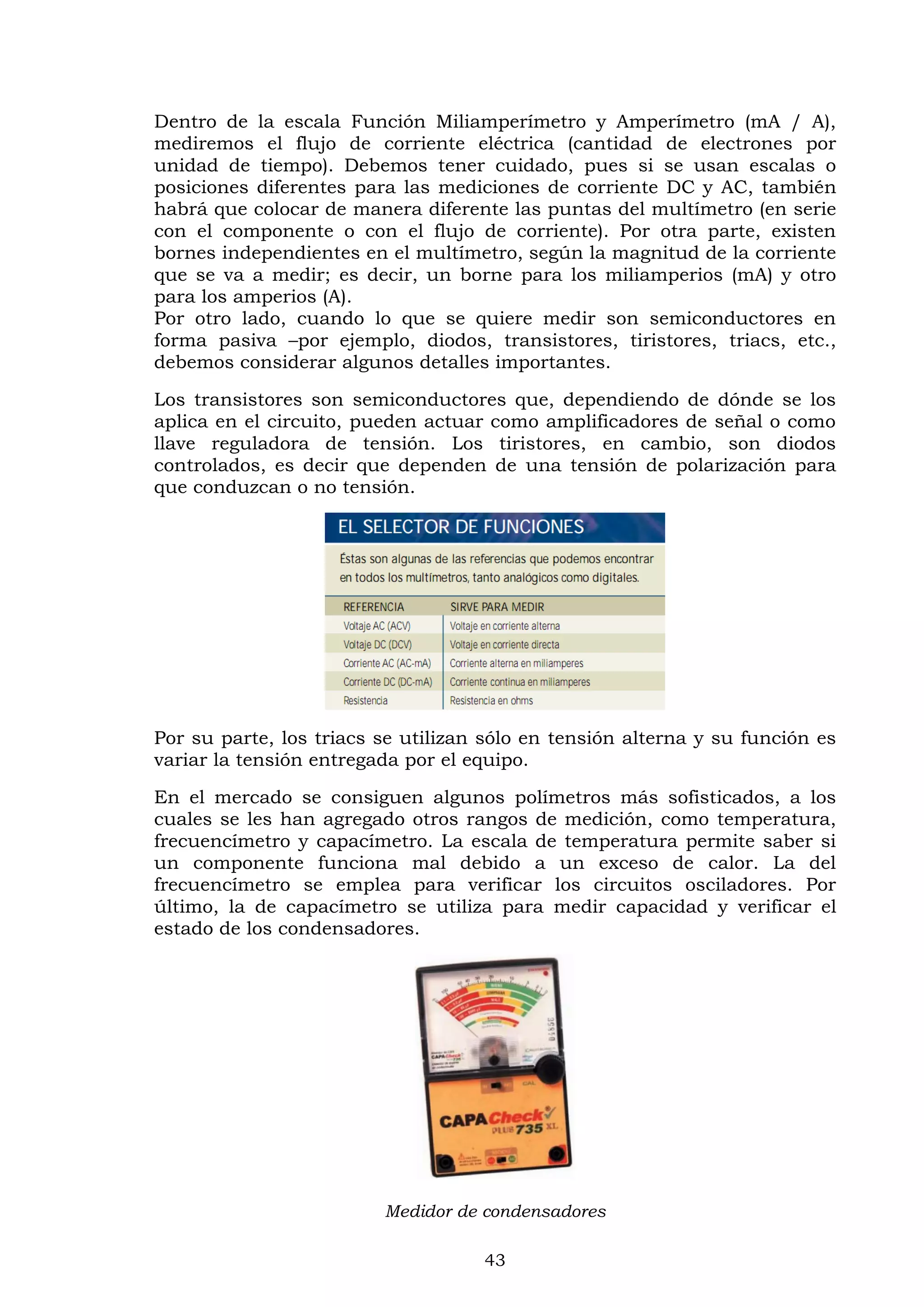 43
Dentro de la escala Función Miliamperímetro y Amperímetro (mA / A),
mediremos el flujo de corriente eléctrica (cantidad de electrones por
unidad de tiempo). Debemos tener cuidado, pues si se usan escalas o
posiciones diferentes para las mediciones de corriente DC y AC, también
habrá que colocar de manera diferente las puntas del multímetro (en serie
con el componente o con el flujo de corriente). Por otra parte, existen
bornes independientes en el multímetro, según la magnitud de la corriente
que se va a medir; es decir, un borne para los miliamperios (mA) y otro
para los amperios (A).
Por otro lado, cuando lo que se quiere medir son semiconductores en
forma pasiva –por ejemplo, diodos, transistores, tiristores, triacs, etc.,
debemos considerar algunos detalles importantes.
Los transistores son semiconductores que, dependiendo de dónde se los
aplica en el circuito, pueden actuar como amplificadores de señal o como
llave reguladora de tensión. Los tiristores, en cambio, son diodos
controlados, es decir que dependen de una tensión de polarización para
que conduzcan o no tensión.
Por su parte, los triacs se utilizan sólo en tensión alterna y su función es
variar la tensión entregada por el equipo.
En el mercado se consiguen algunos polímetros más sofisticados, a los
cuales se les han agregado otros rangos de medición, como temperatura,
frecuencímetro y capacímetro. La escala de temperatura permite saber si
un componente funciona mal debido a un exceso de calor. La del
frecuencímetro se emplea para verificar los circuitos osciladores. Por
último, la de capacímetro se utiliza para medir capacidad y verificar el
estado de los condensadores.
Medidor de condensadores
 