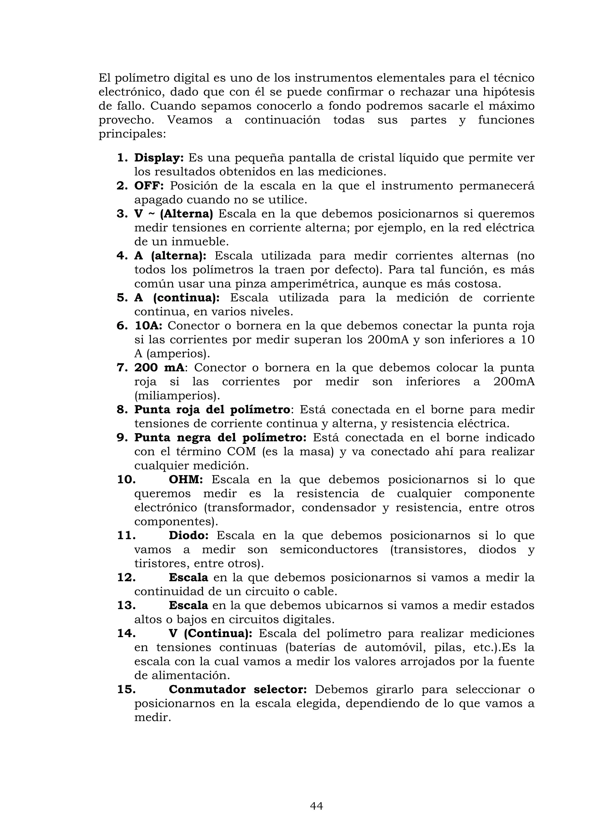 44
El polímetro digital es uno de los instrumentos elementales para el técnico
electrónico, dado que con él se puede confirmar o rechazar una hipótesis
de fallo. Cuando sepamos conocerlo a fondo podremos sacarle el máximo
provecho. Veamos a continuación todas sus partes y funciones
principales:
1. Display: Es una pequeña pantalla de cristal líquido que permite ver
los resultados obtenidos en las mediciones.
2. OFF: Posición de la escala en la que el instrumento permanecerá
apagado cuando no se utilice.
3. V ~ (Alterna) Escala en la que debemos posicionarnos si queremos
medir tensiones en corriente alterna; por ejemplo, en la red eléctrica
de un inmueble.
4. A (alterna): Escala utilizada para medir corrientes alternas (no
todos los polímetros la traen por defecto). Para tal función, es más
común usar una pinza amperimétrica, aunque es más costosa.
5. A (continua): Escala utilizada para la medición de corriente
continua, en varios niveles.
6. 10A: Conector o bornera en la que debemos conectar la punta roja
si las corrientes por medir superan los 200mA y son inferiores a 10
A (amperios).
7. 200 mA: Conector o bornera en la que debemos colocar la punta
roja si las corrientes por medir son inferiores a 200mA
(miliamperios).
8. Punta roja del polímetro: Está conectada en el borne para medir
tensiones de corriente continua y alterna, y resistencia eléctrica.
9. Punta negra del polímetro: Está conectada en el borne indicado
con el término COM (es la masa) y va conectado ahí para realizar
cualquier medición.
10. OHM: Escala en la que debemos posicionarnos si lo que
queremos medir es la resistencia de cualquier componente
electrónico (transformador, condensador y resistencia, entre otros
componentes).
11. Diodo: Escala en la que debemos posicionarnos si lo que
vamos a medir son semiconductores (transistores, diodos y
tiristores, entre otros).
12. Escala en la que debemos posicionarnos si vamos a medir la
continuidad de un circuito o cable.
13. Escala en la que debemos ubicarnos si vamos a medir estados
altos o bajos en circuitos digitales.
14. V (Continua): Escala del polímetro para realizar mediciones
en tensiones continuas (baterías de automóvil, pilas, etc.).Es la
escala con la cual vamos a medir los valores arrojados por la fuente
de alimentación.
15. Conmutador selector: Debemos girarlo para seleccionar o
posicionarnos en la escala elegida, dependiendo de lo que vamos a
medir.
 