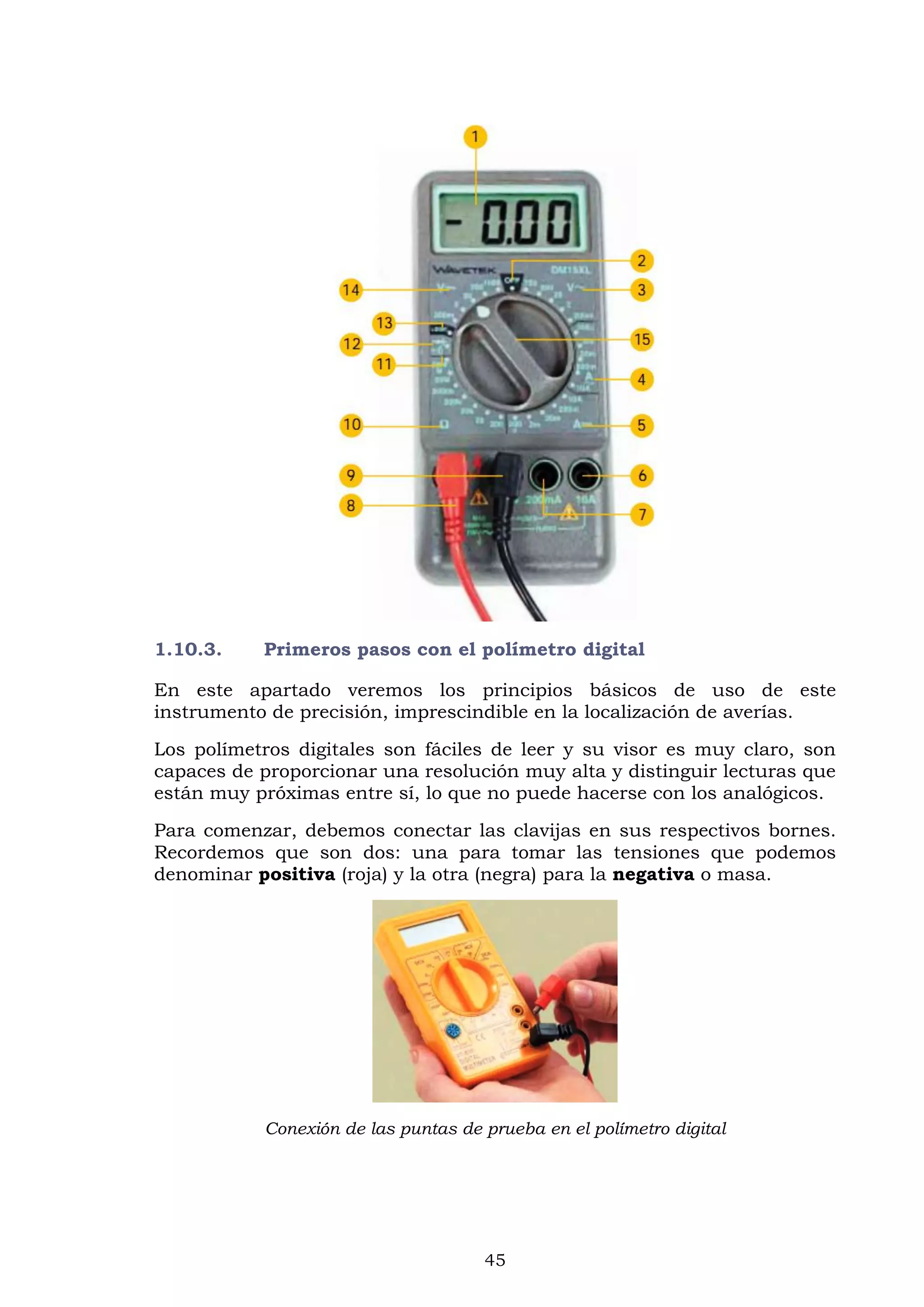 45
1.10.3. Primeros pasos con el polímetro digital
En este apartado veremos los principios básicos de uso de este
instrumento de precisión, imprescindible en la localización de averías.
Los polímetros digitales son fáciles de leer y su visor es muy claro, son
capaces de proporcionar una resolución muy alta y distinguir lecturas que
están muy próximas entre sí, lo que no puede hacerse con los analógicos.
Para comenzar, debemos conectar las clavijas en sus respectivos bornes.
Recordemos que son dos: una para tomar las tensiones que podemos
denominar positiva (roja) y la otra (negra) para la negativa o masa.
Conexión de las puntas de prueba en el polímetro digital
 