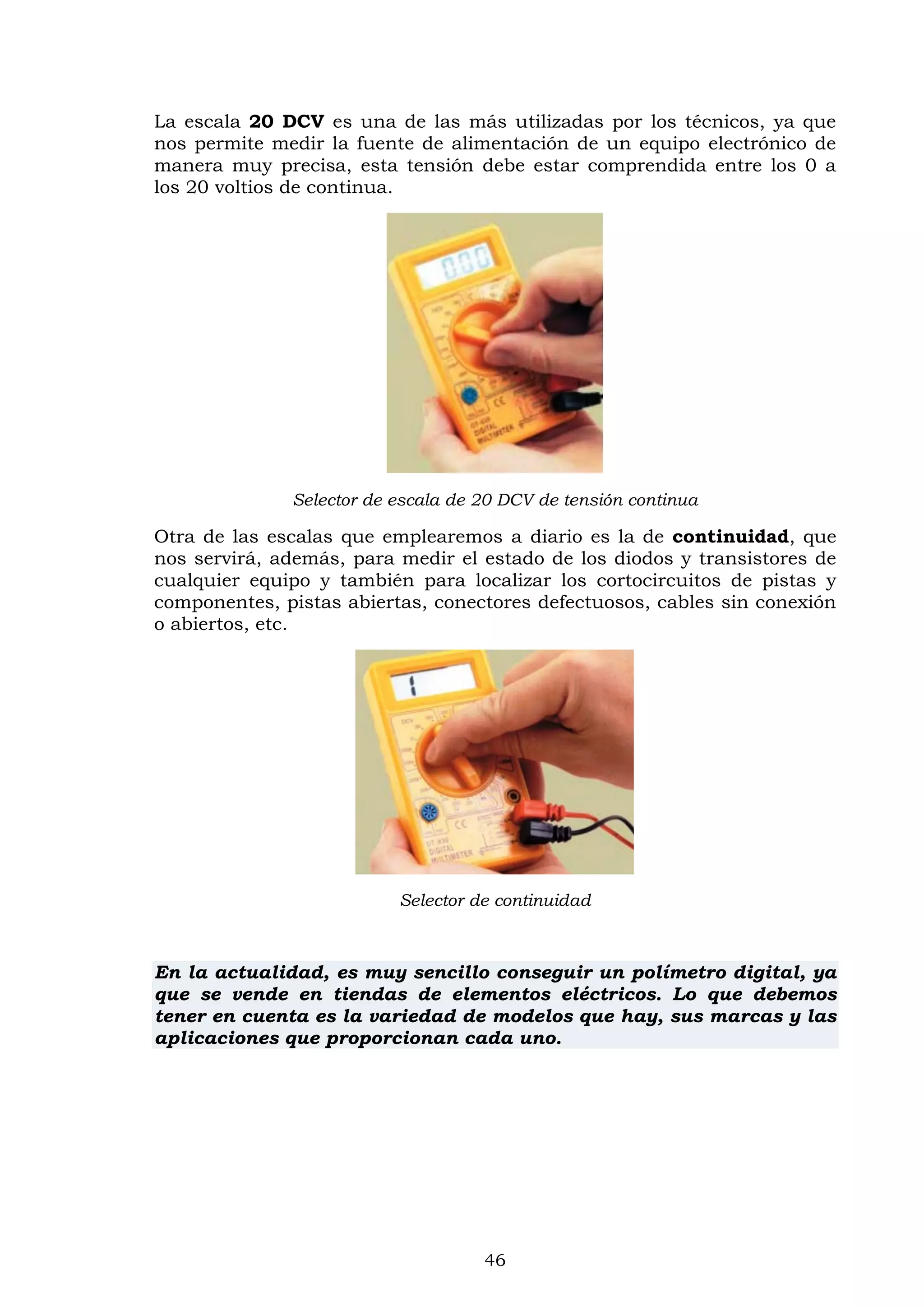 46
La escala 20 DCV es una de las más utilizadas por los técnicos, ya que
nos permite medir la fuente de alimentación de un equipo electrónico de
manera muy precisa, esta tensión debe estar comprendida entre los 0 a
los 20 voltios de continua.
Selector de escala de 20 DCV de tensión continua
Otra de las escalas que emplearemos a diario es la de continuidad, que
nos servirá, además, para medir el estado de los diodos y transistores de
cualquier equipo y también para localizar los cortocircuitos de pistas y
componentes, pistas abiertas, conectores defectuosos, cables sin conexión
o abiertos, etc.
Selector de continuidad
En la actualidad, es muy sencillo conseguir un polímetro digital, ya
que se vende en tiendas de elementos eléctricos. Lo que debemos
tener en cuenta es la variedad de modelos que hay, sus marcas y las
aplicaciones que proporcionan cada uno.
 