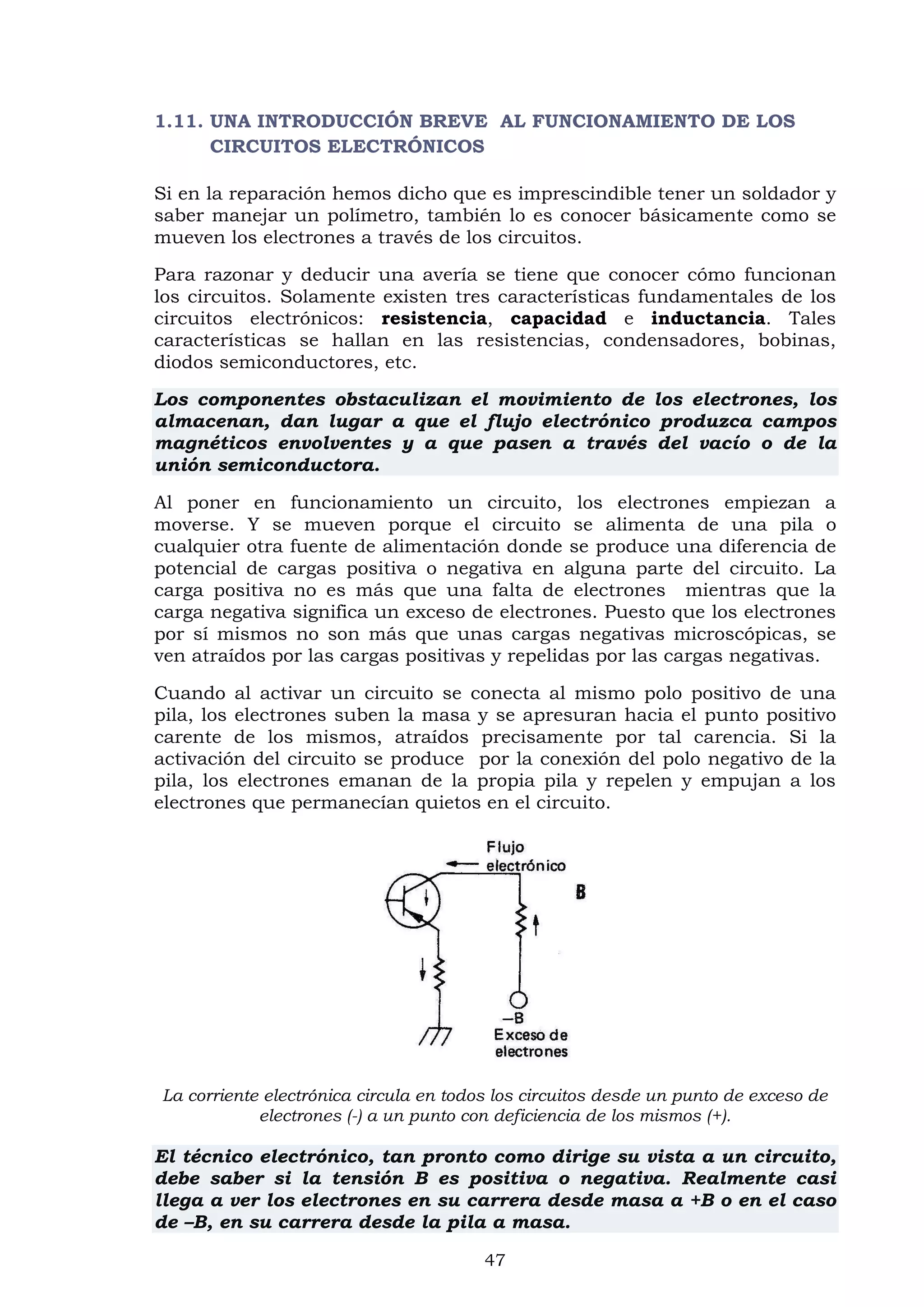 47
1.11. UNA INTRODUCCIÓN BREVE AL FUNCIONAMIENTO DE LOS
CIRCUITOS ELECTRÓNICOS
Si en la reparación hemos dicho que es imprescindible tener un soldador y
saber manejar un polímetro, también lo es conocer básicamente como se
mueven los electrones a través de los circuitos.
Para razonar y deducir una avería se tiene que conocer cómo funcionan
los circuitos. Solamente existen tres características fundamentales de los
circuitos electrónicos: resistencia, capacidad e inductancia. Tales
características se hallan en las resistencias, condensadores, bobinas,
diodos semiconductores, etc.
Los componentes obstaculizan el movimiento de los electrones, los
almacenan, dan lugar a que el flujo electrónico produzca campos
magnéticos envolventes y a que pasen a través del vacío o de la
unión semiconductora.
Al poner en funcionamiento un circuito, los electrones empiezan a
moverse. Y se mueven porque el circuito se alimenta de una pila o
cualquier otra fuente de alimentación donde se produce una diferencia de
potencial de cargas positiva o negativa en alguna parte del circuito. La
carga positiva no es más que una falta de electrones mientras que la
carga negativa significa un exceso de electrones. Puesto que los electrones
por sí mismos no son más que unas cargas negativas microscópicas, se
ven atraídos por las cargas positivas y repelidas por las cargas negativas.
Cuando al activar un circuito se conecta al mismo polo positivo de una
pila, los electrones suben la masa y se apresuran hacia el punto positivo
carente de los mismos, atraídos precisamente por tal carencia. Si la
activación del circuito se produce por la conexión del polo negativo de la
pila, los electrones emanan de la propia pila y repelen y empujan a los
electrones que permanecían quietos en el circuito.
La corriente electrónica circula en todos los circuitos desde un punto de exceso de
electrones (-) a un punto con deficiencia de los mismos (+).
El técnico electrónico, tan pronto como dirige su vista a un circuito,
debe saber si la tensión B es positiva o negativa. Realmente casi
llega a ver los electrones en su carrera desde masa a +B o en el caso
de –B, en su carrera desde la pila a masa.
 