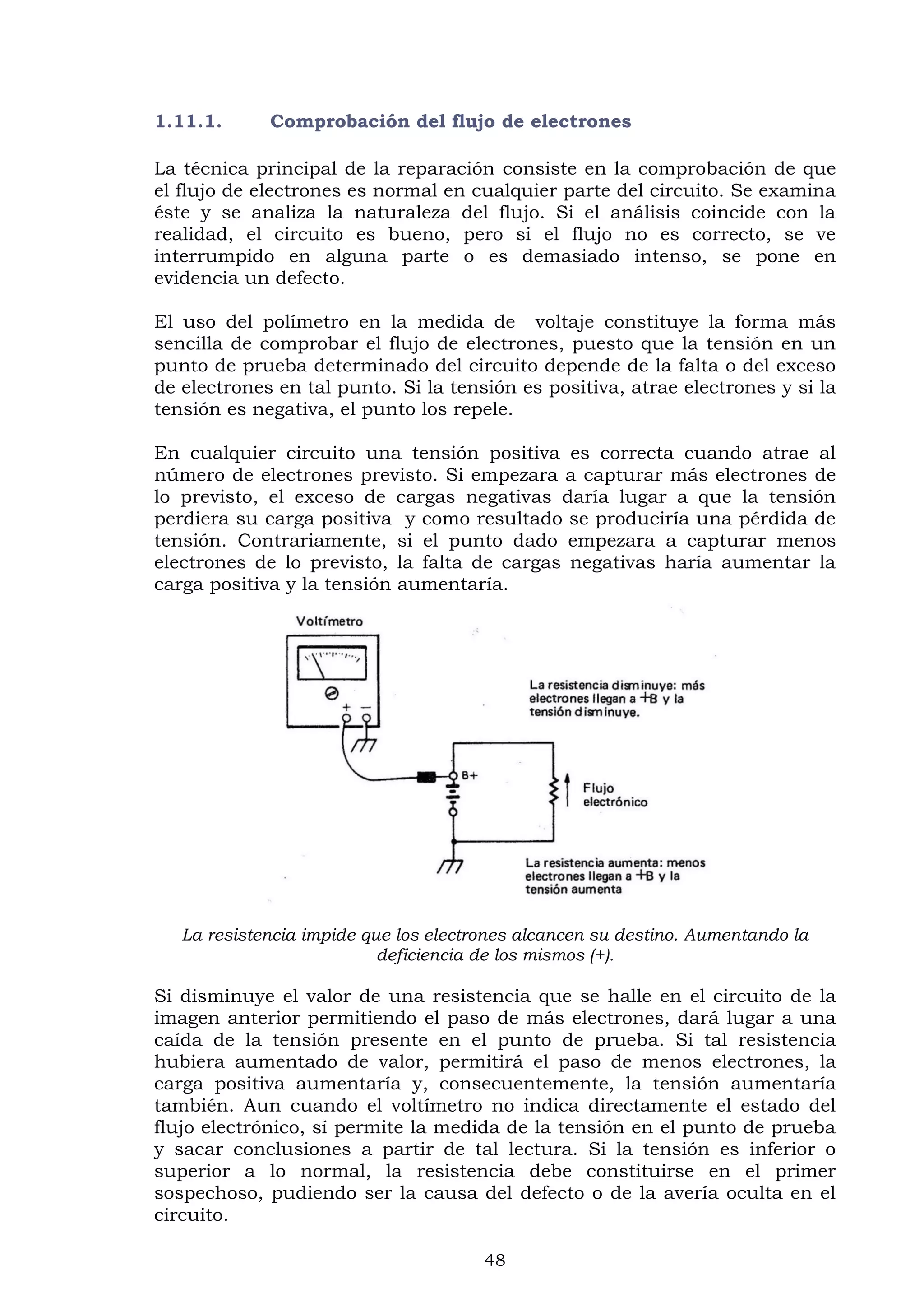 48
1.11.1. Comprobación del flujo de electrones
La técnica principal de la reparación consiste en la comprobación de que
el flujo de electrones es normal en cualquier parte del circuito. Se examina
éste y se analiza la naturaleza del flujo. Si el análisis coincide con la
realidad, el circuito es bueno, pero si el flujo no es correcto, se ve
interrumpido en alguna parte o es demasiado intenso, se pone en
evidencia un defecto.
El uso del polímetro en la medida de voltaje constituye la forma más
sencilla de comprobar el flujo de electrones, puesto que la tensión en un
punto de prueba determinado del circuito depende de la falta o del exceso
de electrones en tal punto. Si la tensión es positiva, atrae electrones y si la
tensión es negativa, el punto los repele.
En cualquier circuito una tensión positiva es correcta cuando atrae al
número de electrones previsto. Si empezara a capturar más electrones de
lo previsto, el exceso de cargas negativas daría lugar a que la tensión
perdiera su carga positiva y como resultado se produciría una pérdida de
tensión. Contrariamente, si el punto dado empezara a capturar menos
electrones de lo previsto, la falta de cargas negativas haría aumentar la
carga positiva y la tensión aumentaría.
La resistencia impide que los electrones alcancen su destino. Aumentando la
deficiencia de los mismos (+).
Si disminuye el valor de una resistencia que se halle en el circuito de la
imagen anterior permitiendo el paso de más electrones, dará lugar a una
caída de la tensión presente en el punto de prueba. Si tal resistencia
hubiera aumentado de valor, permitirá el paso de menos electrones, la
carga positiva aumentaría y, consecuentemente, la tensión aumentaría
también. Aun cuando el voltímetro no indica directamente el estado del
flujo electrónico, sí permite la medida de la tensión en el punto de prueba
y sacar conclusiones a partir de tal lectura. Si la tensión es inferior o
superior a lo normal, la resistencia debe constituirse en el primer
sospechoso, pudiendo ser la causa del defecto o de la avería oculta en el
circuito.
 