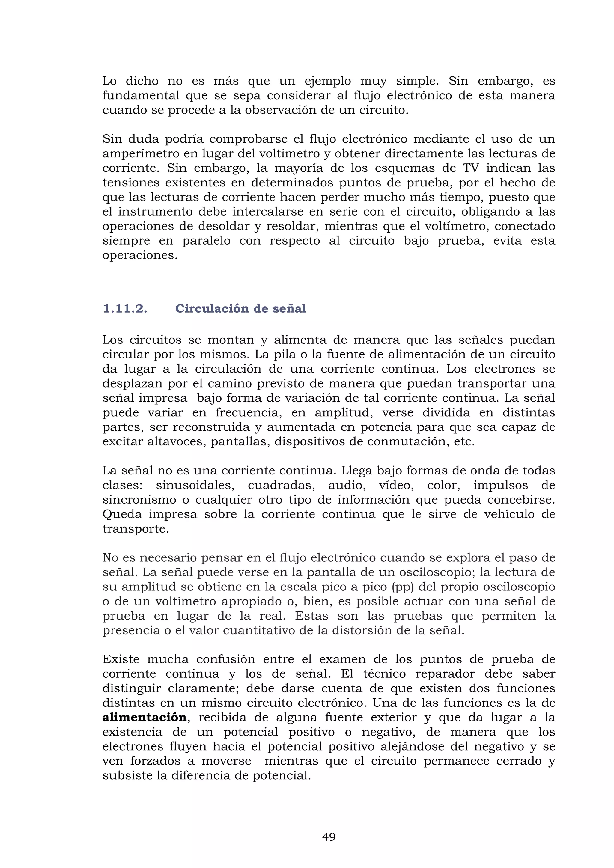 49
Lo dicho no es más que un ejemplo muy simple. Sin embargo, es
fundamental que se sepa considerar al flujo electrónico de esta manera
cuando se procede a la observación de un circuito.
Sin duda podría comprobarse el flujo electrónico mediante el uso de un
amperímetro en lugar del voltímetro y obtener directamente las lecturas de
corriente. Sin embargo, la mayoría de los esquemas de TV indican las
tensiones existentes en determinados puntos de prueba, por el hecho de
que las lecturas de corriente hacen perder mucho más tiempo, puesto que
el instrumento debe intercalarse en serie con el circuito, obligando a las
operaciones de desoldar y resoldar, mientras que el voltímetro, conectado
siempre en paralelo con respecto al circuito bajo prueba, evita esta
operaciones.
1.11.2. Circulación de señal
Los circuitos se montan y alimenta de manera que las señales puedan
circular por los mismos. La pila o la fuente de alimentación de un circuito
da lugar a la circulación de una corriente continua. Los electrones se
desplazan por el camino previsto de manera que puedan transportar una
señal impresa bajo forma de variación de tal corriente continua. La señal
puede variar en frecuencia, en amplitud, verse dividida en distintas
partes, ser reconstruida y aumentada en potencia para que sea capaz de
excitar altavoces, pantallas, dispositivos de conmutación, etc.
La señal no es una corriente continua. Llega bajo formas de onda de todas
clases: sinusoidales, cuadradas, audio, vídeo, color, impulsos de
sincronismo o cualquier otro tipo de información que pueda concebirse.
Queda impresa sobre la corriente continua que le sirve de vehículo de
transporte.
No es necesario pensar en el flujo electrónico cuando se explora el paso de
señal. La señal puede verse en la pantalla de un osciloscopio; la lectura de
su amplitud se obtiene en la escala pico a pico (pp) del propio osciloscopio
o de un voltímetro apropiado o, bien, es posible actuar con una señal de
prueba en lugar de la real. Estas son las pruebas que permiten la
presencia o el valor cuantitativo de la distorsión de la señal.
Existe mucha confusión entre el examen de los puntos de prueba de
corriente continua y los de señal. El técnico reparador debe saber
distinguir claramente; debe darse cuenta de que existen dos funciones
distintas en un mismo circuito electrónico. Una de las funciones es la de
alimentación, recibida de alguna fuente exterior y que da lugar a la
existencia de un potencial positivo o negativo, de manera que los
electrones fluyen hacia el potencial positivo alejándose del negativo y se
ven forzados a moverse mientras que el circuito permanece cerrado y
subsiste la diferencia de potencial.
 