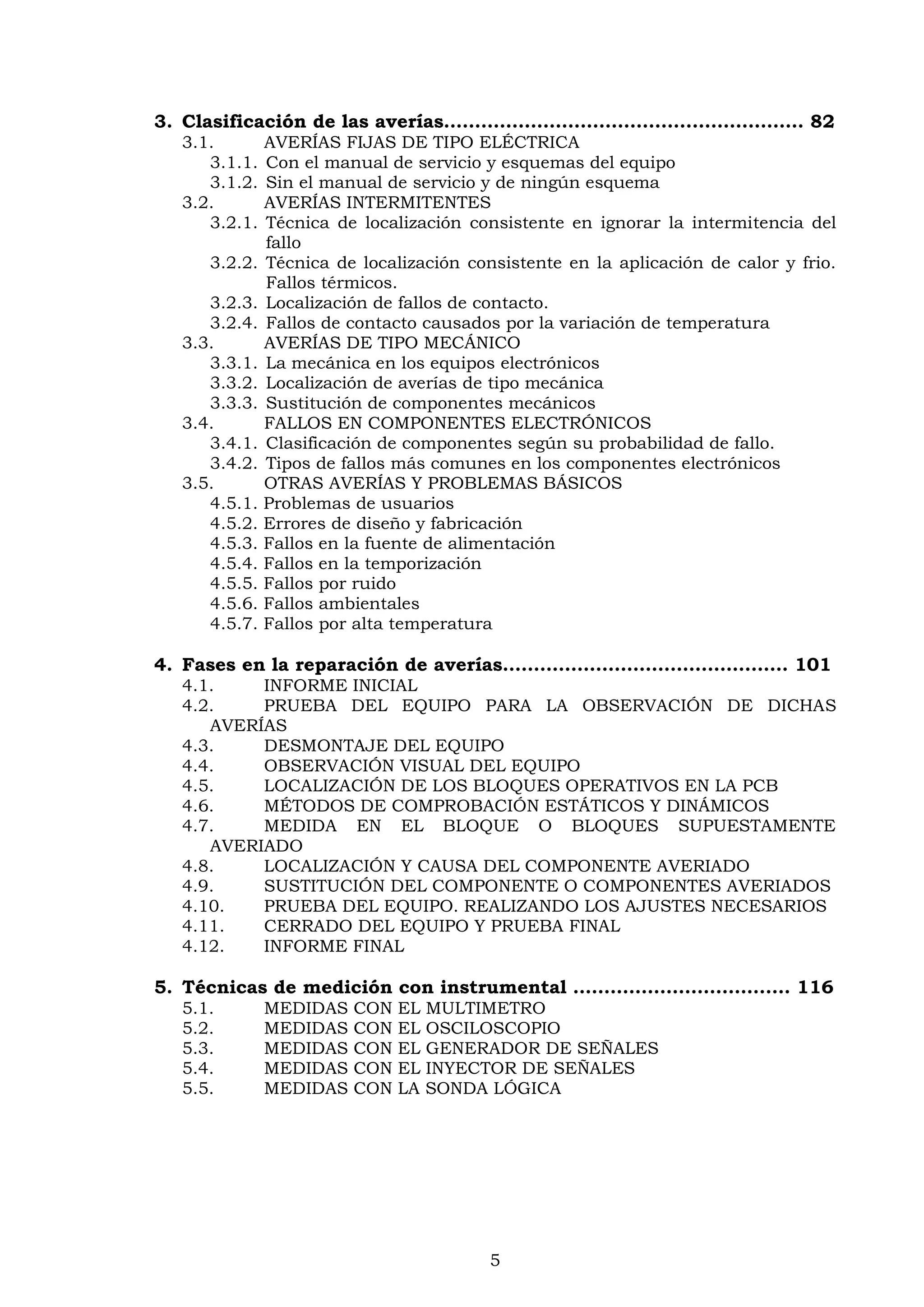 5
3. Clasificación de las averías………………………………….……………… 82
3.1. AVERÍAS FIJAS DE TIPO ELÉCTRICA
3.1.1. Con el manual de servicio y esquemas del equipo
3.1.2. Sin el manual de servicio y de ningún esquema
3.2. AVERÍAS INTERMITENTES
3.2.1. Técnica de localización consistente en ignorar la intermitencia del
fallo
3.2.2. Técnica de localización consistente en la aplicación de calor y frio.
Fallos térmicos.
3.2.3. Localización de fallos de contacto.
3.2.4. Fallos de contacto causados por la variación de temperatura
3.3. AVERÍAS DE TIPO MECÁNICO
3.3.1. La mecánica en los equipos electrónicos
3.3.2. Localización de averías de tipo mecánica
3.3.3. Sustitución de componentes mecánicos
3.4. FALLOS EN COMPONENTES ELECTRÓNICOS
3.4.1. Clasificación de componentes según su probabilidad de fallo.
3.4.2. Tipos de fallos más comunes en los componentes electrónicos
3.5. OTRAS AVERÍAS Y PROBLEMAS BÁSICOS
4.5.1. Problemas de usuarios
4.5.2. Errores de diseño y fabricación
4.5.3. Fallos en la fuente de alimentación
4.5.4. Fallos en la temporización
4.5.5. Fallos por ruido
4.5.6. Fallos ambientales
4.5.7. Fallos por alta temperatura
4. Fases en la reparación de averías………………………………….…… 101
4.1. INFORME INICIAL
4.2. PRUEBA DEL EQUIPO PARA LA OBSERVACIÓN DE DICHAS
AVERÍAS
4.3. DESMONTAJE DEL EQUIPO
4.4. OBSERVACIÓN VISUAL DEL EQUIPO
4.5. LOCALIZACIÓN DE LOS BLOQUES OPERATIVOS EN LA PCB
4.6. MÉTODOS DE COMPROBACIÓN ESTÁTICOS Y DINÁMICOS
4.7. MEDIDA EN EL BLOQUE O BLOQUES SUPUESTAMENTE
AVERIADO
4.8. LOCALIZACIÓN Y CAUSA DEL COMPONENTE AVERIADO
4.9. SUSTITUCIÓN DEL COMPONENTE O COMPONENTES AVERIADOS
4.10. PRUEBA DEL EQUIPO. REALIZANDO LOS AJUSTES NECESARIOS
4.11. CERRADO DEL EQUIPO Y PRUEBA FINAL
4.12. INFORME FINAL
5. Técnicas de medición con instrumental …………………………..… 116
5.1. MEDIDAS CON EL MULTIMETRO
5.2. MEDIDAS CON EL OSCILOSCOPIO
5.3. MEDIDAS CON EL GENERADOR DE SEÑALES
5.4. MEDIDAS CON EL INYECTOR DE SEÑALES
5.5. MEDIDAS CON LA SONDA LÓGICA
 