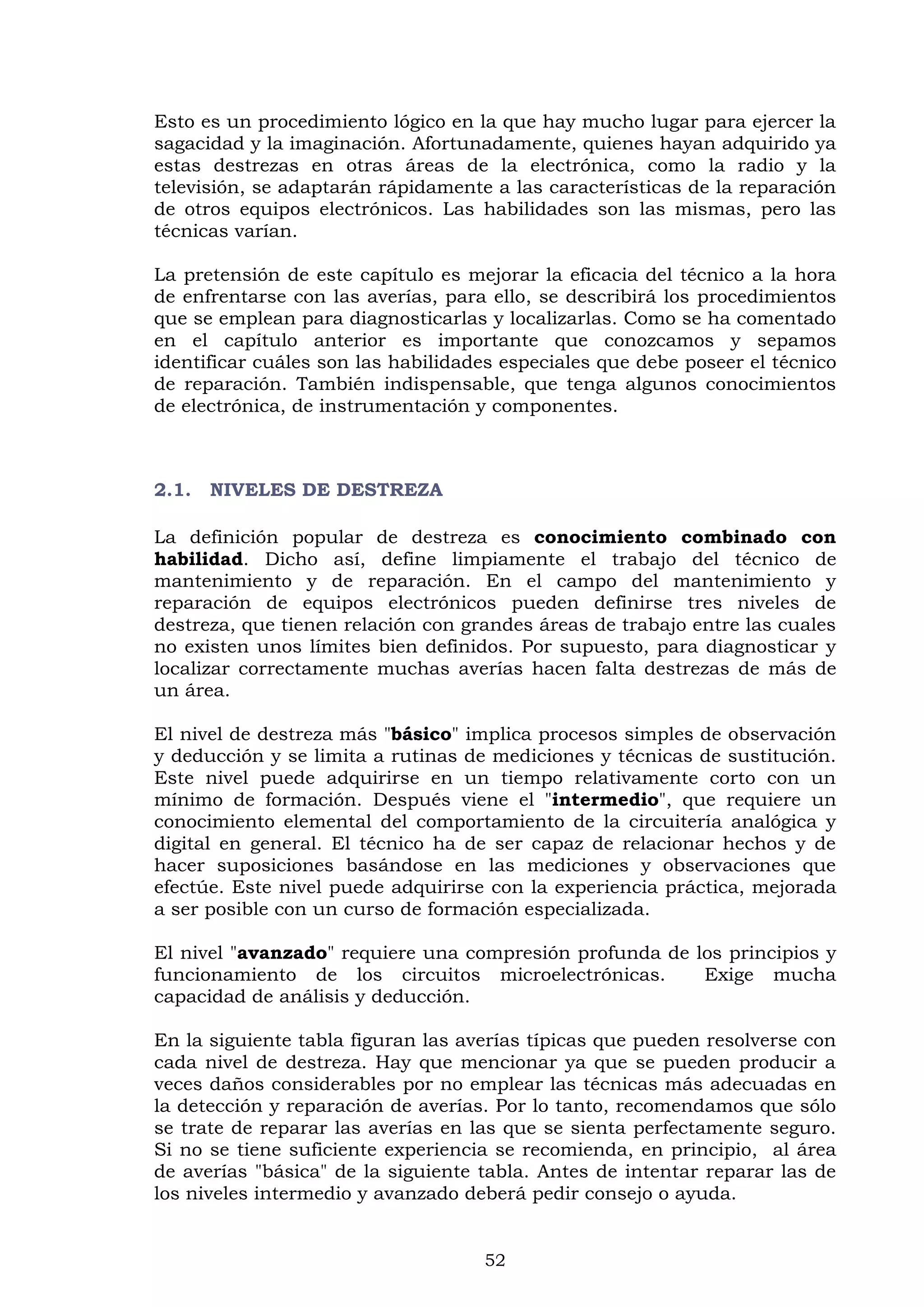52
Esto es un procedimiento lógico en la que hay mucho lugar para ejercer la
sagacidad y la imaginación. Afortunadamente, quienes hayan adquirido ya
estas destrezas en otras áreas de la electrónica, como la radio y la
televisión, se adaptarán rápidamente a las características de la reparación
de otros equipos electrónicos. Las habilidades son las mismas, pero las
técnicas varían.
La pretensión de este capítulo es mejorar la eficacia del técnico a la hora
de enfrentarse con las averías, para ello, se describirá los procedimientos
que se emplean para diagnosticarlas y localizarlas. Como se ha comentado
en el capítulo anterior es importante que conozcamos y sepamos
identificar cuáles son las habilidades especiales que debe poseer el técnico
de reparación. También indispensable, que tenga algunos conocimientos
de electrónica, de instrumentación y componentes.
2.1. NIVELES DE DESTREZA
La definición popular de destreza es conocimiento combinado con
habilidad. Dicho así, define limpiamente el trabajo del técnico de
mantenimiento y de reparación. En el campo del mantenimiento y
reparación de equipos electrónicos pueden definirse tres niveles de
destreza, que tienen relación con grandes áreas de trabajo entre las cuales
no existen unos límites bien definidos. Por supuesto, para diagnosticar y
localizar correctamente muchas averías hacen falta destrezas de más de
un área.
El nivel de destreza más "básico" implica procesos simples de observación
y deducción y se limita a rutinas de mediciones y técnicas de sustitución.
Este nivel puede adquirirse en un tiempo relativamente corto con un
mínimo de formación. Después viene el "intermedio", que requiere un
conocimiento elemental del comportamiento de la circuitería analógica y
digital en general. El técnico ha de ser capaz de relacionar hechos y de
hacer suposiciones basándose en las mediciones y observaciones que
efectúe. Este nivel puede adquirirse con la experiencia práctica, mejorada
a ser posible con un curso de formación especializada.
El nivel "avanzado" requiere una compresión profunda de los principios y
funcionamiento de los circuitos microelectrónicas. Exige mucha
capacidad de análisis y deducción.
En la siguiente tabla figuran las averías típicas que pueden resolverse con
cada nivel de destreza. Hay que mencionar ya que se pueden producir a
veces daños considerables por no emplear las técnicas más adecuadas en
la detección y reparación de averías. Por lo tanto, recomendamos que sólo
se trate de reparar las averías en las que se sienta perfectamente seguro.
Si no se tiene suficiente experiencia se recomienda, en principio, al área
de averías "básica" de la siguiente tabla. Antes de intentar reparar las de
los niveles intermedio y avanzado deberá pedir consejo o ayuda.
 