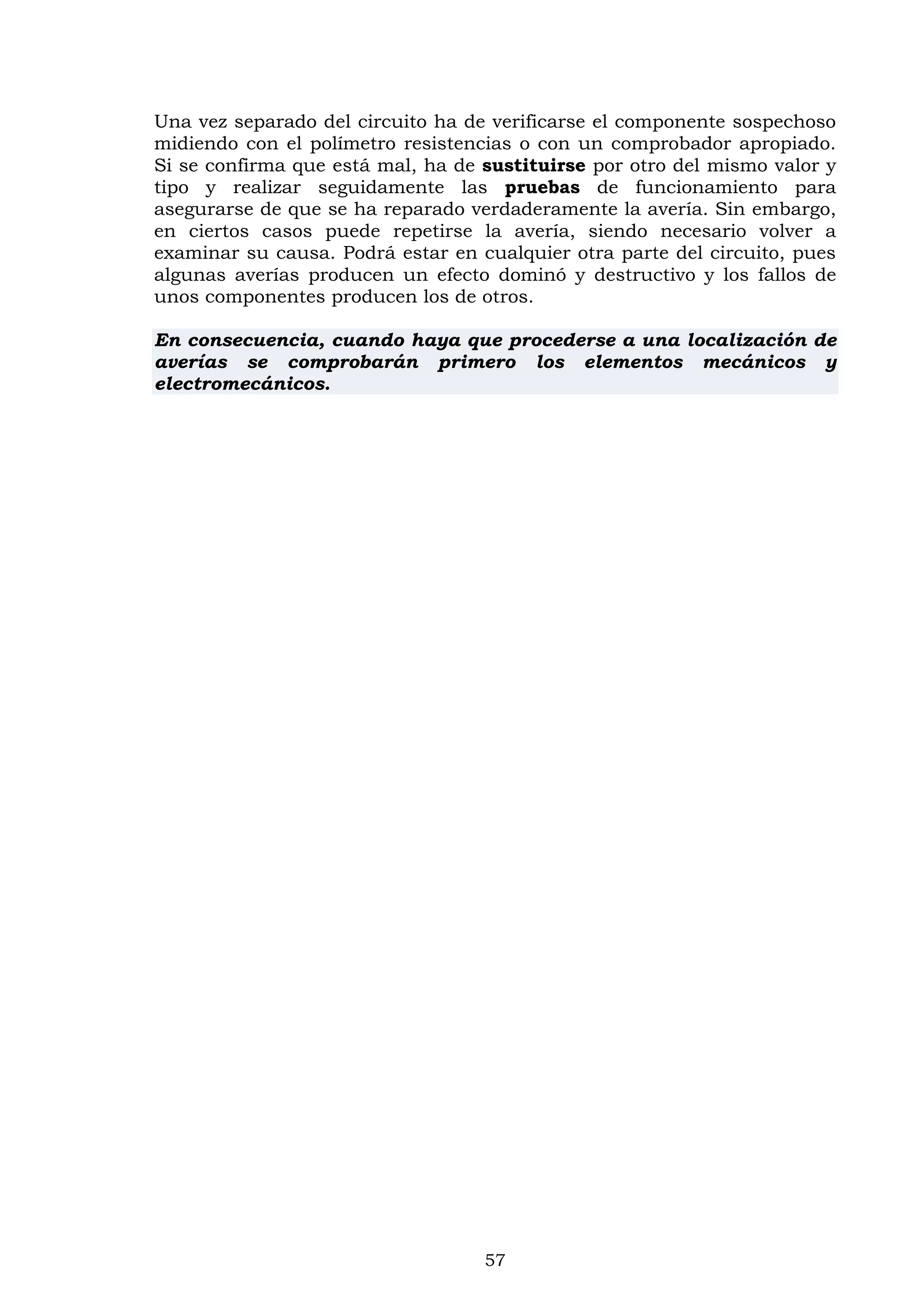 57
Una vez separado del circuito ha de verificarse el componente sospechoso
midiendo con el polímetro resistencias o con un comprobador apropiado.
Si se confirma que está mal, ha de sustituirse por otro del mismo valor y
tipo y realizar seguidamente las pruebas de funcionamiento para
asegurarse de que se ha reparado verdaderamente la avería. Sin embargo,
en ciertos casos puede repetirse la avería, siendo necesario volver a
examinar su causa. Podrá estar en cualquier otra parte del circuito, pues
algunas averías producen un efecto dominó y destructivo y los fallos de
unos componentes producen los de otros.
En consecuencia, cuando haya que procederse a una localización de
averías se comprobarán primero los elementos mecánicos y
electromecánicos.
 
