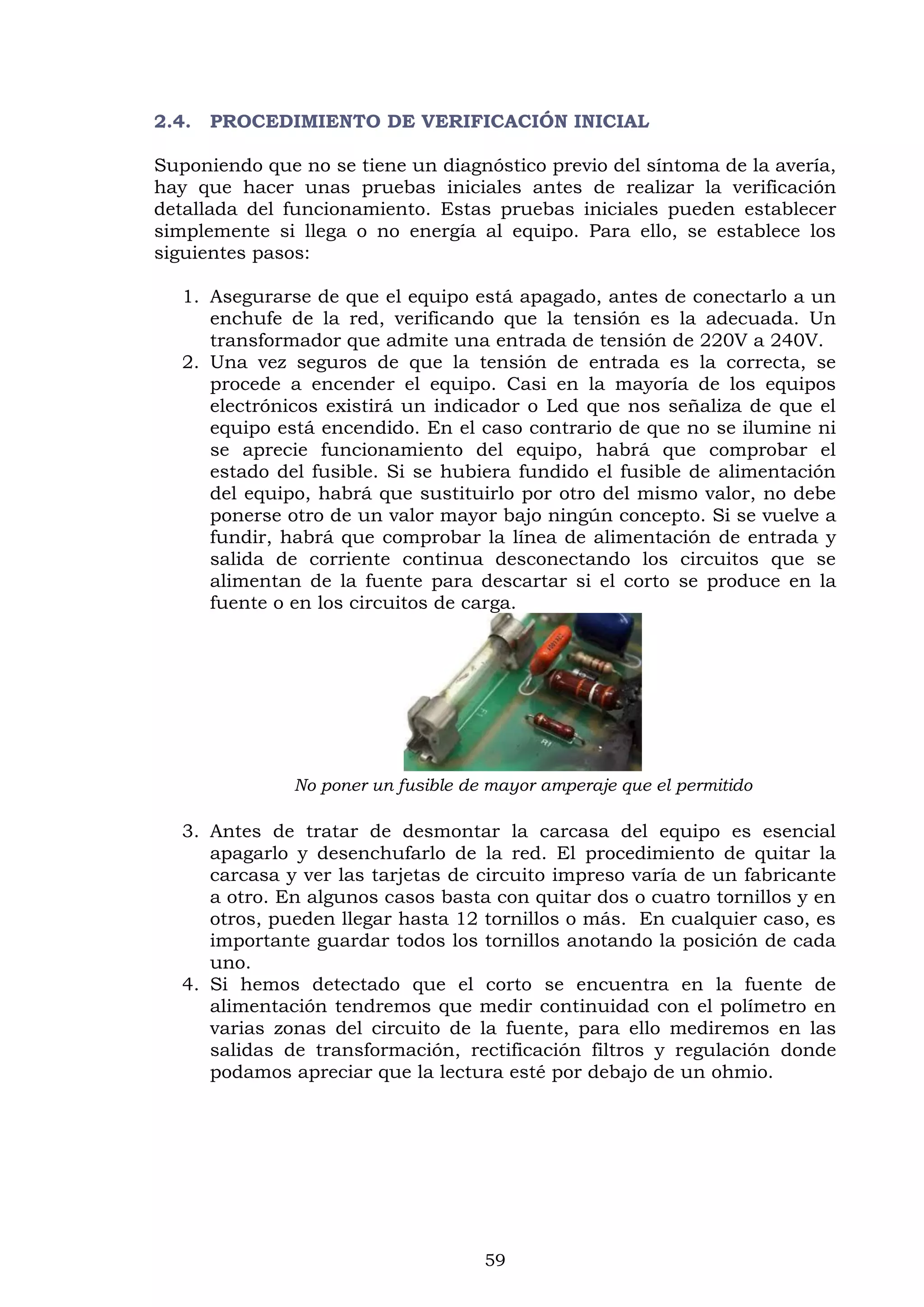 59
2.4. PROCEDIMIENTO DE VERIFICACIÓN INICIAL
Suponiendo que no se tiene un diagnóstico previo del síntoma de la avería,
hay que hacer unas pruebas iniciales antes de realizar la verificación
detallada del funcionamiento. Estas pruebas iniciales pueden establecer
simplemente si llega o no energía al equipo. Para ello, se establece los
siguientes pasos:
1. Asegurarse de que el equipo está apagado, antes de conectarlo a un
enchufe de la red, verificando que la tensión es la adecuada. Un
transformador que admite una entrada de tensión de 220V a 240V.
2. Una vez seguros de que la tensión de entrada es la correcta, se
procede a encender el equipo. Casi en la mayoría de los equipos
electrónicos existirá un indicador o Led que nos señaliza de que el
equipo está encendido. En el caso contrario de que no se ilumine ni
se aprecie funcionamiento del equipo, habrá que comprobar el
estado del fusible. Si se hubiera fundido el fusible de alimentación
del equipo, habrá que sustituirlo por otro del mismo valor, no debe
ponerse otro de un valor mayor bajo ningún concepto. Si se vuelve a
fundir, habrá que comprobar la línea de alimentación de entrada y
salida de corriente continua desconectando los circuitos que se
alimentan de la fuente para descartar si el corto se produce en la
fuente o en los circuitos de carga.
No poner un fusible de mayor amperaje que el permitido
3. Antes de tratar de desmontar la carcasa del equipo es esencial
apagarlo y desenchufarlo de la red. El procedimiento de quitar la
carcasa y ver las tarjetas de circuito impreso varía de un fabricante
a otro. En algunos casos basta con quitar dos o cuatro tornillos y en
otros, pueden llegar hasta 12 tornillos o más. En cualquier caso, es
importante guardar todos los tornillos anotando la posición de cada
uno.
4. Si hemos detectado que el corto se encuentra en la fuente de
alimentación tendremos que medir continuidad con el polímetro en
varias zonas del circuito de la fuente, para ello mediremos en las
salidas de transformación, rectificación filtros y regulación donde
podamos apreciar que la lectura esté por debajo de un ohmio.
 