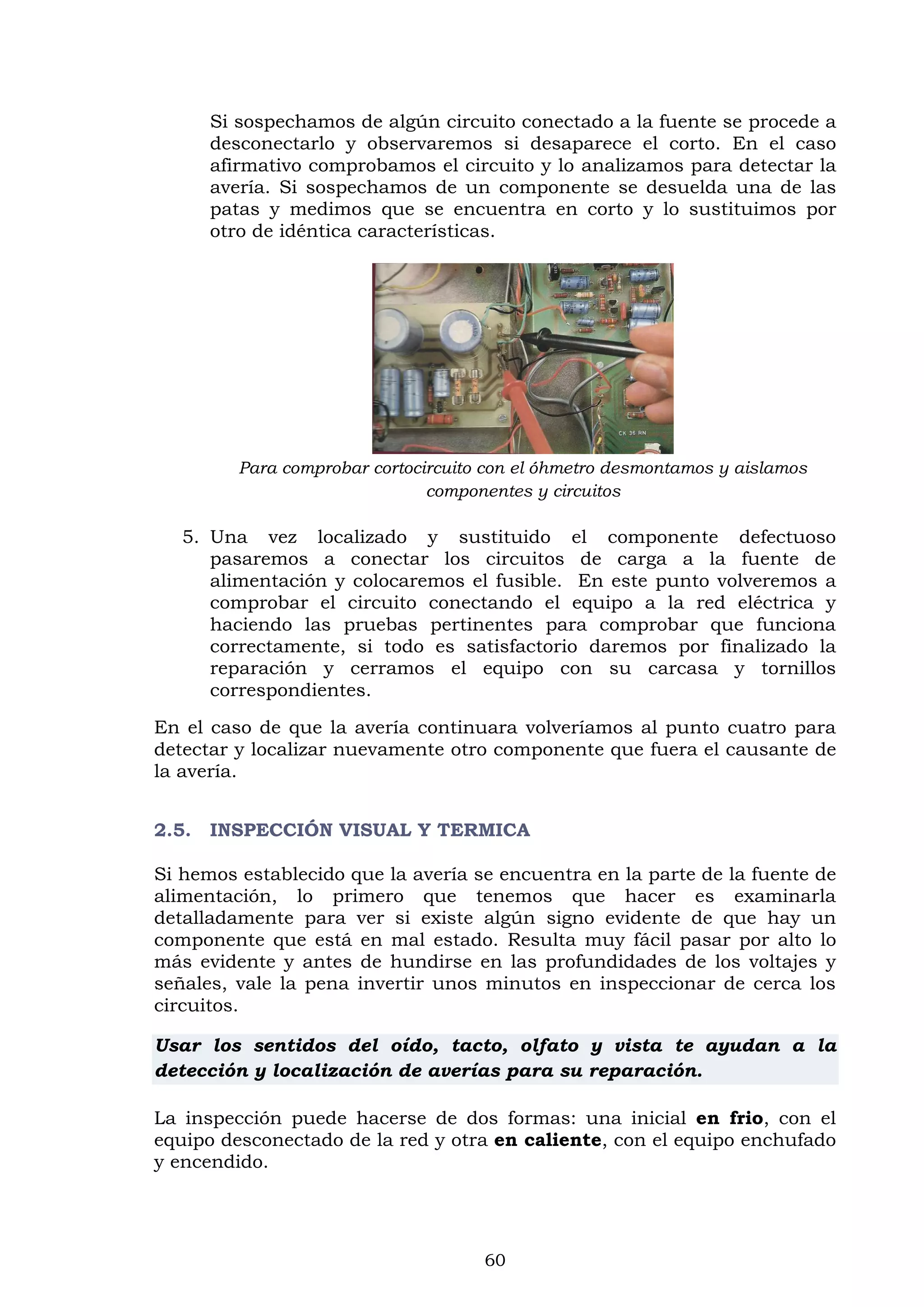 60
Si sospechamos de algún circuito conectado a la fuente se procede a
desconectarlo y observaremos si desaparece el corto. En el caso
afirmativo comprobamos el circuito y lo analizamos para detectar la
avería. Si sospechamos de un componente se desuelda una de las
patas y medimos que se encuentra en corto y lo sustituimos por
otro de idéntica características.
Para comprobar cortocircuito con el óhmetro desmontamos y aislamos
componentes y circuitos
5. Una vez localizado y sustituido el componente defectuoso
pasaremos a conectar los circuitos de carga a la fuente de
alimentación y colocaremos el fusible. En este punto volveremos a
comprobar el circuito conectando el equipo a la red eléctrica y
haciendo las pruebas pertinentes para comprobar que funciona
correctamente, si todo es satisfactorio daremos por finalizado la
reparación y cerramos el equipo con su carcasa y tornillos
correspondientes.
En el caso de que la avería continuara volveríamos al punto cuatro para
detectar y localizar nuevamente otro componente que fuera el causante de
la avería.
2.5. INSPECCIÓN VISUAL Y TERMICA
Si hemos establecido que la avería se encuentra en la parte de la fuente de
alimentación, lo primero que tenemos que hacer es examinarla
detalladamente para ver si existe algún signo evidente de que hay un
componente que está en mal estado. Resulta muy fácil pasar por alto lo
más evidente y antes de hundirse en las profundidades de los voltajes y
señales, vale la pena invertir unos minutos en inspeccionar de cerca los
circuitos.
Usar los sentidos del oído, tacto, olfato y vista te ayudan a la
detección y localización de averías para su reparación.
La inspección puede hacerse de dos formas: una inicial en frio, con el
equipo desconectado de la red y otra en caliente, con el equipo enchufado
y encendido.
 