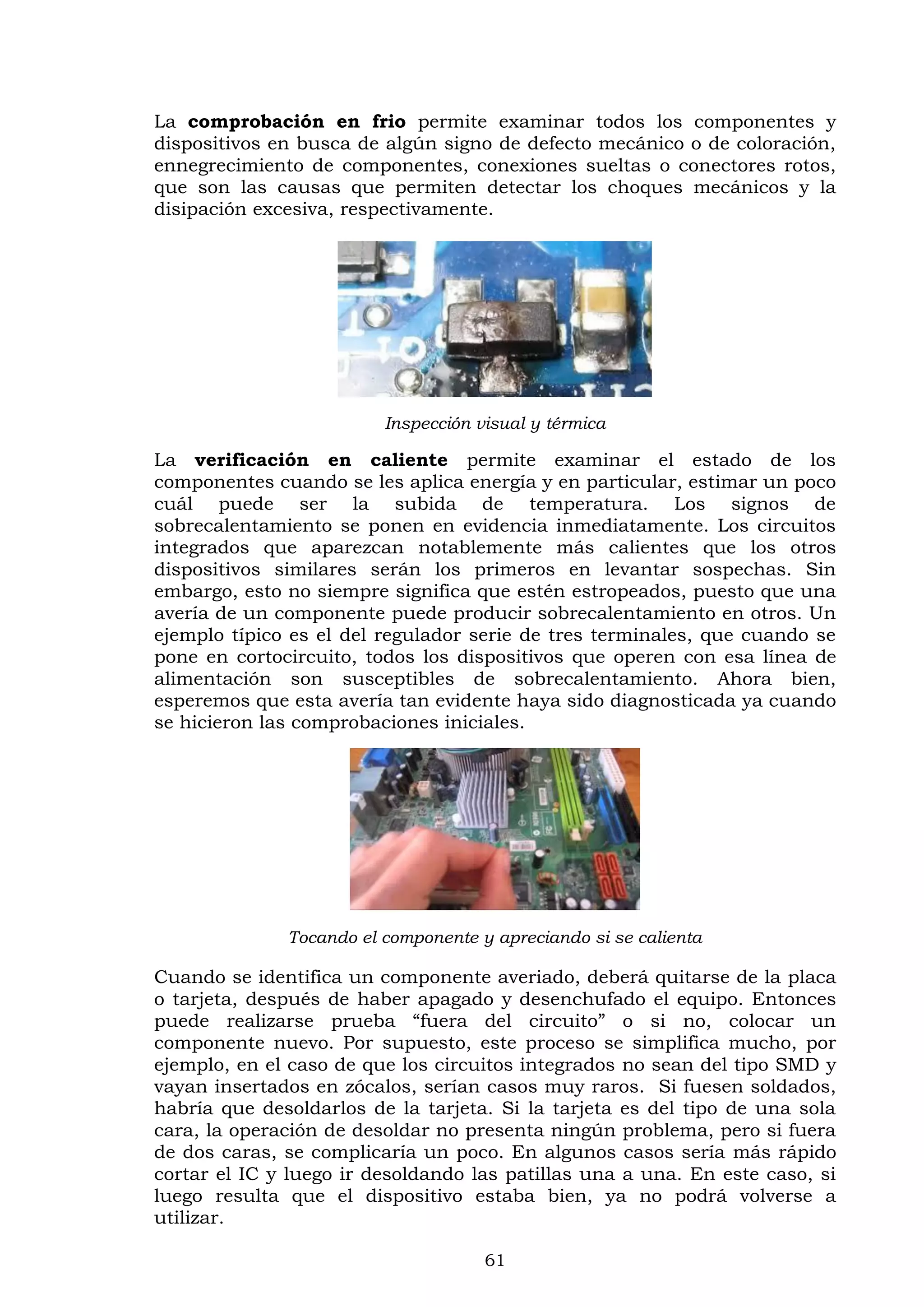 61
La comprobación en frio permite examinar todos los componentes y
dispositivos en busca de algún signo de defecto mecánico o de coloración,
ennegrecimiento de componentes, conexiones sueltas o conectores rotos,
que son las causas que permiten detectar los choques mecánicos y la
disipación excesiva, respectivamente.
Inspección visual y térmica
La verificación en caliente permite examinar el estado de los
componentes cuando se les aplica energía y en particular, estimar un poco
cuál puede ser la subida de temperatura. Los signos de
sobrecalentamiento se ponen en evidencia inmediatamente. Los circuitos
integrados que aparezcan notablemente más calientes que los otros
dispositivos similares serán los primeros en levantar sospechas. Sin
embargo, esto no siempre significa que estén estropeados, puesto que una
avería de un componente puede producir sobrecalentamiento en otros. Un
ejemplo típico es el del regulador serie de tres terminales, que cuando se
pone en cortocircuito, todos los dispositivos que operen con esa línea de
alimentación son susceptibles de sobrecalentamiento. Ahora bien,
esperemos que esta avería tan evidente haya sido diagnosticada ya cuando
se hicieron las comprobaciones iniciales.
Tocando el componente y apreciando si se calienta
Cuando se identifica un componente averiado, deberá quitarse de la placa
o tarjeta, después de haber apagado y desenchufado el equipo. Entonces
puede realizarse prueba “fuera del circuito” o si no, colocar un
componente nuevo. Por supuesto, este proceso se simplifica mucho, por
ejemplo, en el caso de que los circuitos integrados no sean del tipo SMD y
vayan insertados en zócalos, serían casos muy raros. Si fuesen soldados,
habría que desoldarlos de la tarjeta. Si la tarjeta es del tipo de una sola
cara, la operación de desoldar no presenta ningún problema, pero si fuera
de dos caras, se complicaría un poco. En algunos casos sería más rápido
cortar el IC y luego ir desoldando las patillas una a una. En este caso, si
luego resulta que el dispositivo estaba bien, ya no podrá volverse a
utilizar.
 