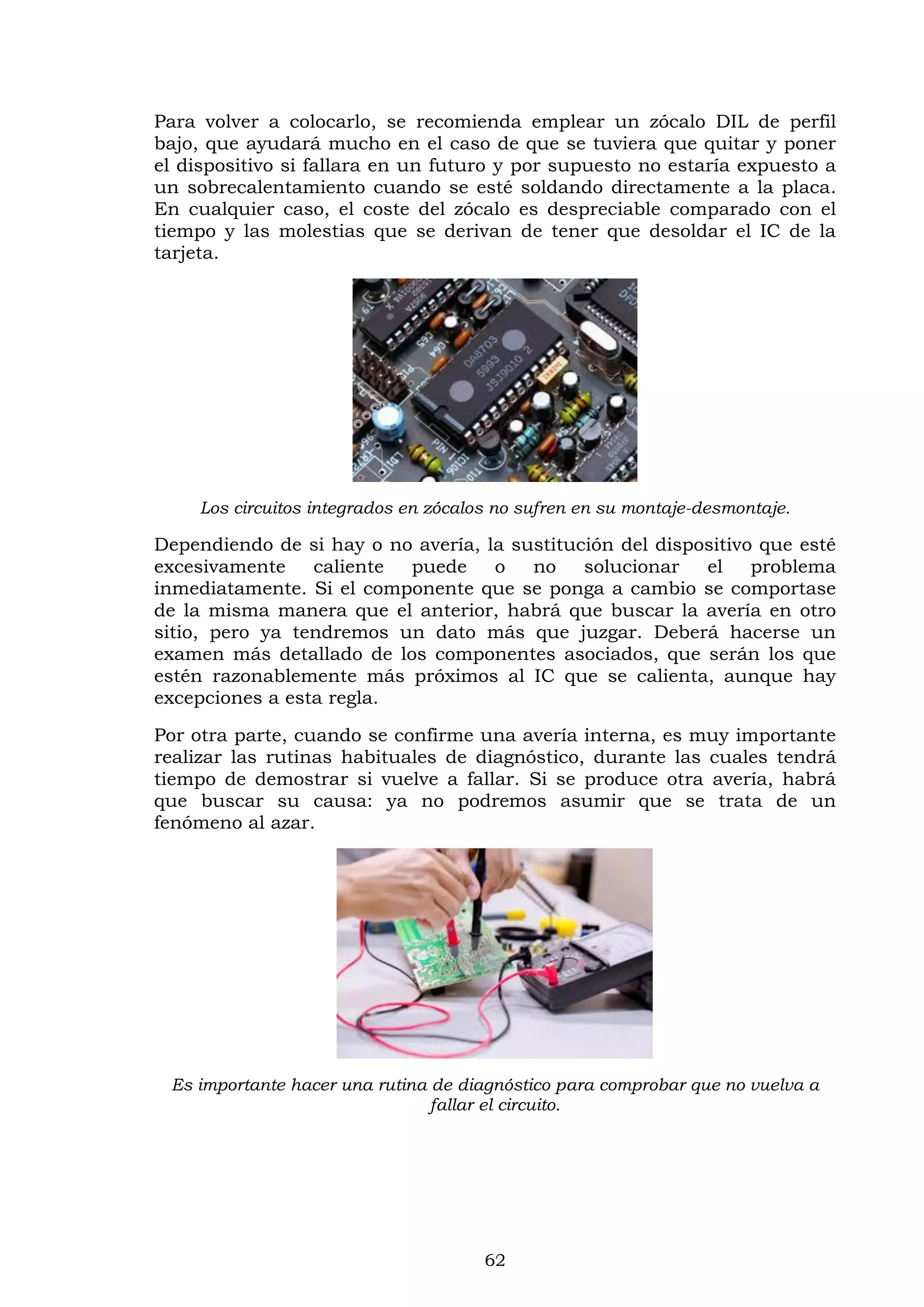 62
Para volver a colocarlo, se recomienda emplear un zócalo DIL de perfil
bajo, que ayudará mucho en el caso de que se tuviera que quitar y poner
el dispositivo si fallara en un futuro y por supuesto no estaría expuesto a
un sobrecalentamiento cuando se esté soldando directamente a la placa.
En cualquier caso, el coste del zócalo es despreciable comparado con el
tiempo y las molestias que se derivan de tener que desoldar el IC de la
tarjeta.
Los circuitos integrados en zócalos no sufren en su montaje-desmontaje.
Dependiendo de si hay o no avería, la sustitución del dispositivo que esté
excesivamente caliente puede o no solucionar el problema
inmediatamente. Si el componente que se ponga a cambio se comportase
de la misma manera que el anterior, habrá que buscar la avería en otro
sitio, pero ya tendremos un dato más que juzgar. Deberá hacerse un
examen más detallado de los componentes asociados, que serán los que
estén razonablemente más próximos al IC que se calienta, aunque hay
excepciones a esta regla.
Por otra parte, cuando se confirme una avería interna, es muy importante
realizar las rutinas habituales de diagnóstico, durante las cuales tendrá
tiempo de demostrar si vuelve a fallar. Si se produce otra avería, habrá
que buscar su causa: ya no podremos asumir que se trata de un
fenómeno al azar.
Es importante hacer una rutina de diagnóstico para comprobar que no vuelva a
fallar el circuito.
 