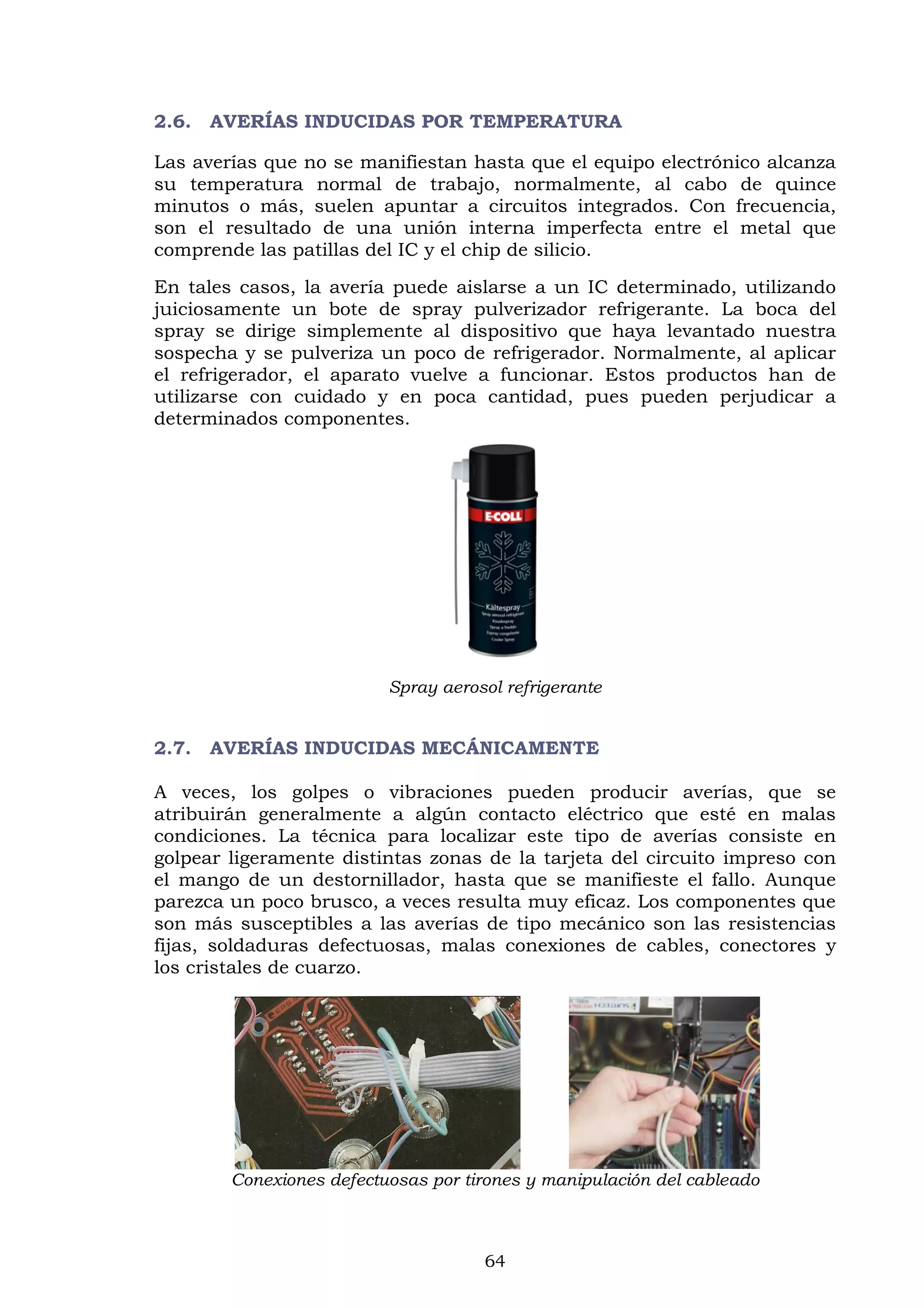 64
2.6. AVERÍAS INDUCIDAS POR TEMPERATURA
Las averías que no se manifiestan hasta que el equipo electrónico alcanza
su temperatura normal de trabajo, normalmente, al cabo de quince
minutos o más, suelen apuntar a circuitos integrados. Con frecuencia,
son el resultado de una unión interna imperfecta entre el metal que
comprende las patillas del IC y el chip de silicio.
En tales casos, la avería puede aislarse a un IC determinado, utilizando
juiciosamente un bote de spray pulverizador refrigerante. La boca del
spray se dirige simplemente al dispositivo que haya levantado nuestra
sospecha y se pulveriza un poco de refrigerador. Normalmente, al aplicar
el refrigerador, el aparato vuelve a funcionar. Estos productos han de
utilizarse con cuidado y en poca cantidad, pues pueden perjudicar a
determinados componentes.
Spray aerosol refrigerante
2.7. AVERÍAS INDUCIDAS MECÁNICAMENTE
A veces, los golpes o vibraciones pueden producir averías, que se
atribuirán generalmente a algún contacto eléctrico que esté en malas
condiciones. La técnica para localizar este tipo de averías consiste en
golpear ligeramente distintas zonas de la tarjeta del circuito impreso con
el mango de un destornillador, hasta que se manifieste el fallo. Aunque
parezca un poco brusco, a veces resulta muy eficaz. Los componentes que
son más susceptibles a las averías de tipo mecánico son las resistencias
fijas, soldaduras defectuosas, malas conexiones de cables, conectores y
los cristales de cuarzo.
Conexiones defectuosas por tirones y manipulación del cableado
 