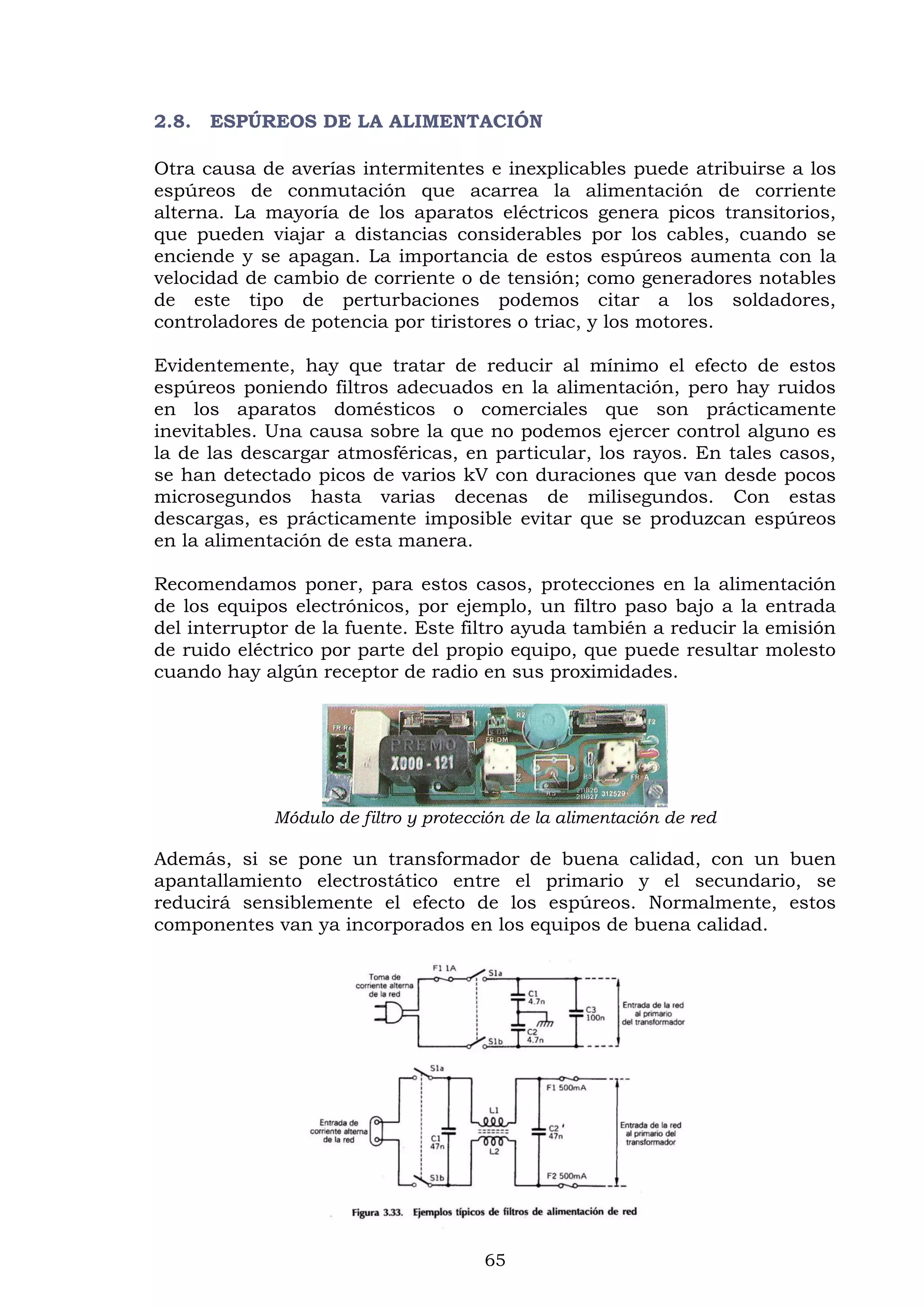 65
2.8. ESPÚREOS DE LA ALIMENTACIÓN
Otra causa de averías intermitentes e inexplicables puede atribuirse a los
espúreos de conmutación que acarrea la alimentación de corriente
alterna. La mayoría de los aparatos eléctricos genera picos transitorios,
que pueden viajar a distancias considerables por los cables, cuando se
enciende y se apagan. La importancia de estos espúreos aumenta con la
velocidad de cambio de corriente o de tensión; como generadores notables
de este tipo de perturbaciones podemos citar a los soldadores,
controladores de potencia por tiristores o triac, y los motores.
Evidentemente, hay que tratar de reducir al mínimo el efecto de estos
espúreos poniendo filtros adecuados en la alimentación, pero hay ruidos
en los aparatos domésticos o comerciales que son prácticamente
inevitables. Una causa sobre la que no podemos ejercer control alguno es
la de las descargar atmosféricas, en particular, los rayos. En tales casos,
se han detectado picos de varios kV con duraciones que van desde pocos
microsegundos hasta varias decenas de milisegundos. Con estas
descargas, es prácticamente imposible evitar que se produzcan espúreos
en la alimentación de esta manera.
Recomendamos poner, para estos casos, protecciones en la alimentación
de los equipos electrónicos, por ejemplo, un filtro paso bajo a la entrada
del interruptor de la fuente. Este filtro ayuda también a reducir la emisión
de ruido eléctrico por parte del propio equipo, que puede resultar molesto
cuando hay algún receptor de radio en sus proximidades.
Módulo de filtro y protección de la alimentación de red
Además, si se pone un transformador de buena calidad, con un buen
apantallamiento electrostático entre el primario y el secundario, se
reducirá sensiblemente el efecto de los espúreos. Normalmente, estos
componentes van ya incorporados en los equipos de buena calidad.
 